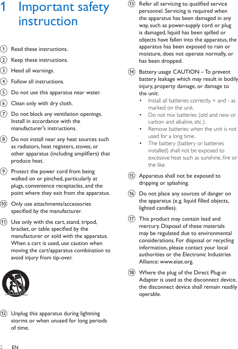 2EN1  Important safety instructiona  Read these instructions.b  Keep these instructions.c  Heed all warnings.d  Follow all instructions.e  Do not use this apparatus near water.f  Clean only with dry cloth.g  Do not block any ventilation openings. Install in accordance with the manufacturer&apos;s instructions.h  Do not install near any heat sources such as radiators, heat registers, stoves, or other apparatus (including ampliers) that produce heat. i  Protect the power cord from being walked on or pinched, particularly at plugs, convenience receptacles, and the point where they exit from the apparatus.j  Only use attachments/accessories specied by the manufacturer.k  Use only with the cart, stand, tripod, bracket, or table specied by the manufacturer or sold with the apparatus. When a cart is used, use caution when moving the cart/apparatus combination to avoid injury from tip-over.  l  Unplug this apparatus during lightning storms or when unused for long periods of time. m  Refer all servicing to qualied service personnel. Servicing is required when the apparatus has been damaged in any way, such as power-supply cord or plug is damaged, liquid has been spilled or objects have fallen into the apparatus, the apparatus has been exposed to rain or moisture, does not operate normally, or has been dropped.n  Battery usage CAUTION – To prevent battery leakage which may result in bodily injury, property damage, or damage to the unit: • Install all batteries correctly, + and - as marked on the unit. • Do not mix batteries (old and new or carbon and alkaline, etc.).• Remove batteries when the unit is not used for a long time.• The battery (battery or batteries installed) shall not be exposed to excessiveheatsuchassunshine,reorthe like.o  Apparatus shall not be exposed to dripping or splashing. p  Do not place any sources of danger on the apparatus (e.g. liquid lled objects, lighted candles). q  This product may contain lead and mercury. Disposal of these materials may be regulated due to environmental considerations. For disposal or recycling information, please contact your local authorities or the Electronic Industries Alliance: www.eiae.org.r  Where the plug of the Direct Plug-in Adapter is used as the disconnect device, the disconnect device shall remain readily operable.