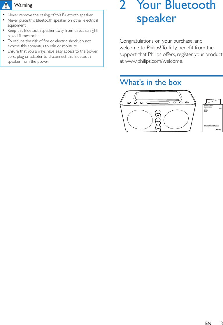 3ENWarning •Never remove the casing of this Bluetooth speaker.  •Never place this Bluetooth speaker on other electrical equipment. •Keep this Bluetooth speaker away from direct sunlight, nakedamesorheat. •Toreducetheriskofreorelectricshock,donotexpose this apparatus to rain or moisture. •Ensure that you always have easy access to the power cord, plug or adapter to disconnect this Bluetooth speaker from the power.2  Your Bluetooth speakerCongratulations on your purchase, and welcometoPhilips!Tofullybenetfromthesupport that Philips offers, register your product at www.philips.com/welcome.What&apos;s in the box AJW600Short User Manualwww.philips.com/welcomeAlways there to help youRegister your product and get support at Question?Contact Philips