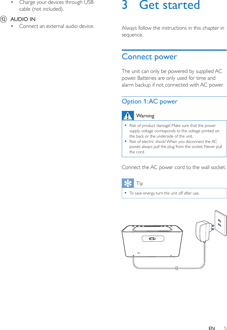 5EN• Charge your devices through USB cable (not included).l  AUDIO IN• Connect an external audio device.3  Get startedAlways follow the instructions in this chapter in sequence.Connect powerThe unit can only be powered by supplied AC power. Batteries are only used for time and alarm backup if not connected with AC power.Option 1: AC powerWarning •Risk of product damage! Make sure that the power supply voltage corresponds to the voltage printed on the back or the underside of the unit. •Risk of electric shock! When you disconnect the AC power, always pull the plug from the socket. Never pull the cord.Connect the AC power cord to the wall socket.Tip •To save energy, turn the unit off after use. 