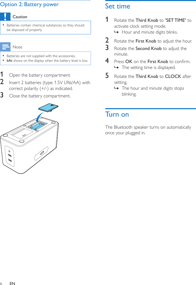 6ENOption 2: Battery powerCaution •Batteries contain chemical substances, so they should be disposed of properly.Note •Batteries are not supplied with the accessories. •bAt shows on the display when the battery level is low.1  Open the battery compartment. 2  Insert 2 batteries (type: 1.5V LR6/AA) with correct polarity (+/-) as indicated.3  Close the battery compartment. Set time1  Rotate the Third Knob to &quot;SET TIME&quot; to activate clock setting mode. » Hour and minute digits blinks.2  Rotate the First Knob to adjust the hour.3  Rotate the Second Knob to adjust the minute.4  Press OK on the First Knobtoconrm. » The setting time is displayed.5  Rotate the Third Knob to CLOCK after setting. » The hour and minute digits stops blinking.Turn onThe Bluetooth speaker turns on automatically once your plugged in.