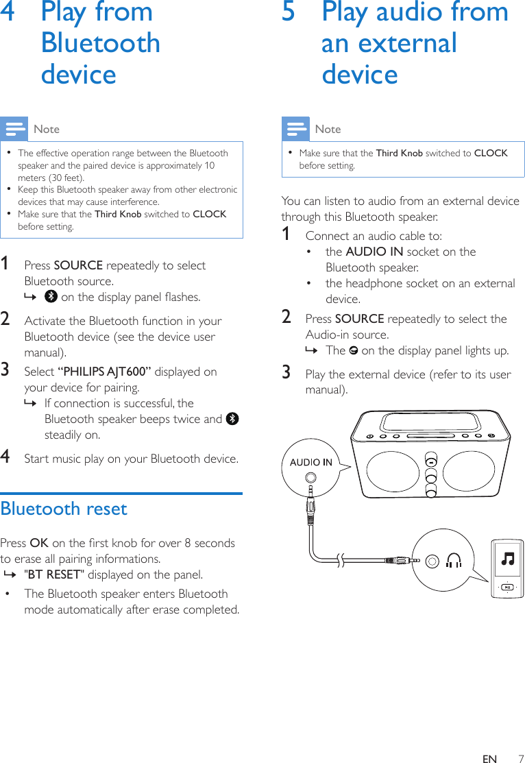 7EN4  Play from Bluetooth deviceNote •The effective operation range between the Bluetooth speaker and the paired device is approximately 10 meters (30 feet).  •Keep this Bluetooth speaker away from other electronic devices that may cause interference. •Make sure that the Third Knob switched to CLOCK before setting.1  Press SOURCE repeatedly to select Bluetooth source. » onthedisplaypanelashes.2  Activate the Bluetooth function in your Bluetooth device (see the device user manual). 3  Select “PHILIPS AJT600” displayed on your device for pairing. » If connection is successful, the Bluetooth speaker beeps twice and   steadily on.4  Start music play on your Bluetooth device.Bluetooth resetPress OK ontherstknobforover8secondsto erase all pairing informations. » &quot;BT RESET&quot; displayed on the panel.• The Bluetooth speaker enters Bluetooth mode automatically after erase completed.5  Play audio from an external deviceNote •Make sure that the Third Knob switched to CLOCK before setting.You can listen to audio from an external device through this Bluetooth speaker.1  Connect an audio cable to:• the AUDIO IN socket on the Bluetooth speaker.• the headphone socket on an external device.2  Press SOURCE repeatedly to select the Audio-in source. » The   on the display panel lights up.3  Play the external device (refer to its user manual). 