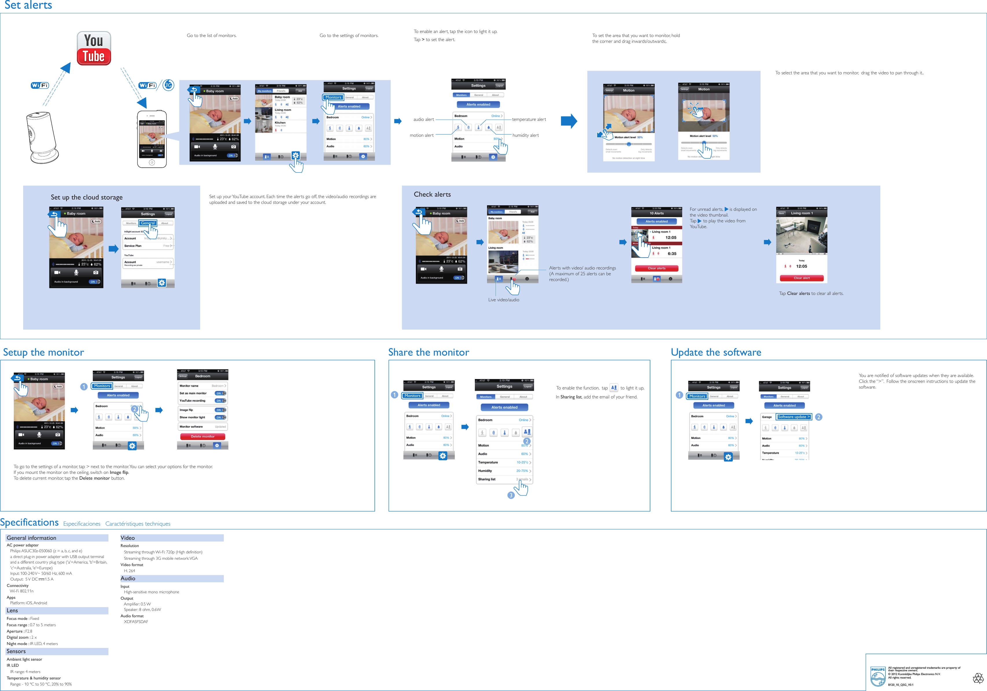 3GAlerts with video/ audio recordings(A maximum of 25 alerts can be recorded.)For unread alerts,     is displayed on the video thumbnail. Tap     to play the video from YouTube.    Set up your YouTube account. Each time the alerts go off, the video/audio recordings are uploaded and saved to the cloud storage under your account. To go to the settings of a monitor, tap &gt; next to the monitor. You can select your options for the monitor.If you mount the monitor on the ceiling, switch on Image flip. To delete current monitor, tap the Delete monitor button. humidity alerttemperature alertmotion alertaudio alertSet alertsTo enable an alert, tap the icon to light it up. Tap &gt; to set the alert.  To set the area that you want to monitor, hold the corner and drag inwards/outwards;.To select the area that you want to monitor,  drag the video to pan through it..Go to the list of monitors.  Go to the settings of monitors. Set up the cloud storageGeneralLive video/audioTap Clear alerts to clear all alerts. Monitors3Share the monitorCheck alertsSetup the monitorTo enable the function,  tap to light it up, In Sharing list, add the email of your friend. MonitorsUpdate the softwareYou are notified of software updates when they are available. Click the “&gt;”.  Follow the onscreen instructions to update the software. MonitorsMonitorsSpecifications Especificaciones Caractéristiques techniquesGeneral informationAC power adapter   Philips ASUC30z-050060 (z = a, b, c, and e)   a direct plug-in power adapter with USB output terminal       and a different country plug type (&apos;a&apos;=America, &apos;b&apos;=Britain,      &apos;c&apos;=Australia, &apos;e&apos;=Europe)Input: 100-240 V~ 50/60 Hz, 600 mA Output:  5 V DC      1.5 AConnectivity   Wi-Fi 802.11nApps   Platform: iOS, AndroidLensFocus mode : FixedFocus range : 0.7 to 5 metersAperture : F2.8Digital zoom : 2 xNight mode : IR LED, 4 metersSensorsAmbient light sensorIR LED   IR range: 4 metersTemperature &amp; humidity sensor   Range: - 10 ºC to 50 ºC, 20% to 90%VideoResolution   Streaming through Wi-Fi: 720p (High definition)   Streaming through 3G mobile network: VGAVideo format   H. 264AudioInput   High-sensitive mono microphoneOutput   Amplifier: 0.5 W   Speaker: 8 ohm, 0.6WAudio format   XDFASFSDAFSoftware update &gt;All registered and unregistered trademarks are property of their respective owners.© 2012 Koninklijke Philips Electronics N.V.All rights reserved.B120_10_QSG_V0.1
