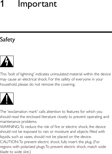 1 ImportantSafety This &apos;bolt of lightning&apos; indicates uninsulated material within the device may cause an electrical shock. For the safety of everyone in your household, please do not remove the covering.   The &apos;exclamation mark&apos; calls attention to features for which you should read the enclosed literature closely to prevent operating and maintenance problems. WARNING: To reduce the risk of re or electric shock, the device should not be exposed to rain or moisture and objects lled with liquids, such as vases, should not be placed on the device. CAUTION: To prevent electric shock, fully insert the plug. (For regions with polarized plugs: To prevent electric shock, match wide blade to wide slot.) 