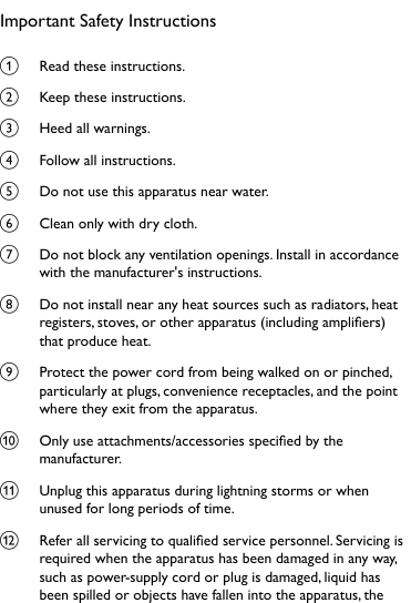 Important Safety Instructionsa  Read these instructions.b  Keep these instructions.c  Heed all warnings.d  Follow all instructions.e  Do not use this apparatus near water.f  Clean only with dry cloth.g  Do not block any ventilation openings. Install in accordance with the manufacturer&apos;s instructions.h  Do not install near any heat sources such as radiators, heat registers, stoves, or other apparatus (including ampliers) that produce heat. i  Protect the power cord from being walked on or pinched, particularly at plugs, convenience receptacles, and the point where they exit from the apparatus.j  Only use attachments/accessories specied by the manufacturer.k  Unplug this apparatus during lightning storms or when unused for long periods of time. l  Refer all servicing to qualied service personnel. Servicing is required when the apparatus has been damaged in any way, such as power-supply cord or plug is damaged, liquid has been spilled or objects have fallen into the apparatus, the 