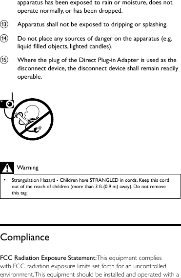 apparatus has been exposed to rain or moisture, does not operate normally, or has been dropped.m  Apparatus shall not be exposed to dripping or splashing. n  Do not place any sources of danger on the apparatus (e.g. liquid lled objects, lighted candles). o  Where the plug of the Direct Plug-in Adapter is used as the disconnect device, the disconnect device shall remain readily operable.  Warning •Strangulation Hazard - Children have STRANGLED in cords. Keep this cord out of the reach of children (more than 3 ft.(0.9 m) away). Do not remove this tag.ComplianceFCC Radiation Exposure Statement:This equipment complies with FCC radiation exposure limits set forth for an uncontrolled environment. This equipment should be installed and operated with a 