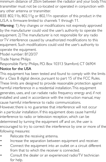 minimum distance of 20cm between the radiator and your body. This transmitter must not be co-located or operated in conjunction with any other antenna or transmitter.IEEE 802.11b, 802.11g or 802.11n operation of this product in the U.S.A. is rmware-limited to channels 1 through 11.Warning: 1) Any changes or modications not expressly approved by the manufacturer could void the user’s authority to operate the equipment. 2) The manufacturer is not responsible for any radio or TV interference caused by unauthorized modications to this equipment. Such modications could void the user’s authority to operate the equipment.Model number: B120/37Trade Name: PhilipsResponsible Party: Philips, P.O. Box 10313 Stamford, CT 06904Notice for the USAThis equipment has been tested and found to comply with the limits for a Class B digital device, pursuant to part 15 of the FCC Rules. These limits are designed to provide reasonable protection against harmful interference in a residential installation. This equipment generates, uses, and can radiate radio frequency energy and, if not installed and used in accordance with the instruction manual, may cause harmful interference to radio communications.However, there is no guarantee that interference will not occur in a particular installation. If this equipment does cause harmful interference to radio or television reception, which can be determined by turning the equipment off and on, the user is encouraged to try to correct the interference by one or more of the following measures:•  Relocate the receiving antenna.•  Increase the separation between equipment and receiver.•  Connect the equipment into an outlet on a circuit different from that to which the receiver is connected.•  Consult the dealer or an experienced radio/TV technician for help.