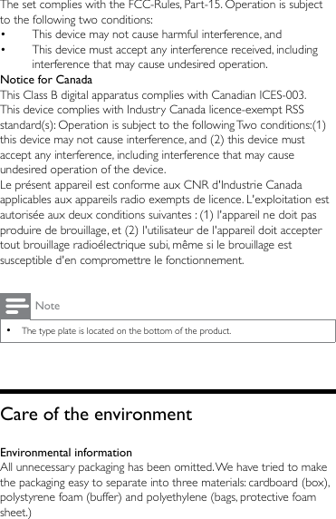 The set complies with the FCC-Rules, Part-15. Operation is subject to the following two conditions:•  This device may not cause harmful interference, and•  This device must accept any interference received, including interference that may cause undesired operation.Notice for CanadaThis Class B digital apparatus complies with Canadian ICES-003.This device complies with Industry Canada licence-exempt RSS standard(s): Operation is subject to the following Two conditions:(1) this device may not cause interference, and (2) this device must accept any interference, including interference that may cause undesired operation of the device.Le présent appareil est conforme aux CNR d&apos;Industrie Canada applicables aux appareils radio exempts de licence. L&apos;exploitation est autorisée aux deux conditions suivantes : (1) l&apos;appareil ne doit pas produire de brouillage, et (2) l&apos;utilisateur de l&apos;appareil doit accepter tout brouillage radioélectrique subi, même si le brouillage est susceptible d&apos;en compromettre le fonctionnement.Note •The type plate is located on the bottom of the product.Care of the environmentEnvironmental informationAll unnecessary packaging has been omitted. We have tried to make the packaging easy to separate into three materials: cardboard (box), polystyrene foam (buffer) and polyethylene (bags, protective foam sheet.) 