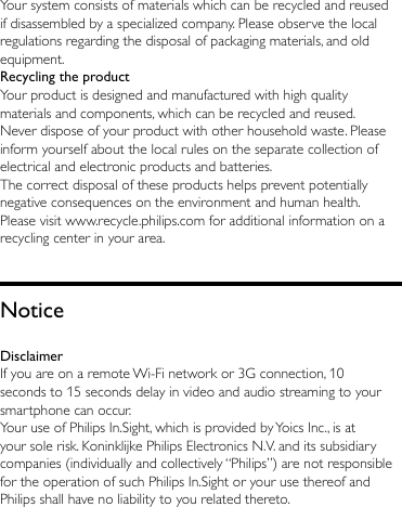 Your system consists of materials which can be recycled and reused if disassembled by a specialized company. Please observe the local regulations regarding the disposal of packaging materials, and old equipment.Recycling the productYour product is designed and manufactured with high quality materials and components, which can be recycled and reused. Never dispose of your product with other household waste. Please inform yourself about the local rules on the separate collection of electrical and electronic products and batteries. The correct disposal of these products helps prevent potentially negative consequences on the environment and human health.Please visit www.recycle.philips.com for additional information on a recycling center in your area.NoticeDisclaimerIf you are on a remote Wi-Fi network or 3G connection, 10 seconds to 15 seconds delay in video and audio streaming to your smartphone can occur.Your use of Philips In.Sight, which is provided by Yoics Inc., is at your sole risk. Koninklijke Philips Electronics N.V. and its subsidiary companies (individually and collectively “Philips”) are not responsible for the operation of such Philips In.Sight or your use thereof and Philips shall have no liability to you related thereto.