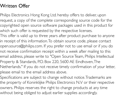 Written OfferPhilips Electronics Hong Kong Ltd. hereby offers to deliver, upon request, a copy of the complete corresponding source code for the copyrighted open source software packages used in this product for which such offer is requested by the respective licenses. This offer is valid up to three years after product purchase to anyone in receipt of this information. To obtain source code, please contact open.source@philips.com. If you prefer not to use email or if you do not receive conrmation receipt within a week after mailing to this email address, please write to &quot;Open Source Team, Philips Intellectual Property &amp; Standards, P.O. Box 220, 5600 AE Eindhoven, The Netherlands.&quot; If you do not receive timely conrmation of your letter, please email to the email address above.Specications are subject to change without notice. Trademarks are the property of Koninklijke Philips Electronics N.V or their respective owners. Philips reserves the right to change products at any time without being obliged to adjust earlier supplies accordingly.