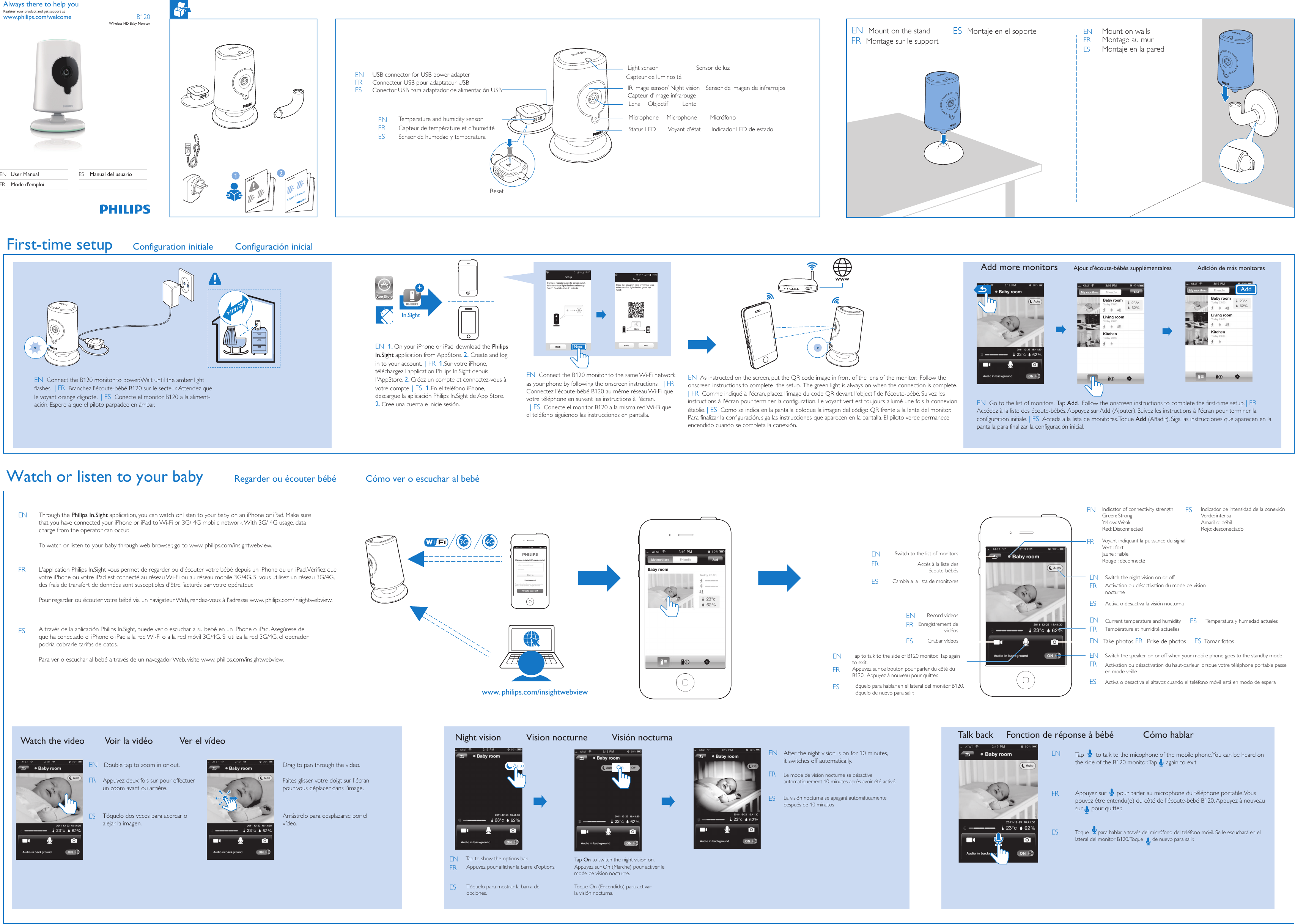 B120Wireless HD Baby MonitorSwitch to the list of monitorsAccès à la liste des écoute-bébésCambia a la lista de monitoresAppuyez deux fois sur pour effectuer un zoom avant ou arrière.Tóquelo dos veces para acercar o alejar la imagen.Faites glisser votre doigt sur l&apos;écran pour vous déplacer dans l&apos;image.Arrástrelo para desplazarse por el vídeo.Appuyez pour afficher la barre d&apos;options.Tóquelo para mostrar la barra de opciones.Appuyez sur On (Marche) pour activer le mode de vision nocturne.Toque On (Encendido) para activar la visión nocturna.Le mode de vision nocturne se désactive automatiquement 10minutes après avoir été activé.La visión nocturna se apagará automáticamente después de 10minutosEN  Go to the list of monitors.  Tap Add.  Follow the onscreen instructions to complete the first-time setup. | FR  Accédez à la liste des écoute-bébés. Appuyez sur Add (Ajouter). Suivez les instructions à l&apos;écran pour terminer la configuration initiale. | ES  Acceda a la lista de monitores. Toque Add (Añadir). Siga las instrucciones que aparecen en la pantalla para finalizar la configuración inicial.EN  1. On your iPhone or iPad, download the Philips In.Sight application from AppStore. 2. Create and log in to your account.  | FR  1.Sur votre iPhone, téléchargez l&apos;application Philips In.Sight depuis l&apos;AppStore. 2. Créez un compte et connectez-vous à votre compte. | ES  1.En el teléfono iPhone, descargue la aplicación Philips In.Sight de App Store. 2. Cree una cuenta e inicie sesión.EN  Connect the B120 monitor to the same Wi-Fi network as your phone by following the onscreen instructions.   | FR  Connectez l&apos;écoute-bébé B120 au même réseau Wi-Fi que votre téléphone en suivant les instructions à l&apos;écran.  | ES  Conecte el monitor B120 a la misma red Wi-Fi que el teléfono siguiendo las instrucciones en pantalla.EN  As instructed on the screen, put the QR code image in front of the lens of the monitor.  Follow the onscreen instructions to complete  the setup.  The green light is always on when the connection is complete.  | FR  Comme indiqué à l&apos;écran, placez l&apos;image du code QR devant l&apos;objectif de l&apos;écoute-bébé. Suivez les instructions à l&apos;écran pour terminer la configuration. Le voyant vert est toujours allumé une fois la connexion établie. | ES  Como se indica en la pantalla, coloque la imagen del código QR frente a la lente del monitor. Para finalizar la configuración, siga las instrucciones que aparecen en la pantalla. El piloto verde permanece encendido cuando se completa la conexión.EN  Connect the B120 monitor to power. Wait until the amber light flashes.  | FR  Branchez l&apos;écoute-bébé B120 sur le secteur. Attendez que le voyant orange clignote.  | ES  Conecte el monitor B120 a la aliment-ación. Espere a que el piloto parpadee en ámbar.+In.SightTalk back Fonction de réponse à bébé Cómo hablarAdd more monitors Ajout d&apos;écoute-bébés supplémentaires Adición de más monitoresNight vision Vision nocturne Visión nocturnaTap to show the options bar. Tap On to switch the night vision on.         After the night vision is on for 10 minutes, it switches off automatically. Watch the video Voir la vidéo Ver el vídeoDouble tap to zoom in or out. Drag to pan through the video.Voyant indiquant la puissance du signalVert: fortJaune: faibleRouge: déconnectéIndicator of connectivity strengthGreen: Strong Yellow: WeakRed: DisconnectedIndicador de intensidad de la conexiónVerde: intensaAmarillo: débilRojo: desconectadoTake photos Prise de photos Tomar fotosEnregistrement de vidéosRecord videosGrabar vídeosAppuyez sur ce bouton pour parler du côté du B120.  Appuyez à nouveau pour quitter.Tap to talk to the side of B120 monitor.  Tap again to exit.Tóquelo para hablar en el lateral del monitor B120.  Tóquelo de nuevo para salir.Activation ou désactivation du mode de vision nocturneSwitch the night vision on or offActiva o desactiva la visión nocturnaSwitch the speaker on or off when your mobile phone goes to the standby modeActivation ou désactivation du haut-parleur lorsque votre téléphone portable passe en mode veilleActiva o desactiva el altavoz cuando el teléfono móvil está en modo de esperaTempérature et humidité actuellesCurrent temperature and humidity Temperatura y humedad actualesEN  Mount on the standFR  Montage sur le supportES  Montaje en el soporte Mount on wallsMontage au murMontaje en la paredLight sensor Sensor de luzCapteur de luminositéIR image sensor/ Night vision  Sensor de imagen de infrarrojosCapteur d&apos;image infrarougeLens Objectif LenteMicrophone Microphone MicrófonoStatus LED Voyant d&apos;état Indicador LED de estadoTemperature and humidity sensorCapteur de température et d&apos;humiditéSensor de humedad y temperaturaUSB connector for USB power adapter   Connecteur USB pour adaptateur USBConector USB para adaptador de alimentación USBNextAuto OnAdd3G 4GWatch or listen to your babyFirst-time setup  Configuration initiale Configuración inicialwww.philips.com/welcomeAlways there to help youRegister your product and get support atResetEN User ManualMode d&apos;emploiFRES Manual del usuarioENFRESENFRESENFRESENFRESENFRESENFRESENFRENFRESESENFRESENFRESENFRESENENFRFRESESENFRESwww. philips.com/insightwebviewEN Through the Philips In.Sight application, you can watch or listen to your baby on an iPhone or iPad. Make sure that you have connected your iPhone or iPad to Wi-Fi or 3G/ 4G mobile network. With 3G/ 4G usage, data charge from the operator can occur. To watch or listen to your baby through web browser, go to www. philips.com/insightwebview. L&apos;application Philips In.Sight vous permet de regarder ou d&apos;écouter votre bébé depuis un iPhone ou un iPad. Vérifiez que votre iPhone ou votre iPad est connecté au réseau Wi-Fi ou au réseau mobile 3G/4G. Si vous utilisez un réseau3G/4G, des frais de transfert de données sont susceptibles d&apos;être facturés par votre opérateur. Pour regarder ou écouter votre bébé via un navigateur Web, rendez-vous à l&apos;adresse www. philips.com/insightwebview. FRA través de la aplicación Philips In.Sight, puede ver o escuchar a su bebé en un iPhone o iPad. Asegúrese de que ha conectado el iPhone o iPad a la red Wi-Fi o a la red móvil 3G/4G. Si utiliza la red 3G/4G, el operador podría cobrarle tarifas de datos. Para ver o escuchar al bebé a través de un navegador Web, visite www. philips.com/insightwebview. ESCómo ver o escuchar al bebéRegarder ou écouter bébéToque      para hablar a través del micrófono del teléfono móvil. Se le escuchará en el lateral del monitor B120. Toque      de nuevo para salir.ENESTa p       to talk to the micophone of the mobile phone.You can be heard on the side of the B120 monitor. Tap     again to exit. Appuyez sur      pour parler au microphone du téléphone portable. Vous pouvez être entendu(e) du côté de l&apos;écoute-bébé B120. Appuyez à nouveau sur     pour quitter.FR