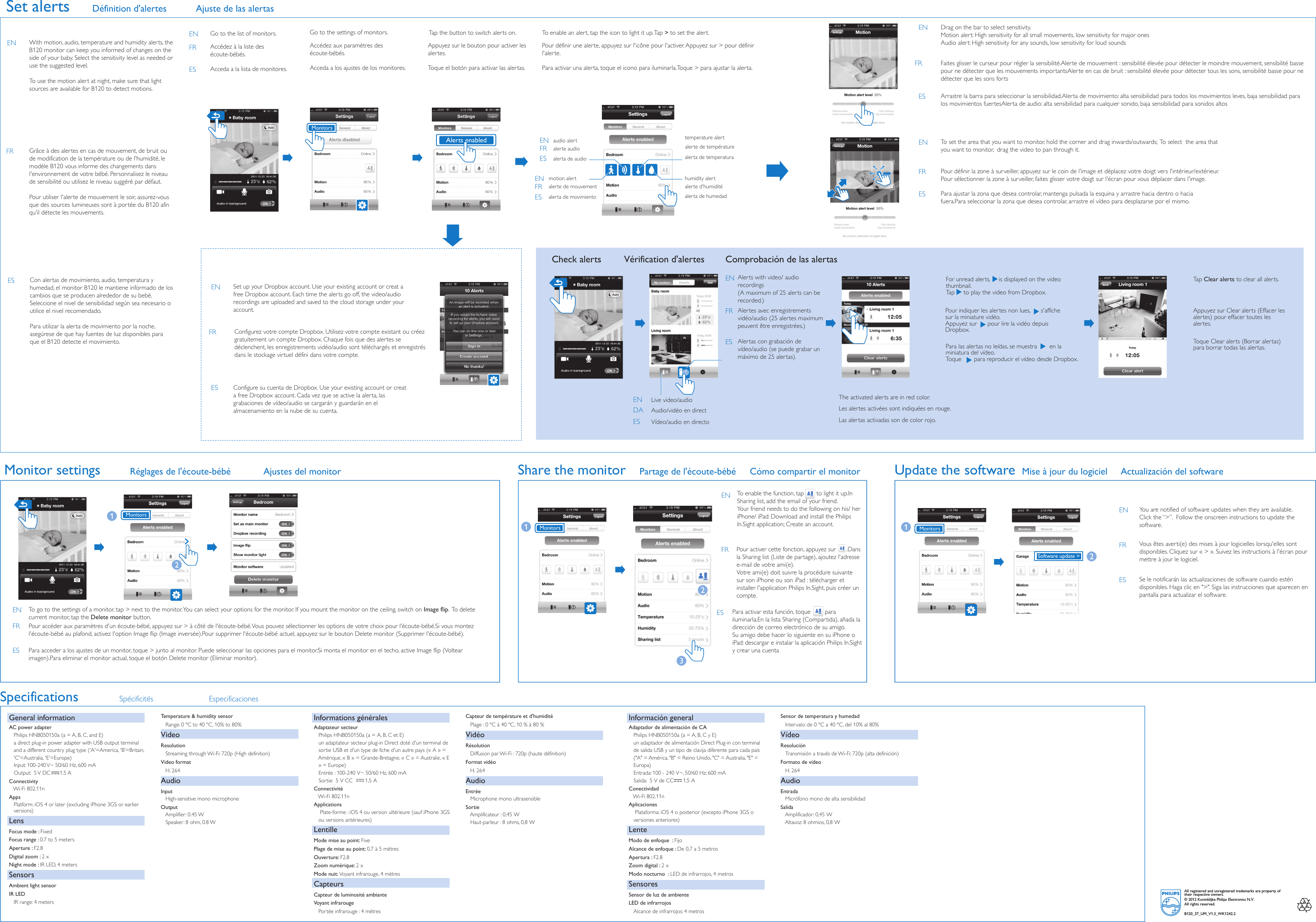Accédez à la liste des écoute-bébés.Acceda a la lista de monitores.Accédez aux paramètres des écoute-bébés. Tap the button to switch alerts on. Acceda a los ajustes de los monitores.Alertes avec enregistrements vidéo/audio (25alertes maximum peuvent être enregistrées.)Alerts with video/ audio recordings(A maximum of 25 alerts can be recorded.)Alertas con grabación de vídeo/audio (se puede grabar un máximo de 25alertas).For unread alerts,     is displayed on the video thumbnail. Tap     to play the video from Dropbox.    Pour indiquer les alertes non lues,      s&apos;affiche sur la miniature vidéo.Appuyez sur      pour lire la vidéo depuis Dropbox.Para las alertas no leídas, se muestra       en la miniatura del vídeo.Toque       para reproducir el vídeo desde Dropbox.Appuyez sur Clear alerts (Effacer les alertes) pour effacer toutes les alertes.Toque Clear alerts (Borrar alertas) para borrar todas las alertas.Las alertas activadas son de color rojo.To go to the settings of a monitor, tap &gt; next to the monitor. You can select your options for the monitor. If you mount the monitor on the ceiling, switch on Image flip.  To delete current monitor, tap the Delete monitor button. To enable the function, tap       to light it up.In Sharing list, add the email of your friend. Your friend needs to do the following on his/ her iPhone/ iPad: Download and install the Philips In.Sight application; Create an account.  Vous êtes averti(e) des mises à jour logicielles lorsqu&apos;elles sont disponibles. Cliquez sur «&gt;». Suivez les instructions à l&apos;écran pour mettre à jour le logiciel.You are notified of software updates when they are available. Click the “&gt;”.  Follow the onscreen instructions to update the software. Se le notificarán las actualizaciones de software cuando estén disponibles. Haga clic en &quot;&gt;&quot;. Siga las instrucciones que aparecen en pantalla para actualizar el software.Pour accéder aux paramètres d&apos;un écoute-bébé, appuyez sur &gt; à côté de l&apos;écoute-bébé. Vous pouvez sélectionner les options de votre choix pour l&apos;écoute-bébé.Si vous montez l&apos;écoute-bébé au plafond, activez l&apos;option Image flip (Image inversée).Pour supprimer l&apos;écoute-bébé actuel, appuyez sur le bouton Delete monitor (Supprimer l&apos;écoute-bébé).Para acceder a los ajustes de un monitor, toque &gt; junto al monitor. Puede seleccionar las opciones para el monitor.Si monta el monitor en el techo, active Image flip (Voltear imagen).Para eliminar el monitor actual, toque el botón Delete monitor (Eliminar monitor).humidity alertalerte d&apos;humidité alerta de humedad alerta de temperaturatemperature alertalerte de températuremotion alertalerte de mouvementalerta de movimientoaudio alertalerte audioalerta de audioSet alertsGo to the list of monitors.  Go to the settings of monitors. Live video/audioAudio/vidéo en directVídeo/audio en directoTap Clear alerts to clear all alerts. Monitors3Share the monitorCheck alerts Vérification d&apos;alertes Comprobación de las alertasMonitor settingsMonitorsUpdate the softwareMonitorsMonitorsSpecifications Spécificités EspecificacionesGeneral informationAC power adapter   Philips HNB050150a (a = A, B, C, and E)   a direct plug-in power adapter with USB output terminal       and a different country plug type (&apos;A&apos;=America, &apos;B&apos;=Britain,      &apos;C&apos;=Australia, &apos;E&apos;=Europe)Input: 100-240 V~ 50/60 Hz, 600 mA Output:  5 V DC      1.5 AConnectivity   Wi-Fi 802.11nApps   Platform: iOS 4 or later (excluding iPhone 3GS or earlier    versions)LensFocus mode : FixedFocus range : 0.7 to 5 metersAperture : F2.8Digital zoom : 2 xNight mode : IR LED, 4 metersSensorsAmbient light sensorIR LED   IR range: 4 metersInformations généralesAdaptateur secteur   Philips HNB050150a (a=A, B, C et E)   un adaptateur secteur plug-in Direct doté d&apos;un terminal de    sortie USB et d&apos;un type de fiche d&apos;un autre pays («A» =    Amérique, «B» = Grande-Bretagne, «C» = Australie, «E   » = Europe)Entrée: 100-240V~ 50/60Hz, 600mASortie:  5VCC        1,5A   Connectivité   Wi-Fi 802.11nApplications    Plate-forme: iOS4 ou version ultérieure (sauf iPhone3GS    ou versions antérieures)LentilleMode mise au point: FixePlage de mise au point: 0,7 à 5mètresOuverture: F2.8Zoom numérique: 2 xMode nuit: Voyant infrarouge, 4mètresCapteursCapteur de luminosité ambianteVoyant infrarouge    Portée infrarouge: 4mètresCapteur de température et d&apos;humidité   Plage: 0ºC à 40ºC, 10% à 80%VidéoRésolution   Diffusion par Wi-Fi: 720p (haute définition)Format vidéo   H. 264AudioEntrée   Microphone mono ultrasensibleSortie   Amplificateur: 0,45W   Haut-parleur: 8ohms, 0,8WInformación generalAdaptador de alimentación de CA   Philips HNB050150a (a = A, B, C y E)   un adaptador de alimentación Direct Plug-in con terminal    de salida USB y un tipo de clavija diferente para cada país    (&quot;A&quot; = América, &quot;B&quot; = Reino Unido, &quot;C&quot; = Australia, &quot;E&quot; =    Europa)Entrada: 100 - 240V~, 50/60Hz; 600mASalida:  5V de CC      1,5AConectividad   Wi-Fi 802.11nAplicaciones    Plataforma: iOS 4 o posterior (excepto iPhone 3GS o    versiones anteriores)LenteModo de enfoque  : FijoAlcance de enfoque : De 0,7 a 5metrosApertura : F2.8Zoom digital : 2 xModo nocturno  : LED de infrarrojos, 4metrosSensoresSensor de luz de ambienteLED de infrarrojos    Alcance de infrarrojos: 4metrosSensor de temperatura y humedad   Intervalo: de 0ºC a 40ºC, del 10% al 80%VídeoResolución   Transmisión a través de Wi-Fi: 720p (alta definición)Formato de vídeo   H. 264AudioEntrada   Micrófono mono de alta sensibilidadSalida   Amplificador: 0,45W   Altavoz: 8ohmios, 0,8WSoftware update &gt;All registered and unregistered trademarks are property of their respective owners.© 2012 Koninklijke Philips Electronics N.V.All rights reserved.B120_37_UM_V1.3_WK1242.2The activated alerts are in red color. Les alertes activées sont indiquées en rouge.Définition d&apos;alertes Ajuste de las alertasPartage de l&apos;écoute-bébé Mise à jour du logiciel  Actualización del softwareCómo compartir el monitorTo enable an alert, tap the icon to light it up. Tap &gt; to set the alert. Pour définir une alerte, appuyez sur l&apos;icône pour l&apos;activer. Appuyez sur &gt; pour définir l&apos;alerte.Para activar una alerta, toque el icono para iluminarla.Toque &gt; para ajustar la alerta.Set up your Dropbox account. Use your existing account or creat a free Dropbox account. Each time the alerts go off, the video/audio recordings are uploaded and saved to the cloud storage under your account. Configure su cuenta de Dropbox. Use your existing account or creat a free Dropbox account. Cada vez que se active la alerta, las grabaciones de vídeo/audio se cargarán y guardarán en el almacenamiento en la nube de su cuenta.ENFRESENFRESENFRESENDAESENESENFRESENFRESENENFRESDrag on the bar to select sensitivity.Motion alert: High sensitivity for all small movements, low sensitivity for major onesAudio alert: High sensitivity for any sounds, low sensitivity for loud soundsENTo set the area that you want to monitor, hold the corner and drag inwards/outwards;  To select  the area that you want to monitor,  drag the video to pan through it.Pour définir la zone à surveiller, appuyez sur le coin de l&apos;image et déplacez votre doigt vers l&apos;intérieur/extérieur. Pour sélectionner la zone à surveiller, faites glisser votre doigt sur l&apos;écran pour vous déplacer dans l&apos;image.Para ajustar la zona que desea controlar, mantenga pulsada la esquina y arrastre hacia dentro o hacia fuera.Para seleccionar la zona que desea controlar, arrastre el vídeo para desplazarse por el mismo.ENFRESAlerts enabledTemperature &amp; humidity sensor   Range: 0 ºC to 40 ºC, 10% to 80%VideoResolution   Streaming through Wi-Fi: 720p (High definition)Video format   H. 264AudioInput   High-sensitive mono microphoneOutput   Amplifier: 0.45 W   Speaker: 8 ohm, 0.8 WCon alertas de movimiento, audio, temperatura y humedad, el monitor B120 le mantiene informado de los cambios que se producen alrededor de su bebé. Seleccione el nivel de sensibilidad según sea necesario o utilice el nivel recomendado. Para utilizar la alerta de movimiento por la noche, asegúrese de que hay fuentes de luz disponibles para que el B120 detecte el movimiento.ESEN With motion, audio, temperature and humidity alerts, the B120 monitor can keep you informed of changes on the side of your baby. Select the sensitivity level as needed or use the suggested level. To use the motion alert at night, make sure that light sources are available for B120 to detect motions. FR Grâce à des alertes en cas de mouvement, de bruit ou de modification de la température ou de l&apos;humidité, le modèleB120 vous informe des changements dans l&apos;environnement de votre bébé. Personnalisez le niveau de sensibilité ou utilisez le niveau suggéré par défaut. Pour utiliser l&apos;alerte de mouvement le soir, assurez-vous que des sources lumineuses sont à portée du B120 afin qu&apos;il détecte les mouvements.Toque el botón para activar las alertas. Appuyez sur le bouton pour activer les alertes. Arrastre la barra para seleccionar la sensibilidad.Alerta de movimiento: alta sensibilidad para todos los movimientos leves, baja sensibilidad para los movimientos fuertesAlerta de audio: alta sensibilidad para cualquier sonido, baja sensibilidad para sonidos altosESFR Faites glisser le curseur pour régler la sensibilité.Alerte de mouvement: sensibilité élevée pour détecter le moindre mouvement, sensibilité basse pour ne détecter que les mouvements importantsAlerte en cas de bruit: sensibilité élevée pour détecter tous les sons, sensibilité basse pour ne détecter que les sons fortsConfigurez votre compte Dropbox. Utilisez votre compte existant ou créez gratuitement un compte Dropbox. Chaque fois que des alertes se déclenchent, les enregistrements vidéo/audio sont téléchargés et enregistrés dans le stockage virtuel défini dans votre compte.FRAjustes del monitorRéglages de l&apos;écoute-bébéPour activer cette fonction, appuyez sur      .Dans la Sharing list (Liste de partage), ajoutez l&apos;adresse e-mail de votre ami(e).Votre ami(e) doit suivre la procédure suivante sur son iPhone ou son iPad: télécharger et installer l&apos;application Philips In.Sight, puis créer un compte. FRPara activar esta función, toque        para iluminarla.En la lista Sharing (Compartida), añada la dirección de correo electrónico de su amigo.Su amigo debe hacer lo siguiente en su iPhone o iPad: descargar e instalar la aplicación Philips In.Sight y crear una cuenta ES