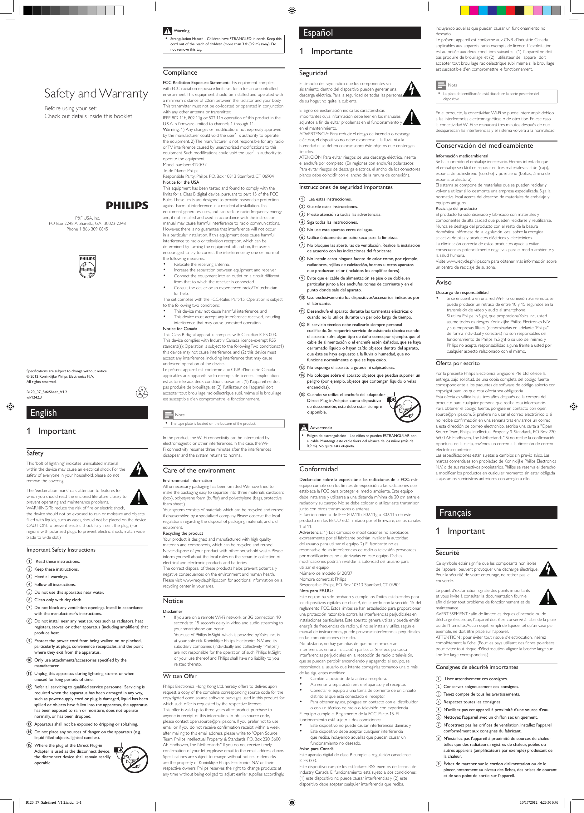 Warning •Strangulation Hazard - Children have STRANGLED in cords. Keep this cord out of the reach of children (more than 3 ft.(0.9 m) away). Do not remove this tag.ComplianceFCC Radiation Exposure Statement:This equipment complies with FCC radiation exposure limits set forth for an uncontrolled environment. This equipment should be installed and operated with a minimum distance of 20cm between the radiator and your body. This transmitter must not be co-located or operated in conjunction with any other antenna or transmitter.IEEE 802.11b, 802.11g or 802.11n operation of this product in the U.S.A. is rmware-limited to channels 1 through 11.Warning: 1) Any changes or modications not expressly approved by the manufacturer could void the user’s authority to operate the equipment. 2) The manufacturer is not responsible for any radio or TV interference caused by unauthorized modications to this equipment. Such modications could void the user’s authority to operate the equipment.Model number: B120/37Trade Name: PhilipsResponsible Party: Philips, P.O. Box 10313 Stamford, CT 06904Notice for the USAThis equipment has been tested and found to comply with the limits for a Class B digital device, pursuant to part 15 of the FCC Rules. These limits are designed to provide reasonable protection against harmful interference in a residential installation. This equipment generates, uses, and can radiate radio frequency energy and, if not installed and used in accordance with the instruction manual, may cause harmful interference to radio communications.However, there is no guarantee that interference will not occur in a particular installation. If this equipment does cause harmful interference to radio or television reception, which can be determined by turning the equipment off and on, the user is encouraged to try to correct the interference by one or more of the following measures:• Relocate the receiving antenna.• Increase the separation between equipment and receiver.• Connect the equipment into an outlet on a circuit different from that to which the receiver is connected.• Consult the dealer or an experienced radio/TV technician for help.The set complies with the FCC-Rules, Part-15. Operation is subject to the following two conditions:• This device may not cause harmful interference, and• This device must accept any interference received, including interference that may cause undesired operation.Notice for CanadaThis Class B digital apparatus complies with Canadian ICES-003.This device complies with Industry Canada licence-exempt RSS standard(s): Operation is subject to the following Two conditions:(1) this device may not cause interference, and (2) this device must accept any interference, including interference that may cause undesired operation of the device.Le présent appareil est conforme aux CNR d&apos;Industrie Canada applicables aux appareils radio exempts de licence. L&apos;exploitation est autorisée aux deux conditions suivantes : (1) l&apos;appareil ne doit pas produire de brouillage, et (2) l&apos;utilisateur de l&apos;appareil doit accepter tout brouillage radioélectrique subi, même si le brouillage est susceptible d&apos;en compromettre le fonctionnement.Note •The type plate is located on the bottom of the product.In the product, the Wi-Fi connectivity can be interrupted by electromagnetic or other interferences. In this case, the Wi-Fi connectivity resumes three minutes after the interferences disappear, and the system returns to normal. Care of the environmentEnvironmental informationAll unnecessary packaging has been omitted. We have tried to make the packaging easy to separate into three materials: cardboard (box), polystyrene foam (buffer) and polyethylene (bags, protective foam sheet.) Your system consists of materials which can be recycled and reused if disassembled by a specialized company. Please observe the local regulations regarding the disposal of packaging materials, and old equipment.Recycling the productYour product is designed and manufactured with high quality materials and components, which can be recycled and reused. Never dispose of your product with other household waste. Please inform yourself about the local rules on the separate collection of electrical and electronic products and batteries. The correct disposal of these products helps prevent potentially negative consequences on the environment and human health.Please visit www.recycle.philips.com for additional information on a recycling center in your area.NoticeDisclaimer• If you are on a remote Wi-Fi network or 3G connection, 10 seconds to 15 seconds delay in video and audio streaming to your smartphone can occur.Your use of Philips In.Sight, which is provided by Yoics Inc., is at your sole risk. Koninklijke Philips Electronics N.V. and its subsidiary companies (individually and collectively “Philips”) are not responsible for the operation of such Philips In.Sight or your use thereof and Philips shall have no liability to you related thereto.Written OfferPhilips Electronics Hong Kong Ltd. hereby offers to deliver, upon request, a copy of the complete corresponding source code for the copyrighted open source software packages used in this product for which such offer is requested by the respective licenses. This offer is valid up to three years after product purchase to anyone in receipt of this information. To obtain source code, please contact open.source@philips.com. If you prefer not to use email or if you do not receive conrmation receipt within a week after mailing to this email address, please write to &quot;Open Source Team, Philips Intellectual Property &amp; Standards, P.O. Box 220, 5600 AE Eindhoven, The Netherlands.&quot; If you do not receive timely conrmation of your letter, please email to the email address above.Specications are subject to change without notice. Trademarks are the property of Koninklijke Philips Electronics N.V or their respective owners. Philips reserves the right to change products at any time without being obliged to adjust earlier supplies accordingly.Specifications are subject to change without notice© 2012 Koninklijke Philips Electronics N.V.All rights reserved.B120_37_SafeSheet_V1.2wk1242.3Safety and WarrantyBefore using your set:Check out details inside this bookletEspañol1  ImportanteSeguridadEl símbolo del rayo indica que los componentes sin aislamiento dentro del dispositivo pueden generar una descarga eléctrica. Para la seguridad de todas las personas de su hogar, no quite la cubierta. El signo de exclamación indica las características importantes cuya información debe leer en los manuales adjuntos a n de evitar problemas en el funcionamiento y en el mantenimiento. ADVERTENCIA: Para reducir el riesgo de incendio o descarga eléctrica, el dispositivo no debe exponerse a la lluvia ni a la humedad ni se deben colocar sobre éste objetos que contengan líquidos. ATENCIÓN: Para evitar riesgos de una descarga eléctrica, inserte el enchufe por completo. (En regiones con enchufes polarizados: Para evitar riesgos de descarga eléctrica, el ancho de los conectores planos debe coincidir con el ancho de la ranura de conexión). Instrucciones de seguridad importantesa  Lea estas instrucciones.b Guarde estas instrucciones.c Preste atención a todas las advertencias.d Siga todas las instrucciones.e No use este aparato cerca del agua.f Utilice únicamente un paño seco para la limpieza.g No bloquee las aberturas de ventilación. Realice la instalación de acuerdo con las indicaciones del fabricante.h No instale cerca ninguna fuente de calor como, por ejemplo, radiadores, rejillas de calefacción, hornos u otros aparatos que produzcan calor (incluidos los amplicadores). i Evite que el cable de alimentación se pise o se doble, en particular junto a los enchufes, tomas de corriente y en el punto donde sale del aparato.j Use exclusivamente los dispositivos/accesorios indicados por el fabricante.k Desenchufe el aparato durante las tormentas eléctricas o cuando no lo utilice durante un periodo largo de tiempo. l El servicio técnico debe realizarlo siempre personal cualicado. Se requerirá servicio de asistencia técnica cuando el aparato sufra algún tipo de daño como, por ejemplo, que el cable de alimentación o el enchufe estén dañados, que se haya derramado líquido o hayan caído objetos dentro del aparato, que éste se haya expuesto a la lluvia o humedad, que no funcione normalmente o que se haya caído.m No exponga el aparato a goteos ni salpicaduras. n No coloque sobre el aparato objetos que puedan suponer un peligro (por ejemplo, objetos que contengan líquido o velas encendidas). o Cuando se utiliza el enchufe del adaptador Direct Plug-in Adapter como dispositivo de desconexión, éste debe estar siempre disponible.Advertencia  •Peligro de estrangulación - Los niños se pueden ESTRANGULAR con el cable. Mantenga este cable fuera del alcance de los niñoe (más de 0,9 m). No quite esta etiqueta.ConformidadDeclaración sobre la exposición a las radiaciones de la FCC: este equipo cumple con los límites de exposición a las radiaciones que establece la FCC para proteger el medio ambiente. Este equipo debe instalarse y utilizarse a una distancia mínima de 20 cm entre el radiador y su cuerpo. No se debe colocar o utilizar este transmisor junto con otros transmisores o antenas.El funcionamiento de IEEE 802.11b, 802.11g o 802.11n de este producto en los EE.UU. está limitado por el rmware, de los canales 1 al 11.Advertencia: 1) Los cambios o modicaciones no aprobados expresamente por el fabricante podrían invalidar la autoridad del usuario para utilizar el equipo. 2) El fabricante no es responsable de las interferencias de radio o televisión provocadas por modicaciones no autorizadas en este equipo. Dichas modicaciones podrían invalidar la autoridad del usuario para utilizar el equipo.Número de modelo: B120/37Nombre comercial: PhilipsResponsable: Philips, P.O. Box 10313 Stamford, CT 06904Nota para EE.UU.:Este equipo ha sido probado y cumple los límites establecidos para los dispositivos digitales de clase B, de acuerdo con la sección 15 del reglamento FCC. Estos límites se han establecido para proporcionar una protección razonable contra las interferencias perjudiciales en instalaciones particulares. Este aparato genera, utiliza y puede emitir energía de frecuencias de radio y, si no se instala y utiliza según el manual de instrucciones, puede provocar interferencias perjudiciales en las comunicaciones de radio.No obstante, no hay garantías de que no se produzcan interferencias en una instalación particular. Si el equipo causa interferencias perjudiciales en la recepción de radio o televisión, que se puedan percibir encendiendo y apagando el equipo, se recomienda al usuario que intente corregirlas tomando una o más de las siguientes medidas:• Cambie la posición de la antena receptora.• Aumente la separación entre el aparato y el receptor.• Conectar el equipo a una toma de corriente de un circuito distinto al que está conectado el receptor.• Para obtener ayuda, póngase en contacto con el distribuidor o con un técnico de radio o televisión con experiencia.El equipo cumple el Reglamento de la FCC, Parte-15. El funcionamiento está sujeto a dos condiciones:• Este dispositivo no puede causar interferencias dañinas y• Este dispositivo debe aceptar cualquier interferencia que reciba, incluyendo aquellas que puedan causar un funcionamiento no deseado.Aviso para CanadáEste aparato digital de clase B cumple la regulación canadiense ICES-003.Este dispositivo cumple los estándares RSS exentos de licencia de Industry Canada: El funcionamiento está sujeto a dos condiciones: (1) este dispositivo no puede causar interferencias y (2) este dispositivo debe aceptar cualquier interferencia que reciba, incluyendo aquellas que puedan causar un funcionamiento no deseado.Le présent appareil est conforme aux CNR d&apos;Industrie Canada applicables aux appareils radio exempts de licence. L&apos;exploitation est autorisée aux deux conditions suivantes : (1) l&apos;appareil ne doit pas produire de brouillage, et (2) l&apos;utilisateur de l&apos;appareil doit accepter tout brouillage radioélectrique subi, même si le brouillage est susceptible d&apos;en compromettre le fonctionnement.Nota •La placa de identicación está situada en la parte posterior del dispositivo.En el producto, la conectividad Wi-Fi se puede interrumpir debido a las interferencias electromagnéticas o de otro tipo. En ese caso, la conectividad Wi-Fi se reanudará tres minutos después de que desaparezcan las interferencias y el sistema volverá a la normalidad. Conservación del medioambienteInformación medioambientalSe ha suprimido el embalaje innecesario. Hemos intentado que el embalaje sea fácil de separar en tres materiales: cartón (caja), espuma de poliestireno (corcho) y polietileno (bolsas, lámina de espuma protectora). El sistema se compone de materiales que se pueden reciclar y volver a utilizar si lo desmonta una empresa especializada. Siga la normativa local acerca del desecho de materiales de embalaje y equipos antiguos.Reciclaje del productoEl producto ha sido diseñado y fabricado con materiales y componentes de alta calidad que pueden reciclarse y reutilizarse. Nunca se deshaga del producto con el resto de la basura doméstica. Infórmese de la legislación local sobre la recogida selectiva de pilas y productos eléctricos y electrónicos. La eliminación correcta de estos productos ayuda a evitar consecuencias potencialmente negativas para el medio ambiente y la salud humana.Visite www.recycle.philips.com para obtener más información sobre un centro de reciclaje de su zona.AvisoDescargo de responsabilidad• Si se encuentra en una red Wi-Fi o conexión 3G remota, se puede producir un retraso de entre 10 y 15 segundos en la transmisión de vídeo y audio al smartphone.Si utiliza Philips In.Sight, que proporciona Yoics Inc., usted asume todos os riesgos. Koninklijke Philips Electronics N.V. ysusempresasliales(denominadasenadelante&quot;Philips&quot;de forma individual y colectiva) no son responsables del funcionamiento de Philips In.Sight o su uso del mismo, y Philips no acepta responsabilidad alguna frente a usted por cualquier aspecto relacionado con el mismo.Oferta por escritoPor la presente Philips Electronics Singapore Pte Ltd. ofrece la entrega, bajo solicitud, de una copia completa del código fuente correspondiente a los paquetes de software de código abierto con copyright para los que esta oferta sea obligatoria. Esta oferta es válida hasta tres años después de la compra del producto para cualquier persona que reciba esta información. Para obtener el código fuente, póngase en contacto con open.source@philips.com. Si preere no usar el correo electrónico o si no recibe conrmación en una semana tras enviarnos un correo a esta dirección de correo electrónico, escriba una carta a &quot;Open Source Team, Philips Intellectual Property &amp; Standards, P.O. Box 220, 5600 AE Eindhoven, The Netherlands.&quot; Si no recibe la conrmación oportuna de la carta, envíenos un correo a la dirección de correo electrónico anterior.Las especicaciones están sujetas a cambios sin previo aviso. Las marcas comerciales son propiedad de Koninklijke Philips Electronics N.V. o de sus respectivos propietarios. Philips se reserva el derecho a modicar los productos en cualquier momento sin estar obligada a ajustar los suministros anteriores con arreglo a ello.Français1  ImportantSécuritéCe symbole éclair signie que les composants non isolés de l&apos;appareil peuvent provoquer une décharge électrique. Pour la sécurité de votre entourage, ne retirez pas le couvercle. Le point d&apos;exclamation signale des points importants et vous invite à consulter la documentation fournie an d&apos;éviter tout problème de fonctionnement et de maintenance. AVERTISSEMENT : an de limiter les risques d&apos;incendie ou de décharge électrique, l&apos;appareil doit être conservé à l&apos;abri de la pluie ou de l&apos;humidité. Aucun objet rempli de liquide, tel qu&apos;un vase par exemple, ne doit être placé sur l&apos;appareil. ATTENTION : pour éviter tout risque d&apos;électrocution, insérez complètement la che. (Pour les pays utilisant des ches polarisées : pour éviter tout risque d&apos;électrocution, alignez la broche large sur l&apos;orice large correspondant.) Consignes de sécurité importantesa  Lisez attentivement ces consignes.b Conservez soigneusement ces consignes.c Tenez compte de tous les avertissements.d Respectez toutes les consignes.e N&apos;utilisez pas cet appareil à proximité d&apos;une source d&apos;eau.f Nettoyez l&apos;appareil avec un chiffon sec uniquement.g N&apos;obstruez pas les orices de ventilation. Installez l&apos;appareil conformément aux consignes du fabricant.h N&apos;installez pas l&apos;appareil à proximité de sources de chaleur telles que des radiateurs, registres de chaleur, poêles ou autres appareils (amplicateurs par exemple) produisant de la chaleur. i Évitez de marcher sur le cordon d&apos;alimentation ou de le pincer, notamment au niveau des ches, des prises de courant et de son point de sortie sur l&apos;appareil.English1  ImportantSafetyThis &apos;bolt of lightning&apos; indicates uninsulated material within the device may cause an electrical shock. For the safety of everyone in your household, please do not remove the covering. The &apos;exclamation mark&apos; calls attention to features for which you should read the enclosed literature closely to prevent operating and maintenance problems. WARNING: To reduce the risk of re or electric shock, the device should not be exposed to rain or moisture and objects lled with liquids, such as vases, should not be placed on the device. CAUTION: To prevent electric shock, fully insert the plug. (For regions with polarized plugs: To prevent electric shock, match wide blade to wide slot.) Important Safety Instructionsa  Read these instructions.b Keep these instructions.c Heed all warnings.d Follow all instructions.e Do not use this apparatus near water.f Clean only with dry cloth.g Do not block any ventilation openings. Install in accordance with the manufacturer&apos;s instructions.h Do not install near any heat sources such as radiators, heat registers, stoves, or other apparatus (including ampliers) that produce heat. i Protect the power cord from being walked on or pinched, particularly at plugs, convenience receptacles, and the point where they exit from the apparatus.j Only use attachments/accessories specied by the manufacturer.k Unplug this apparatus during lightning storms or when unused for long periods of time. l Refer all servicing to qualied service personnel. Servicing is required when the apparatus has been damaged in any way, such as power-supply cord or plug is damaged, liquid has been spilled or objects have fallen into the apparatus, the apparatus has been exposed to rain or moisture, does not operate normally, or has been dropped.m Apparatus shall not be exposed to dripping or splashing. n Do not place any sources of danger on the apparatus (e.g. liquid lled objects, lighted candles). o Where the plug of the Direct Plug-in Adapter is used as the disconnect device, the disconnect device shall remain readily operable.P&amp;F USA, Inc.PO Box 2248 Alpharetta, GA  30023-2248Phone 1 866 309 0845B120_37_SafeSheet_V1.2.indd   1-4 10/17/2012   4:23:30 PM