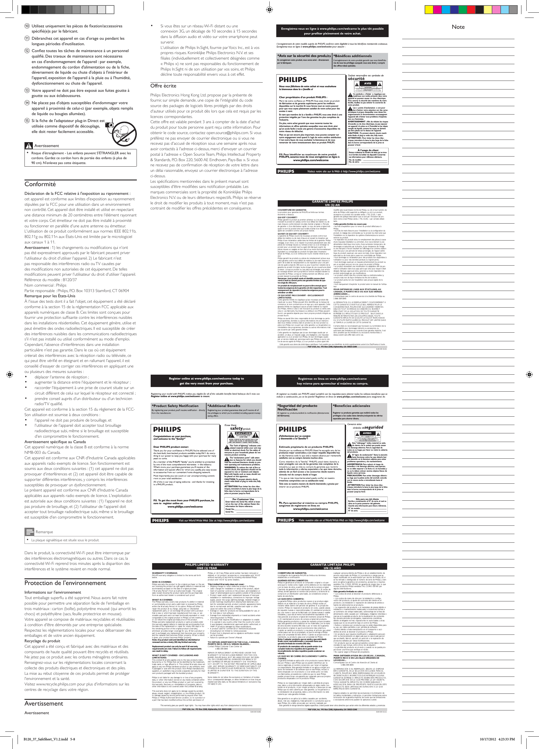 j Utilisez uniquement les pièces de xation/accessoires spécié(e)s par le fabricant.k Débranchez cet appareil en cas d&apos;orage ou pendant les longues périodes d&apos;inutilisation. l Conez toutes les tâches de maintenance à un personnel qualié. Des travaux de maintenance sont nécessaires en cas d&apos;endommagement de l&apos;appareil : par exemple, endommagement du cordon d&apos;alimentation ou de la che, déversement de liquide ou chute d&apos;objets à l&apos;intérieur de l&apos;appareil, exposition de l&apos;appareil à la pluie ou à l&apos;humidité, dysfonctionnement ou chute de l&apos;appareil.m Votre appareil ne doit pas être exposé aux fuites goutte à goutte ou aux éclaboussures. n Ne placez pas d&apos;objets susceptibles d&apos;endommager votre appareil à proximité de celui-ci (par exemple, objets remplis de liquide ou bougies allumées). o Si la che de l&apos;adaptateur plug-in Direct est utilisée comme dispositif de découplage, elle doit rester facilement accessible.Avertissement •Risque d&apos;étranglement - Les enfants peuvent S&apos;ÉTRANGLER avec les cordons. Gardez ce cordon hors de portée des enfants (à plus de 90 cm). N&apos;enlevez pas cette étiquette.ConformitéDéclaration de la FCC relative à l&apos;exposition au rayonnement : cet appareil est conforme aux limites d&apos;exposition au rayonnement stipulées par la FCC pour une utilisation dans un environnement non contrôlé. Cet appareil doit être installé et utilisé en respectant une distance minimum de 20 centimètres entre l&apos;élément rayonnant et votre corps. Cet émetteur ne doit pas être installé à proximité ou fonctionner en parallèle d&apos;une autre antenne ou émetteur.L&apos;utilisation de ce produit conformément aux normes IEEE 802.11b, 802.11g ou 802.11n aux États-Unis est limitée par le micrologiciel aux canaux 1 à 11.Avertissement : 1) les changements ou modications qui n&apos;ont pas été expressément approuvés par le fabricant peuvent priver l&apos;utilisateur du droit d&apos;utiliser l&apos;appareil. 2) Le fabricant n&apos;est pas responsable des interférences radio ou TV causées par des modications non autorisées de cet équipement. De telles modications peuvent priver l&apos;utilisateur du droit d&apos;utiliser l&apos;appareil.Référence du modèle : B120/37Nom commercial : PhilipsPartie responsable : Philips, P.O. Box 10313 Stamford, CT 06904Remarque pour les États-UnisÀ l&apos;issue des tests dont il a fait l&apos;objet, cet équipement a été déclaré conforme à la section 15 de la réglementation FCC applicable aux appareils numériques de classe B. Ces limites sont conçues pour fournir une protection sufsante contre les interférences nuisibles dans les installations résidentielles. Cet équipement génère, utilise et peut émettre des ondes radioélectriques. Il est susceptible de créer des interférences nuisibles dans les communications radioélectriques s&apos;il n&apos;est pas installé ou utilisé conformément au mode d&apos;emploi.Cependant, l&apos;absence d&apos;interférences dans une installation particulière n&apos;est pas garantie. Dans le cas où cet équipement créerait des interférences avec la réception radio ou télévisée, ce qui peut être vérié en éteignant et en rallumant l&apos;appareil, il est conseillé d&apos;essayer de corriger ces interférences en appliquant une ou plusieurs des mesures suivantes :• déplacer l&apos;antenne de réception ;• augmenter la distance entre l&apos;équipement et le récepteur ;• raccorder l&apos;équipement à une prise de courant située sur un circuit différent de celui sur lequel le récepteur est connecté ;• prendre conseil auprès d&apos;un distributeur ou d&apos;un technicien radio/TVqualié.Cet appareil est conforme à la section 15 du règlement de la FCC-Son utilisation est soumise à deux conditions :• l&apos;appareil ne doit pas produire de brouillage, et• l&apos;utilisateur de l&apos;appareil doit accepter tout brouillage radioélectrique subi, même si le brouillage est susceptible d&apos;en compromettre le fonctionnement.Avertissement spécique au CanadaCet appareil numérique de la classe B est conforme à la norme NMB-003 du Canada.Cet appareil est conforme aux CNR d&apos;Industrie Canada applicables aux appareils radio exempts de licence. Son fonctionnement est soumis aux deux conditions suivantes : (1) cet appareil ne doit pas provoquer d&apos;interférences et (2) cet appareil doit être capable de supporter différentes interférences, y compris les interférences susceptibles de provoquer un dysfonctionnement.Le présent appareil est conforme aux CNR d&apos;Industrie Canada applicables aux appareils radio exempts de licence. L&apos;exploitation est autorisée aux deux conditions suivantes : (1) l&apos;appareil ne doit pas produire de brouillage, et (2) l&apos;utilisateur de l&apos;appareil doit accepter tout brouillage radioélectrique subi, même si le brouillage est susceptible d&apos;en compromettre le fonctionnement.Remarque •La plaque signalétique est située sous le produit.Dans le produit, la connectivité Wi-Fi peut être interrompue par des interférences électromagnétiques ou autres. Dans ce cas, la connectivité Wi-Fi reprend trois minutes après la disparition des interférences et le système revient en mode normal. Protection de l&apos;environnementInformations sur l&apos;environnementTout emballage superﬂu a été supprimé. Nous avons fait notre possible pour permettre une séparation facile de l&apos;emballage en trois matériaux : carton (boîte), polystyrène moussé (qui amortit les chocs) et polyéthylène (sacs, feuille protectrice en mousse). Votre appareil se compose de matériaux recyclables et réutilisables à condition d&apos;être démontés par une entreprise spécialisée. Respectez les réglementations locales pour vous débarrasser des emballages et de votre ancien équipement.Recyclage du produitCet appareil a été conçu et fabriqué avec des matériaux et des composants de haute qualité pouvant être recyclés et réutilisés. Ne jetez pas ce produit avec les ordures ménagères ordinaires. Renseignez-vous sur les réglementations locales concernant la collecte des produits électriques et électroniques et des piles. La mise au rebut citoyenne de ces produits permet de protéger l&apos;environnement et la santé.Visitez www.recycle.philips.com pour plus d&apos;informations sur les centres de recyclage dans votre région.AvertissementAvertissement• Si vous êtes sur un réseau Wi-Fi distant ou une connexion 3G, un décalage de 10 secondes à 15 secondes dans la diffusion audio et vidéo sur votre smartphone peut survenir.L&apos;utilisation de Philips In.Sight, fournie par Yoics Inc., est à vos propres risques. Koninklijke Philips Electronics N.V. et ses liales(individuellementetcollectivementdésignéescomme« Philips ») ne sont pas responsables du fonctionnement de Philips In.Sight ni de son utilisation par vos soins, et Philips décline toute responsabilité envers vous à cet effet.Offre écritePhilips Electronics Hong Kong Ltd. propose par la présente de fournir, sur simple demande, une copie de l&apos;intégralité du code source des packages de logiciels libres protégés par des droits d&apos;auteur utilisés pour ce produit dès lors que cela est requis par les licences correspondantes. Cette offre est valable pendant 3 ans à compter de la date d&apos;achat du produit pour toute personne ayant reçu cette information. Pour obtenir le code source, contactez open.source@philips.com. Si vous préférez ne pas envoyer de courrier électronique ou si vous ne recevez pas d&apos;accusé de réception sous une semaine après nous avoir contactés à l&apos;adresse ci-dessus, merci d&apos;envoyer un courrier postal à l&apos;adresse « Open Source Team, Philips Intellectual Property &amp; Standards, P.O. Box 220, 5600 AE Eindhoven, Pays-Bas ». Si vous ne recevez pas de conrmation de réception de votre lettre dans un délai raisonnable, envoyez un courrier électronique à l&apos;adresse ci-dessus.Les spécications mentionnées dans le présent manuel sont susceptibles d&apos;être modiées sans notication préalable. Les marques commerciales sont la propriété de Koninklijke Philips Electronics N.V. ou de leurs détenteurs respectifs. Philips se réserve le droit de modier les produits à tout moment, mais n&apos;est pas contraint de modier les offres précédentes en conséquence.Register online at www.philips.com/welcome today to get the very most from your purchase.For Customer UseEnter below the Serial No.which is locat-ed on the rear of the cabinet. Retain thisinformation for future reference.Model No.__________________________Serial No. ________________________This “bolt of lightning” indicates unin-sulated material within your unit maycause an electrical shock.For the safety ofeveryone in your household, please do notremove product covering.The “exclamation point” calls atten-tion to features for which you shouldread the enclosed literature closely to pre-vent operating and maintenance problems.WARNING: To  reduce the risk of fire orelectric shock, this apparatus should not beexposed to rain or moisture and objectsfilled with liquids, such as vases, should notbe placed on this apparatus.CAUTION: To  prevent electric shock,match wide blade of plug to wide slot, fullyinsert.ATTENTION:Pour éviter les choc élec-triques, introduire la lame la plus large de lafiche dans la borne correspondante de laprise et pousser jusqu’au fond.Congratulations on your purchase,and welcome to the “family!”Dear PHILIPS product owner:P. S.  To  get the most from your PHILIPS purchase, be sure to  register online at:www.philips.com/welcomeRegister online at www.philips.com/welcome to ensure:PHILIPS LIMITED WARRANTYONE (1) YEARWARRANTY COVERAGE:PHILIPS warranty obligation is limited to the terms set forthbelow.WHO IS COVERED: Philips warrants the product to the original purchaser or the per-son receiving the product as a gift against defects in materials andworkmanship as based on the date of original purchase(“Warranty Period”) from an Authorized Dealer. The originalsales receipt showing the product name and the purchase datefrom an authorized retailer is considered such proof.WHAT IS COVERED:The Philips warranty covers new products if a defect in materialor workmanship occurs and a valid claim is received by Philipswithin the Warranty Period. At its option, Philips will either (1)repair the product at no charge, using new or refurbishedreplacement parts, or (2) exchange the product with a productthat is new or which has been manufactured from new, or ser-viceable used parts and is at least functionally equivalent or mostcomparable to the original product in Philips current inventory,or (3) refund the original purchase price of the product.Philips warrants replacement products or parts provided underthis warranty against defects in materials and workmanship fromthe date of the replacement or repair for ninety (90) days or forthe remaining portion of the original product’s warranty,whichever provides longer coverage for you. When a product orpart is exchanged, any replacement item becomes your propertyand the replaced item becomes Philips’ property. When a refundis given, your product becomes Philips’ property.Note: Any product sold and identified as refurbished orrenewed carries a ninety (90) day limited warranty.Replacement product can only be sent if all warrantyrequirements are met. Failure to follow all requirementscan result in delay. WHAT IS NOT COVERED - EXCLUSIONS ANDLIMITATIONS:This Limited Warranty applies only to the new products manu-factured by or for Philips that can be identified by the trademark,trade name, or logo affixed to it. This Limited Warranty does notapply to any non-Philips hardware product or any software, evenif packaged or sold with the product. Non-Philips manufacturers,suppliers, or publishers may provide a separate warranty for theirown products packaged with the bundled product.Philips is not liable for any damage to or loss of any programs,data, or other information stored on any media contained withinthe product, or any non-Philips product or part not covered bythis warranty. Recovery or reinstallation of programs, data orother information is not covered under this Limited Warranty.This warranty does not apply (a) to damage caused by accident,abuse, misuse, neglect, misapplication, or non-Philips product, (b)to damage caused by service performed by anyone other thanPhilips or Philips Authorized Service Location, (c) to a product ora part that has been modified without the written permission ofPhilips, or (d) if any Philips serial number has been removed ordefaced, or (e) product, accessories or consumables sold “AS IS”without warranty of any kind by including refurbished Philipsproduct sold “AS IS” by some retailers.This Limited Warranty does not cover:• Shipping charges to return defective product to Philips. • Labor charges for installation or setup of the product, adjust-ment of customer controls on the product, and installation orrepair of antenna/signal source systems outside of the product.• Product repair and/or part replacement because of improperinstallation or maintenance, connections to improper voltagesupply, power line surge, lightning damage, retained images orscreen markings resulting from viewing fixed stationary con-tent for extended periods, product cosmetic appearance itemsdue to normal wear and tear, unauthorized repair or othercause not within the control of Philips.• Damage or claims for products not being available for use, orfor lost data or lost software.• Damage from mishandled shipments or transit accidents whenreturning product to Philips.• A product that requires modification or adaptation to enableit to operate in any country other than the country for whichit was designed, manufactured, approved and/or authorized, orrepair of products damaged by these modifications. • A product used for commercial or institutional purposes(including but not limited to rental purposes).• Product lost in shipment and no signature verification receiptcan be provided.• Failure to operate per Owner’s Manual.TO OBTAIN ASSISTANCE IN THE U.S.A., CANADA, PUERTO RICO, OR U.S. VIRGIN ISLANDS…Contact Philips Customer Care Center at:1-866-309-0845REPAIR OR REPLACEMENT AS PROVIDED UNDER THISWARRANTY IS THE EXCLUSIVE REMEDY FOR THE CON-SUMER. PHILIPS SHALL NOT BE LIABLE FOR ANY INCIDEN-TAL OR CONSEQUENTIAL DAMAGES FOR BREACH OFANY EXPRESS OR IMPLIED WARRANTY ON THIS PROD-UCT. EXCEPT TO THE EXTENT PROHIBITED BY APPLICABLELAW, ANY IMPLIED WARRANTY OF MERCHANTABILITY ORFITNESS FOR A PARTICULAR PURPOSE ON THIS PRODUCTIS LIMITED IN DURATION TO THE DURATION OF THISWARRANTY.Some states do not allow the exclusions or limitation of inciden-tal or consequential damages, or allow limitations on how long animplied warranty lasts, so the above limitations or exclusions maynot apply to you.This warranty gives you specific legal rights. You may have other rights which vary from state/province to state/province.3140 035 51091P&amp;F USA, Inc.  PO Box 2248, Alpharetta, GA 30023-2248*Avis sur la sécurité des prodEn enregistrant votre produit, vous serez avisé - directement par le fabriquant. rez de tous les privilèges auxquels vous avez droit y compris des offres-rabais spéciales.Nous vous félicitons de votre achat et vous souhaitons la bienvenue dans la « famille »!Cher propriétaire d’un produit PHILIPS :de fabrication et de garantie supérieures parmi les meilleurs disponibles sur le marché. Et nous ferons tout en notre pouvoir pour que vous soyez pleinement satisfait de votre achat pour des années à venir.En tant que membre de la « famille » PHILIPS, vous avez droit à une protection inégalée par l’une des garanties les plus complètes de l’industrie.De plus, votre achat garantit que vous recevrez toutes les informations et offres spéciales auxquelles vous avez droit, ainsi qu’un accès facile à toute une gamme d’accessoires disponibles via notre réseau de téléachat.Mais ce qui est encore plus important, vous pouvez compter sur notre engagement total quand il s’agit de votre entière satisfaction. C’est notre façon de vous souhaiter la bienvenue et de vous remercier de votre investissement dans un produit PHILIPS.PHILIPS, assurez-vous de vous enregistrez en ligne àwww.philips.com/welcomeÀ l’usage du clientEntrez ci-dessous le numéro de série qui se trou-ve à l’arrière du boîtier du dispositif.Conservezces informations pour référence ultérieure.No.de modèle : ________________________No.de série :__________________________Ce symbole « d’éclair » s’applique auxmatériaux non isolés présents dans votreappareil et pouvant causer un choc électrique.Pour assurer la sécurité des membres de votrefamille,veuillez ne pas enlever le couvercle devotre produit.Les «points d’exclamation» ont pourbut d’attirer votre attention sur des carac-téristiques à propos desquelles vous devez liresoigneusement la documentation accompagnantl’appareil afin d’éviter tout problème d’exploita-tion ou d’entretien.AVERTISSEMENT : Afin de réduire les risquesd’incendie ou de choc électrique, ne pas exposercet appareil à la pluie ou à l’humidité et les objetsremplis de liquide, comme les vases, ne doiventpas être placés sur le dessus de l’appareil.CAUTION : To  prevent electric shock, matchwide blade of plug to wide slot, fully insert.ATTENTION : Pour éviter les chocs élec-triques,introduire la lame la plus large de la fichedans la borne correspondante de la prise etpousser à fond.AVISGARANTIE LIMITÉE PHILIPSUN (1) ANCOUVERTURE DE GARANTIE:La provision pour garanties de PHILIPS se limite aux termesénumérés ci-dessous.QUI EST COUVERT?Philips garantit le produit au premier acheteur ou à la personnerecevant le produit en cadeau contre tout défaut de matière ou demain d’œuvre conformément à la date d’achat originale (« Périodede garantie ») d’un distributeur agréé. Le reçu de vente original indi-quant le nom du produit ainsi que la date d’achat d’un détaillantagréé est considéré comme une preuve d&apos;achat.QU&apos;EST-CE QUI EST COUVERT?La garantie de Philips couvre les nouveaux produits contre toutdéfaut de matière ou de main d’œuvre et suivant la réception parPhilips d’une réclamation valide dans les limites de la garantie. Philipss’engage, à son choix, à (1) réparer le produit gratuitement avec despièces de rechange neuves ou remises à neuf, ou à (2) échanger leproduit pour un produit neuf ou ayant été fabriqué à partir depièces neuves ou usagées en bon état et au moins fonctionnellementéquivalent ou comparable au produit d’origine dans l’inventaireactuel de Philips, ou à (3) rembourser le prix d’achat initial du pro-duit.Philips garantit les produits ou pièces de remplacement prévus souscette garantie contre tout défaut de matière ou de main d’œuvre àpartir de la date de remplacement ou de réparation pour une péri-ode de quatre-vingt-dix (90) jours ou pour la portion restante de lagarantie du produit d’origine, la plus longue de ces couvertures étantà retenir. Lorsqu’un produit ou une pièce est échangée, tout articlede rechange devient votre propriété et l’article remplacé devient lapropriété de Philips. Lorsqu’un remboursement est effectué, votreproduit devient la propriété de Philips.Remarque : tout produit vendu et identifié comme étantremis à neuf ou rénové porte une garantie limitée de qua-tre-vingt-dix (90) jours.Un produit de remplacement ne pourra être envoyé que sitoutes les exigences de la garantie ont été respectées. Toutmanquement de répondre à toutes les exigences pourraentraîner un délai.CE QUI N’EST PAS COUVERT - EXCLUSIONS ETLIMITATIONS:Cette garantie limitée ne s’applique qu’aux nouveaux produits fab-riqués par ou pour Philips pouvant être identifiés par la marque decommerce, le nom commercial ou le logo qui y sont apposés. Cettegarantie limitée ne s’applique à aucun produit matériel ou logicielnon Philips, même si celui-ci est incorporé au produit ou vendu aveccelui-ci. Les fabricants, fournisseurs ou éditeurs non-Philips peuventfournir une garantie séparée pour leurs propres produits intégrés auproduit fourni.Philips ne saurait être tenu responsable de tout dommage ou pertede programmes, données ou autres informations mis en mémoiredans tous médias contenus dans le produit ou de tout produit oupièce non-Philips non couvert par cette garantie. La récupération ouréinstallation des programmes, données ou autres informations n’estpas couverte par cette garantie limitée.Cette garantie ne s’applique pas (a) aux dommages causés par unaccident, un abus, un mauvais usage, une négligence, une mauvaiseapplication ou à un produit non-Philips, (b) aux dommages causéspar un service réalisé par quiconque autre que Philips ou qu’un cen-tre de service agréé de Philips, (c) à un produit ou pièce ayant étémodifié sans la permission écrite de Philips, ou (d) si tout numéro desérie de Philips a été supprimé ou défiguré, ou (e) à un produit,accessoire ou produit non durable vendu « TEL QUEL » sansgarantie de quelque description que ce soit par l’inclusion de pro-duits remis à neuf Philips vendu « TEL QUEL » par certains détail-lants.Cette garantie limitée ne couvre pas:• les frais d&apos;expédition pour le renvoi du produit défectueux àPhilips.• les frais de main-d&apos;œuvre pour l&apos;installation ou la configuration duproduit, le réglage des commandes sur le produit du client ainsi quel&apos;installation ou la réparation du système d&apos;antenne/source sonoreexterne au produit.• la réparation du produit et/ou le remplacement des pièces à caused&apos;une mauvaise installation ou entretien, d&apos;un raccordement à unealimentation électrique incorrecte, d’une surtension temporaire, dedommages occasionnés par la foudre, d’une rémanence de l’imageou de marques à l’écran résultant de l’affichage d’un contenu station-naire fixe pour une période de temps prolongée, de l’aspect esthé-tique du produit causé par une usure normale, d&apos;une réparation nonautorisée ou de toute autre cause non contrôlable par Philips.• tout dommage ou réclamation pour des produits non disponibles àl’utilisation ou pour des données perdues ou logiciel perdu.• tout dommage causé par un mauvais acheminement du produit oupar un accident encouru lors du renvoi du produit à Philips.• un produit nécessitant une modification ou adaptation afin de per-mettre l&apos;utilisation dans tout pays autre que celui pour lequel il étaitdésigné, fabriqué, approuvé et/ou autorisé ou toute réparation duproduit endommagé par ces modifications.• un produit utilisé à des fins commerciales ou institutionnelles (ycompris mais non de façon limitative les fins de location).• un produit perdu lors de l’expédition sans preuve signée de laréception.• tout manquement d’exploiter le produit selon le manuel de l’utilisa-teur.POUR OBTENIR DE L’AIDE AUX ÉTATS-UNIS, AU CANADA, À PUERTO RICO OU AUX ÎLES VIERGESAMÉRICAINES …Communiquez avec le centre de service à la clientèle de Philips au:1-866-309-0845LA RÉPARATION OU LE REMPLACEMENT CONFORMÉMENT ÀCETTE GARANTIE CONSTITUE LE SEUL REMÈDE POUR LECONSOMMATEUR. PHILIPS N’EST AUCUNEMENT RESPONS-ABLE DE TOUT DOMMAGE ACCESSOIRE OU INDIRECTRÉSULTANT DE LA VIOLATION DE TOUTE GARANTIEEXPRESSE OU IMPLICITE SUR CE PRODUIT. SAUF DANS LAMESURE INTERDITE PAR LES LOIS APPLICABLES, TOUTEGARANTIE IMPLICITE DE QUALITÉ LOYALE ET MARCHANDEOU D’UTILITÉ PARTICULIÈRE DU PRODUIT EST LIMITÉE DANSLE TEMPS À LA DURÉE DE CETTE GARANTIE.Certains états ne reconnaissent pas l&apos;exclusion ou la limitation de laresponsabilité pour dommages indirects ou accessoires, ouautorisent des limitations sur la durée d’une garantie implicite, il estdonc possible que les limitations ou exclusions mentionnées ci-dessus soient sans effet dans votre cas.Cette garantie vous donne des droits légaux spécifiques. Il est possible que vous bénéficiiez de droits supplémentaires variant d&apos;un État/Province à l&apos;autre.3140 035 51101P&amp;F USA, Inc.  PO Box 2248, Alpharetta, GA 30023-2248AVISO*Seguridad del producto del fabricante).Registrar su producto garantiza que recibirá todos los privilegios a los cuales tiene derecho, incluyendo las ofertas especiales para ahorrar dinero.¡Felicitaciones por su compray bienvenido a la “familia”!productos mejor construidos y con mejor respaldo disponible hoy satisfecho con su compra durante muchos años.estar protegido con una de las garantías más completas de la toda la información y ofertas especiales a las que tiene derecho, además de un fácil acceso a los accesorios desde nuestra cómoda red de compra desde el hogar.irrestricto compromiso con su satisfacción total.Todo esto es nuestra manera de decirle bienvenido y gracias por PSólo para uso del clienteEscriba a continuación el Nº de serie,el cual seubica en la parte posterior del gabinete.Guarde esta información para futura referencia.Nº de modelo. __________________________Nº de serie. __________________________Este “relámpago” indica material no aisla-do dentro de la unidad que puede causaruna descarga eléctrica. Para la seguridad detodos en su hogar, por favor no retire la cubiertadel producto.El “signo de exclamación” llama la atenciónhacia funciones sobre las que debería leercon atención en la literatura adjunta para evitarproblemas operativos y de mantenimiento.ADVERTENCIA Para reducir el riesgo deincendios o de descarga eléctrica, este aparatono se debe exponer a la lluvia ni a la humedad, yno se le deben colocar encima objetos llenos delíquido como jarrones.PRECAUCIÓN: Para evitar descargas eléctric-as, haga que la paleta ancha del enchufe coincidacon la ranura ancha e introdúzcala hasta elfondo.ATTENTION:Pour éviter les chocs élec-triques,introduire la lame la plus large de la fichedans la borne correspondante de la prise etpousser jusqu’au fond.GARANTÍA LIMITADA PHILIPSUN (1) AÑOCOBERTURA DE GARANTÍA:La obligación de la garantía PHILIPS se limita a los términosestablecidos a continuación.QUIÉNES ESTÁN CUBIERTOS:Philips le garantiza el producto al comprador original o a la per-sona que lo recibe como regalo contra defectos en los materialesy en la mano de obra, a partir de la fecha de la compra original(&quot;período de garantía&quot;) en el distribuidor autorizado. El recibo deventas, donde aparecen el nombre del producto y la fecha de lacompra en un distribuidor autorizado, se considerará compro-bante de esta fecha.LO QUE ESTÁ CUBIERTO:La garantía Philips cubre productos nuevos si se produce algúndefecto en el material o la mano de obra y Philips recibe unreclamo válido dentro del período de garantía. A su propia dis-creción, Philips (1) reparará el producto sin costo, usando piezasde repuesto nuevas o reacondicionadas; (2) cambiará el productopor uno nuevo o que se ha fabricado con piezas nuevas o usadasutilizables, y que sea al menos funcionalmente equivalente o lomás parecido al producto original del inventario actual de Philips;o (3) reembolsará el precio de compra original del producto.Philips garantiza productos o piezas de repuesto proporcionadosbajo esta garantía contra defectos en los materiales y en la manode obra durante noventa (90) días o por el resto de la garantíadel producto original, lo que le promocione más cobertura.Cuando se cambia un producto o una pieza, el artículo que ustedrecibe pasa a ser de su propiedad y el que le entrega a Philipspasa a ser propiedad de éste último. Cuando se proporcione unreembolso, su producto pasa a ser propiedad de Philips.Nota: Cualquier producto que se venda y que esté identi-ficado como reacondicionado o renovado tiene unagarantía limitada de noventa (90) días.El producto de reemplazo sólo se puede enviar si secumplen todos los requisitos de la garantía. Elincumplimiento de tales requisitos puede ocasionar unretardo.LO QUE NO SE CUBRE: EXCLUSIONES Y LIMITA-CIONES:La garantía limitada se aplica sólo a los productos nuevos fabrica-dos por Philips o para Philips que se pueden identificar por lamarca registrada, el nombre comercial o por tener el logotipocorrespondiente. Esta garantía limitada no se aplica a ningún pro-ducto de hardware ni de software que no sea Philips, incluso siviene empacado con el producto o si se vende junto con éste.Los fabricantes, proveedores o editores que no sean Philipspueden proporcionar una garantía por separado para sus propiosproductos empacados con el producto Philips.Philips no es responsable por ningún daño o pérdida de progra-mas, datos u otra información almacenados en algún medio con-tenido en el producto, ni por ningún producto o pieza que no seaPhilips que no esté cubierta por esta garantía. La recuperación ola reinstalación de programas, datos u otra información no estácubierta por esta garantía limitada.Esta garantía no se aplica (a) a daños causados por accidente,abuso, mal uso, negligencia, mala aplicación o a productos que nosean Philips; (b) a daño provocado por servicio realizado porcualquier persona distinta de Philips o de un establecimiento deservicio autorizado de Philips; (c) a productos o piezas que sehayan modificado sin la autorización por escrito de Philips; (d) sise ha retirado o desfigurado el número de serie de Philips; y tam-poco se aplica la garantía a (e) productos, accesorios o insumosvendidos TAL COMO ESTÁN sin garantía de ningún tipo, lo queincluye productos Philips vendidos TAL COMO ESTÁN poralgunos distribuidores.Esta garantía limitada no cubre:• Los costos de envío al devolver el producto defectuoso aPhilips.• Los costos de mano de obra por la instalación o configu-ración del producto, el ajuste de controles del cliente en elproducto y la instalación o reparación de sistemas de antena ofuente de señal externos al producto.• La reparación del producto o el reemplazo de piezas debido ainstalación o mantenimiento inadecuada, a conexiones hechas aun suministro de voltaje inadecuado, sobrevoltaje de la línea dealimentación, daño causado por relámpagos, imágenes retenidas omarcas en la pantalla producto de la visualización de contenidofijo durante períodos prolongados, reparaciones cosméticasdebido al desgaste normal, reparaciones no autorizadas u otrascausas que no se encuentren bajo el control de Philips.• Daños o reclamos por productos que no están disponibles parasu uso, por datos perdidos o por pérdida de software.• Daños debido a mala manipulación en el transporte o acci-dentes de envío al devolver el producto a Philips.• Un producto que requiera modificación o adaptación para per-mitir su funcionamiento en algún país que no sea el país para elque se diseñó, fabricó, aprobó y/o autorizó o la reparación deproductos dañados por estas modificaciones.• Un producto que se use para propósitos comerciales o institu-cionales (lo que incluye, entre otros, los de alquiler).• La pérdida del producto en el envío y cuando no se pueda pro-porcionar una firma que verifique el recibo.• No operar según el Manual del propietario.PARA OBTENER AYUDA EN LOS EE.UU., CANADA, PUERTO RICO O EN LAS ISLAS VÍRGENES DELOS EE.UU...Comuníquese con el Centro de Atención al Cliente al:1-866-309-0845LA REPARACIÓN O EL REEMPLAZO, SEGÚN LO DISPONEESTA GARANTÍA, ES LA SOLUCIÓN EXCLUSIVA PARA ELCLIENTE. PHILIPS NO SERÁ RESPONSABLE DE LOS DAÑOSINCIDENTALES O INDIRECTOS QUE INFRINJAN ALGUNAGARANTÍA EXPRESA O IMPLÍCITA SOBRE ESTE PRODUCTO.CON EXCEPCIÓN DE LO QUE PROHÍBA LA LEY VIGENTE,TODA GARANTÍA IMPLÍCITA DE COMERCIABILIDAD YADECUACIÓN PARA UN PROPÓSITO PARTICULAR EN ESTEPRODUCTO ESTÁ LIMITADA EN DURACIÓN A LO QUEESPECIFIQUE ESTA GARANTÍA.Algunos estados no permiten las exclusiones ni la limitación delos daños incidentales o indirectos, ni permiten limitaciones sobrela duración de la garantía implícita, de modo que las limitacioneso exclusiones anteriores pueden no aplicarse a usted.Esta garantía le otorga derechos legales específicos. Usted puede tener otros derechos que varían entre los diferentes estados y provincias.3140 035 51111P&amp;F USA, Inc.  PO Box 2248, Alpharetta, GA 30023-2248NoteB120_37_SafeSheet_V1.2.indd   5-8 10/17/2012   4:23:33 PM