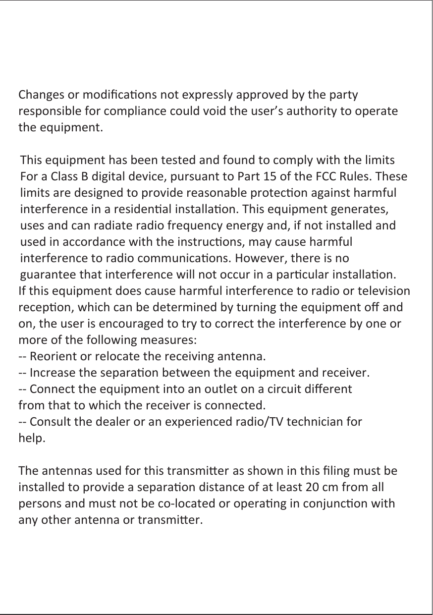 Changes or modiﬁcaons not expressly approved by the party responsible for compliance could void the user’s authority to operate the equipment.  This equipment has been tested and found to comply with the limits For a Class B digital device, pursuant to Part 15 of the FCC Rules. These limits are designed to provide reasonable protecon against harmful interference in a residenal installaon. This equipment generates,   uses and can radiate radio frequency energy and, if not installed and used in accordance with the instrucons, may cause harmful   interference to radio communicaons. However, there is no guarantee that interference will not occur in a parcular installaon. If this equipment does cause harmful interference to radio or television recepon, which can be determined by turning the equipment oﬀ and on, the user is encouraged to try to correct the interference by one or more of the following measures: -- Reorient or relocate the receiving antenna. -- Increase the separaon between the equipment and receiver. -- Connect the equipment into an outlet on a circuit diﬀerent from that to which the receiver is connected. -- Consult the dealer or an experienced radio/TV technician for help.  The antennas used for this transmier as shown in this ﬁling must be installed to provide a separaon distance of at least 20 cm from all persons and must not be co-located or operang in conjuncon with any other antenna or transmier. 