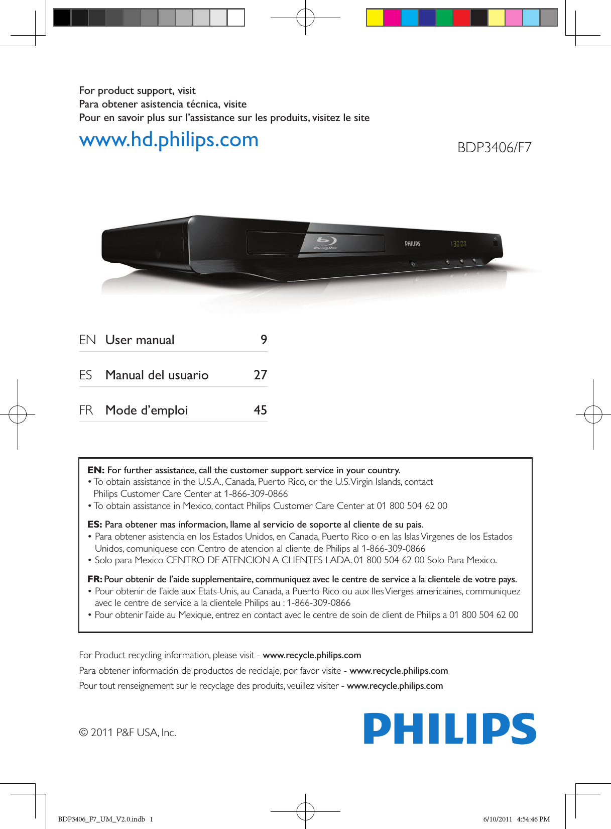 For product support, visit Para obtener asistencia técnica, visite Pour en savoir plus sur l’assistance sur les produits, visitez le sitewww.hd.philips.com© 2011 P&amp;F USA, Inc.BDP3406/F7EN  User manual  9ES  Manual del usuario  27FR  Mode d’emploi  45For Product recycling information, please visit - www.recycle.philips.comPara obtener información de productos de reciclaje, por favor visite - www.recycle.philips.comPour tout renseignement sur le recyclage des produits, veuillez visiter - www.recycle.philips.comEN: For further assistance, call the customer support service in your country.•  To obtain assistance in the U.S.A., Canada, Puerto Rico, or the U.S. Virgin Islands, contact  Philips Customer Care Center at 1-866-309-0866• To obtain assistance in Mexico, contact Philips Customer Care Center at 01 800 504 62 00ES: Para obtener mas informacion, llame al servicio de soporte al cliente de su pais.•  Para obtener asistencia en los Estados Unidos, en Canada, Puerto Rico o en las Islas Virgenes de los Estados Unidos, comuniquese con Centro de atencion al cliente de Philips al 1-866-309-0866• Solo para Mexico CENTRO DE ATENCION A CLIENTES LADA. 01 800 504 62 00 Solo Para Mexico.FR: Pour obtenir de l’aide supplementaire, communiquez avec le centre de service a la clientele de votre pays.•  Pour obtenir de l’aide aux Etats-Unis, au Canada, a Puerto Rico ou aux Iles Vierges americaines, communiquez avec le centre de service a la clientele Philips au : 1-866-309-0866• Pour obtenir l’aide au Mexique, entrez en contact avec le centre de soin de client de Philips a 01 800 504 62 00BDP3406_F7_UM_V2.0.indb   1 6/10/2011   4:54:46 PM