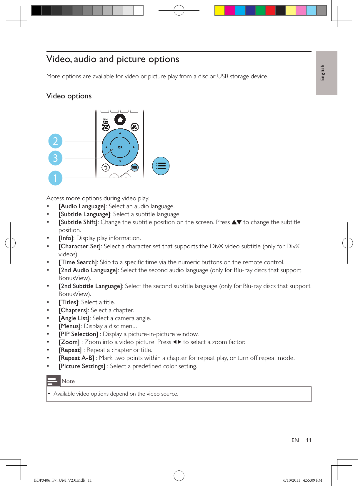 English11ENVideo, audio and picture optionsMore options are available for video or picture play from a disc or USB storage device. Video options  Access more options during video play.•  [Audio Language]: Select an audio language.•  [Subtitle Language]: Select a subtitle language.•  [Subtitle Shift]: Change the subtitle position on the screen. Press   to change the subtitle position.•  [Info]: Display play information.•  [Character Set]: Select a character set that supports the DivX video subtitle (only for DivX videos).•  [Time Search]: Skip to a speciﬁc time via the numeric buttons on the remote control.•  [2nd Audio Language]: Select the second audio language (only for Blu-ray discs that support BonusView).•  [2nd Subtitle Language]: Select the second subtitle language (only for Blu-ray discs that support BonusView).•  [Titles]: Select a title.•  [Chapters]: Select a chapter.•  [Angle List]: Select a camera angle.•  [Menus]: Display a disc menu.•  [PIP Selection] : Display a picture-in-picture window.•  [Zoom] : Zoom into a video picture. Press   to select a zoom factor.•  [Repeat] : Repeat a chapter or title.•  [Repeat A-B] : Mark two points within a chapter for repeat play, or turn off repeat mode.•  [Picture Settings] : Select a predeﬁned color setting.NoteAvailable video options depend on the video source. •123BDP3406_F7_UM_V2.0.indb   11 6/10/2011   4:55:09 PM