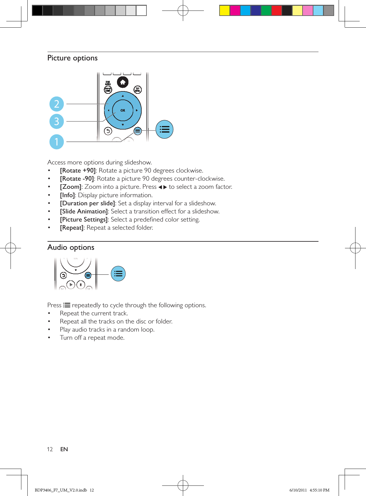 12 ENPicture options  Access more options during slideshow.•  [Rotate +90]: Rotate a picture 90 degrees clockwise.•  [Rotate -90]: Rotate a picture 90 degrees counter-clockwise.•  [Zoom]: Zoom into a picture. Press   to select a zoom factor.•  [Info]: Display picture information.•  [Duration per slide]: Set a display interval for a slideshow.•  [Slide Animation]: Select a transition effect for a slideshow.•  [Picture Settings]: Select a predeﬁned color setting.•  [Repeat]: Repeat a selected folder.Audio options Press   repeatedly to cycle through the following options.Repeat the current track.• Repeat all the tracks on the disc or folder.• Play audio tracks in a random loop.• Turn off a repeat mode.• 123BDP3406_F7_UM_V2.0.indb   12 6/10/2011   4:55:10 PM