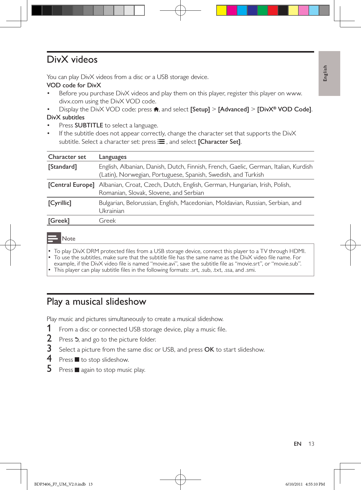 English13ENDivX videosYou can play DivX videos from a disc or a USB storage device.VOD code for DivXBefore you purchase DivX videos and play them on this player, register this player on www.• divx.com using the DivX VOD code. Display the DivX VOD code: press • , and select [Setup] &gt; [Advanced] &gt; [DivX® VOD Code].DivX subtitlesPress •  SUBTITLE to select a language. If the subtitle does not appear correctly, change the character set that supports the DivX • subtitle. Select a character set: press  , and select [Character Set].Character set Languages[Standard] English, Albanian, Danish, Dutch, Finnish, French, Gaelic, German, Italian, Kurdish (Latin), Norwegian, Portuguese, Spanish, Swedish, and Turkish[Central Europe] Albanian, Croat, Czech, Dutch, English, German, Hungarian, Irish, Polish, Romanian, Slovak, Slovene, and Serbian[Cyrillic] Bulgarian, Belorussian, English, Macedonian, Moldavian, Russian, Serbian, and Ukrainian[Greek] GreekNoteTo play DivX DRM protected ﬁles from a USB storage device, connect this player to a TV through HDMI. •To use the subtitles, make sure that the subtitle ﬁle has the same name as the DivX video ﬁle name. For  •example, if the DivX video ﬁle is named “movie.avi”, save the subtitle ﬁle as “movie.srt”, or “movie.sub”. This player can play subtitle ﬁles in the following formats: .srt, .sub, .txt, .ssa, and .smi. •Play a musical slideshowPlay music and pictures simultaneously to create a musical slideshow.1  From a disc or connected USB storage device, play a music ﬁle.2  Press , and go to the picture folder.3  Select a picture from the same disc or USB, and press OK to start slideshow.4  Press   to stop slideshow.5  Press   again to stop music play.BDP3406_F7_UM_V2.0.indb   13 6/10/2011   4:55:10 PM