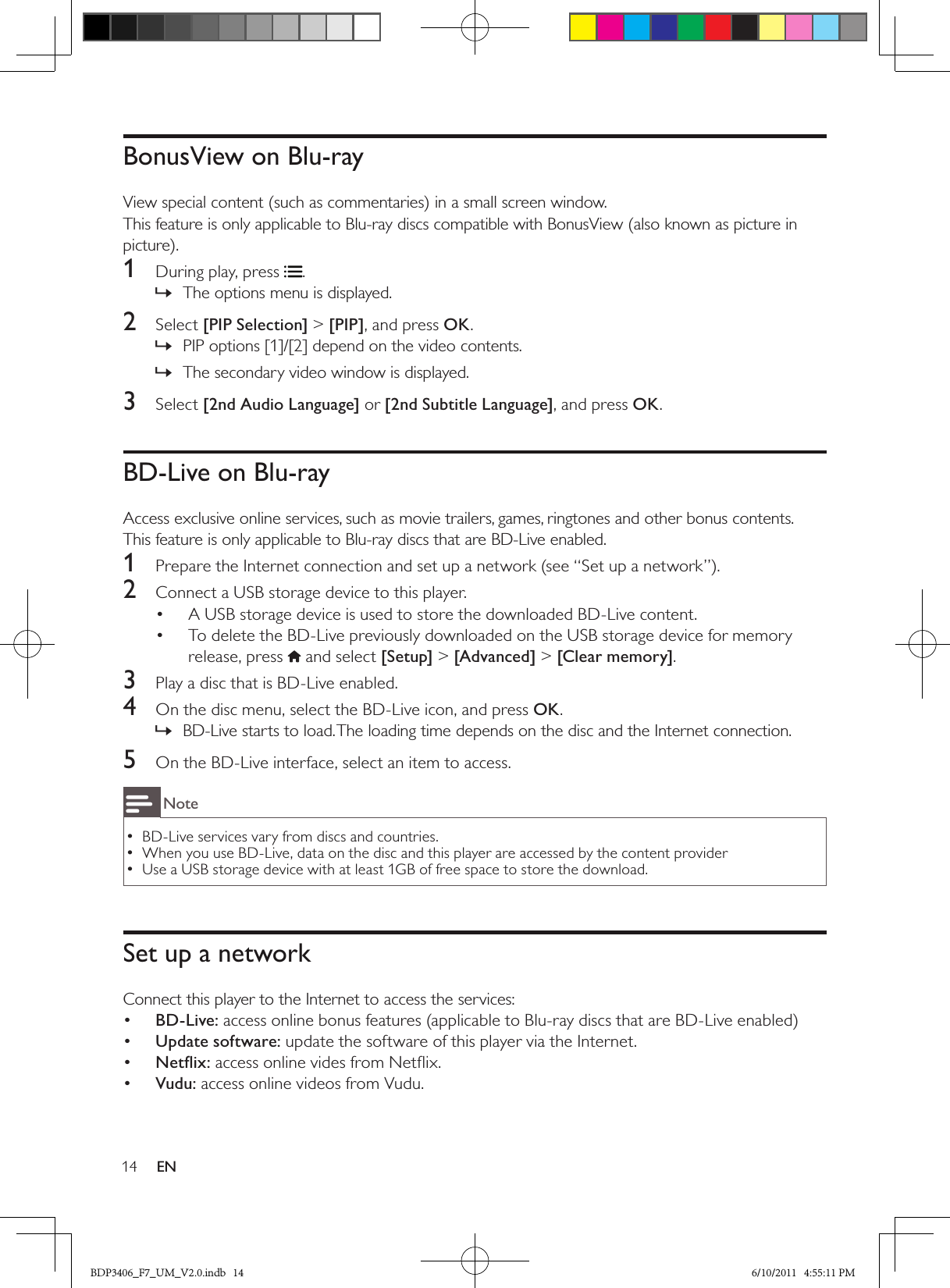14 ENBonusView on Blu-rayView special content (such as commentaries) in a small screen window.This feature is only applicable to Blu-ray discs compatible with BonusView (also known as picture in picture).1  During play, press .The options menu is displayed. »2  Select [PIP Selection] &gt; [PIP], and press OK.PIP options [1]/[2] depend on the video contents. »The secondary video window is displayed. »3  Select [2nd Audio Language] or [2nd Subtitle Language], and press OK.BD-Live on Blu-rayAccess exclusive online services, such as movie trailers, games, ringtones and other bonus contents.This feature is only applicable to Blu-ray discs that are BD-Live enabled.1  Prepare the Internet connection and set up a network (see “Set up a network”).2  Connect a USB storage device to this player.A USB storage device is used to store the downloaded BD-Live content.• To delete the BD-Live previously downloaded on the USB storage device for memory • release, press  and select [Setup] &gt; [Advanced] &gt; [Clear memory].3  Play a disc that is BD-Live enabled.4  On the disc menu, select the BD-Live icon, and press OK.BD-Live starts to load. The loading time depends on the disc and the Internet connection. »5  On the BD-Live interface, select an item to access.NoteBD-Live services vary from discs and countries. •When you use BD-Live, data on the disc and this player are accessed by the content provider •Use a USB storage device with at least 1GB of free space to store the download. •Set up a networkConnect this player to the Internet to access the services:•  BD-Live: access online bonus features (applicable to Blu-ray discs that are BD-Live enabled)•  Update software: update the software of this player via the Internet.Netﬂix:•   access online vides from Netﬂix. Vudu:•   access online videos from Vudu.BDP3406_F7_UM_V2.0.indb   14 6/10/2011   4:55:11 PM