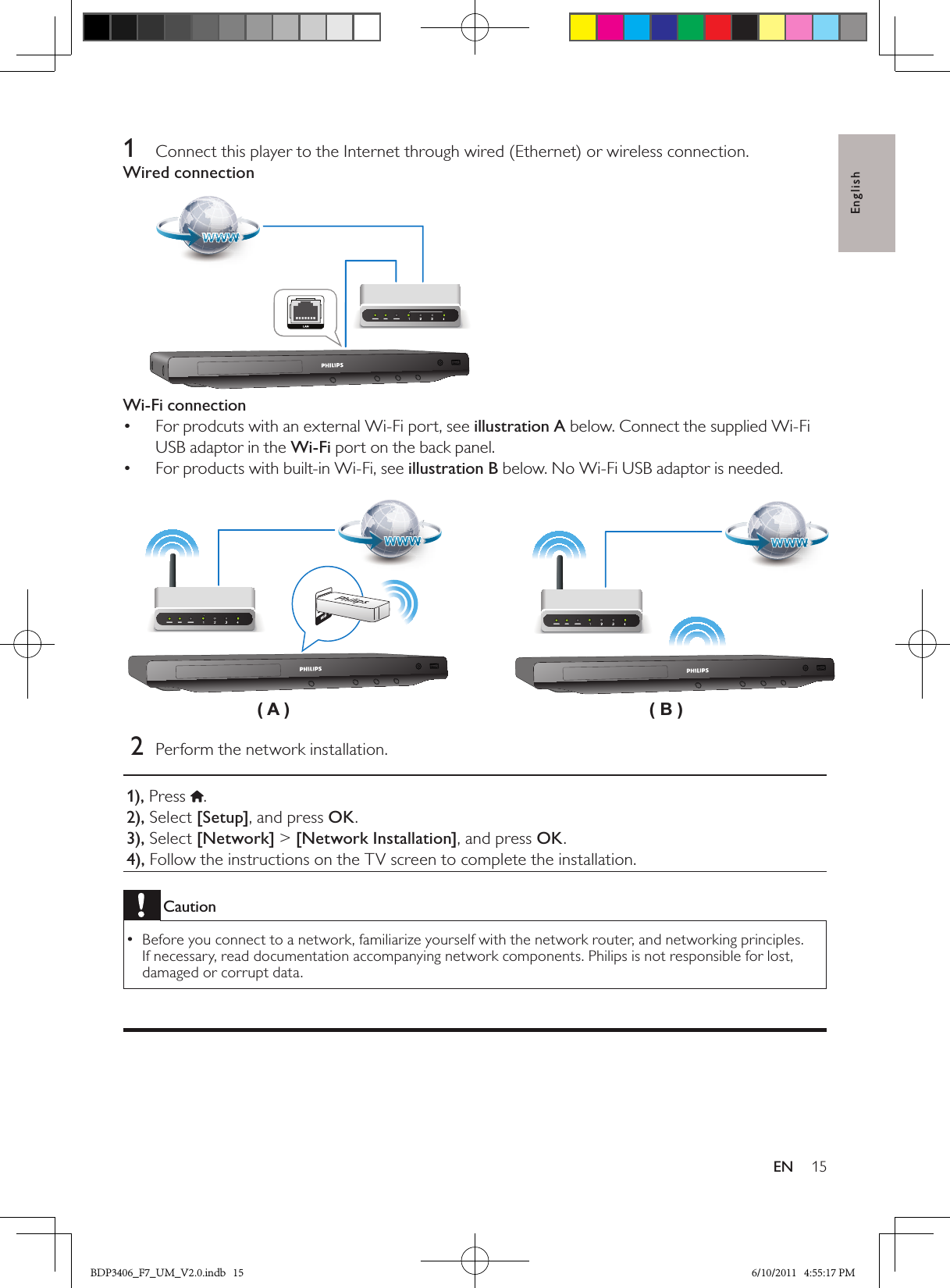 English15EN1  Connect this player to the Internet through wired (Ethernet) or wireless connection.Wired connectionWi-Fi connectionFor prodcuts with an external Wi-Fi port, see •  illustration A below. Connect the supplied Wi-Fi USB adaptor in the Wi-Fi port on the back panel.  For products with built-in Wi-Fi, see•   illustration B below. No Wi-Fi USB adaptor is needed. 2  Perform the network installation.1), Press  .2), Select [Setup], and press OK.3), Select [Network] &gt; [Network Installation], and press OK.4), Follow the instructions on the TV screen to complete the installation.CautionBefore you connect to a network, familiarize yourself with the network router, and networking principles.  •If necessary, read documentation accompanying network components. Philips is not responsible for lost, damaged or corrupt data.( A ) ( B )BDP3406_F7_UM_V2.0.indb   15 6/10/2011   4:55:17 PM