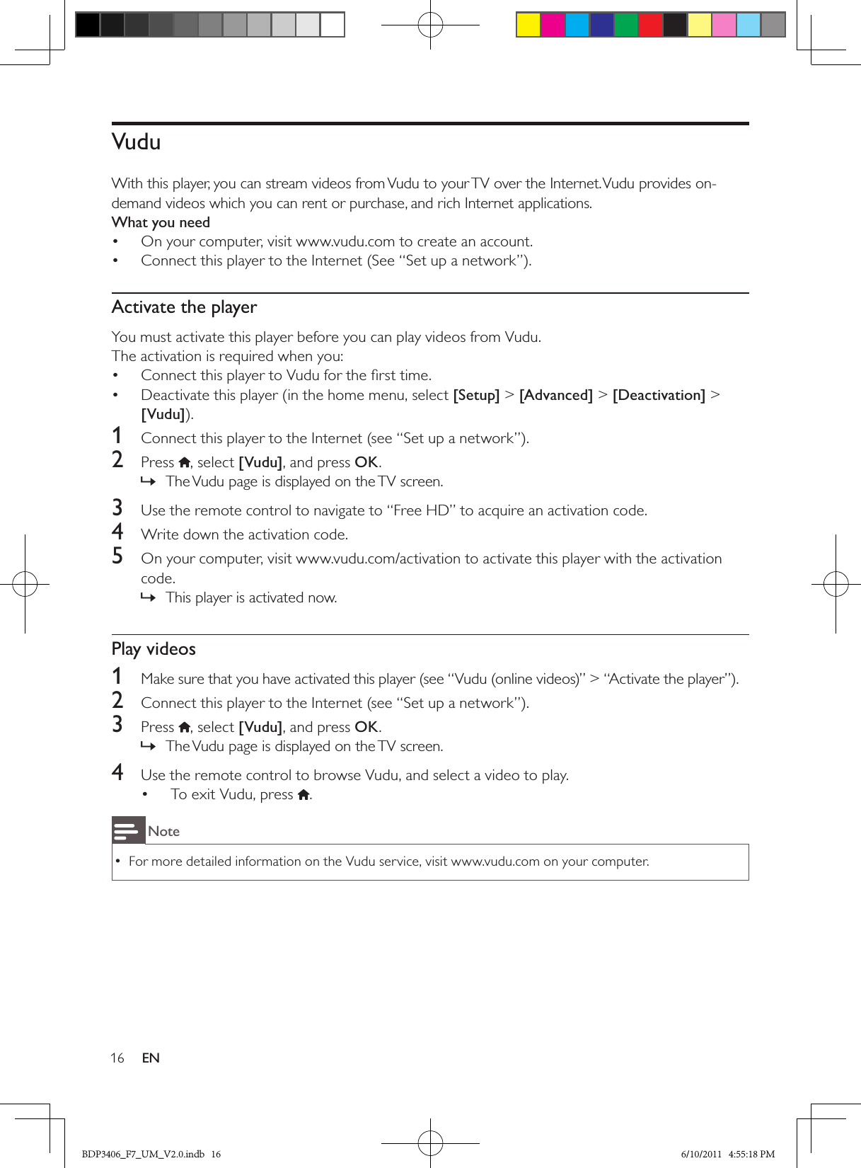 16 ENVuduWith this player, you can stream videos from Vudu to your TV over the Internet. Vudu provides on-demand videos which you can rent or purchase, and rich Internet applications.What you needOn your computer, visit www.vudu.com to create an account.• Connect this player to the Internet (See “Set up a network”).• Activate the playerYou must activate this player before you can play videos from Vudu. The activation is required when you:Connect this player to Vudu for the ﬁrst time.• Deactivate this player (in the home menu, select •  [Setup] &gt; [Advanced] &gt; [Deactivation] &gt; [Vudu]).1  Connect this player to the Internet (see “Set up a network”).2  Press  , select [Vudu], and press OK.The Vudu page is displayed on the TV screen. »3  Use the remote control to navigate to “Free HD” to acquire an activation code.4  Write down the activation code.5  On your computer, visit www.vudu.com/activation to activate this player with the activation code.This player is activated now. »Play videos1  Make sure that you have activated this player (see “Vudu (online videos)” &gt; “Activate the player”).2  Connect this player to the Internet (see “Set up a network”).3  Press , select [Vudu], and press OK.The Vudu page is displayed on the TV screen. »4  Use the remote control to browse Vudu, and select a video to play.To exit Vudu, press •  .NoteFor more detailed information on the Vudu service, visit www.vudu.com on your computer.  •BDP3406_F7_UM_V2.0.indb   16 6/10/2011   4:55:18 PM