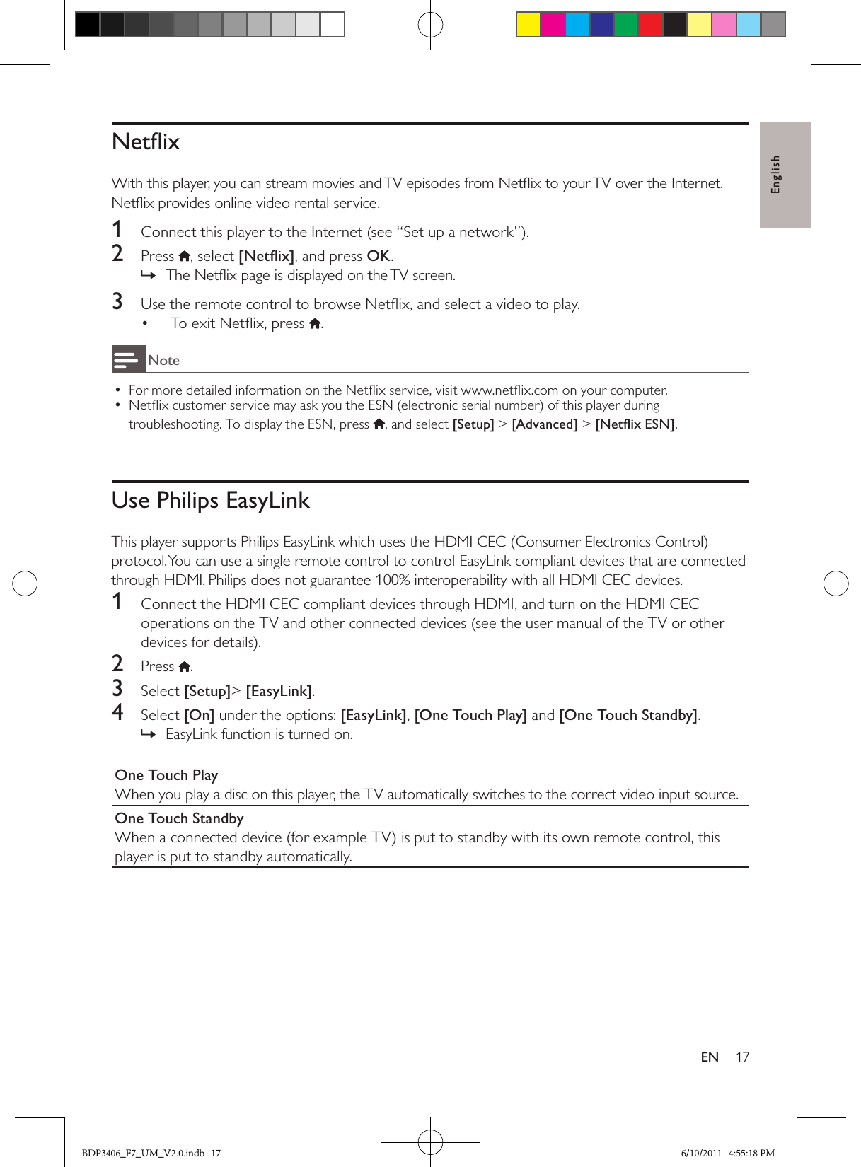 English17ENNetﬂixWith this player, you can stream movies and TV episodes from Netﬂix to your TV over the Internet. Netﬂix provides online video rental service.1  Connect this player to the Internet (see “Set up a network”).2  Press  , select [Netﬂix], and press OK.The Netﬂix page is displayed on the TV screen. »3  Use the remote control to browse Netﬂix, and select a video to play.To exit Netﬂix, press •  .NoteFor more detailed information on the Netﬂix service, visit www.netﬂix.com on your computer.  •Netﬂix customer service may ask you the ESN (electronic serial number) of this player during  •troubleshooting. To display the ESN, press  , and select [Setup] &gt; [Advanced] &gt; [Netﬂix ESN].Use Philips EasyLinkThis player supports Philips EasyLink which uses the HDMI CEC (Consumer Electronics Control) protocol. You can use a single remote control to control EasyLink compliant devices that are connected through HDMI. Philips does not guarantee 100% interoperability with all HDMI CEC devices.1  Connect the HDMI CEC compliant devices through HDMI, and turn on the HDMI CEC operations on the TV and other connected devices (see the user manual of the TV or other devices for details).2  Press .3  Select [Setup]&gt; [EasyLink].4  Select [On] under the options: [EasyLink], [One Touch Play] and [One Touch Standby].EasyLink function is turned on. »One Touch PlayWhen you play a disc on this player, the TV automatically switches to the correct video input source.One Touch StandbyWhen a connected device (for example TV) is put to standby with its own remote control, this player is put to standby automatically.BDP3406_F7_UM_V2.0.indb   17 6/10/2011   4:55:18 PM