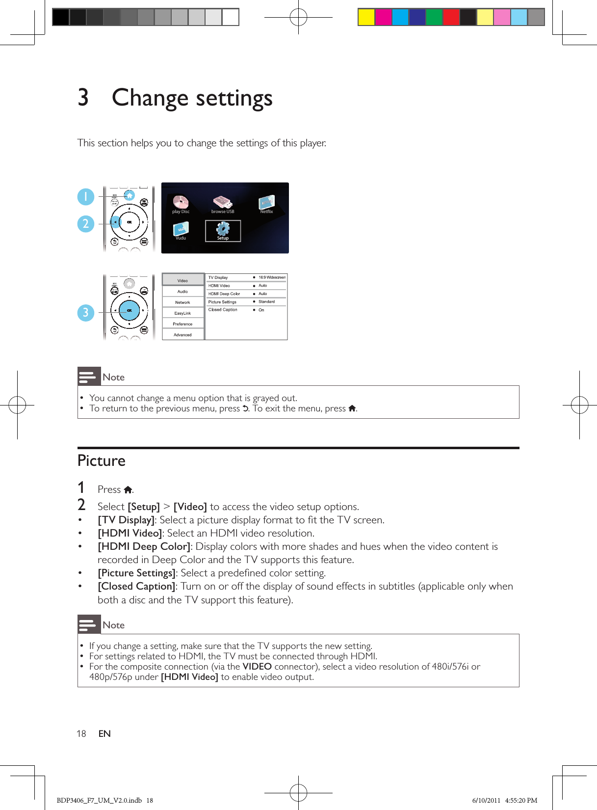 18 EN3  Change settingsThis section helps you to change the settings of this player.123NoteYou cannot change a menu option that is grayed out. •To return to the previous menu, press  •. To exit the menu, press  .Picture1  Press .2  Select [Setup] &gt; [Video] to access the video setup options.•  [TV Display]: Select a picture display format to ﬁt the TV screen.•  [HDMI Video]: Select an HDMI video resolution.•  [HDMI Deep Color]: Display colors with more shades and hues when the video content is recorded in Deep Color and the TV supports this feature.•  [Picture Settings]: Select a predeﬁned color setting.[Closed Caption]•  : Turn on or off the display of sound effects in subtitles (applicable only when both a disc and the TV support this feature).NoteIf you change a setting, make sure that the TV supports the new setting. •For settings related to HDMI, the TV must be connected through HDMI. •For the composite connection (via the  •VIDEO connector), select a video resolution of 480i/576i or 480p/576p under [HDMI Video] to enable video output.BDP3406_F7_UM_V2.0.indb   18 6/10/2011   4:55:20 PM