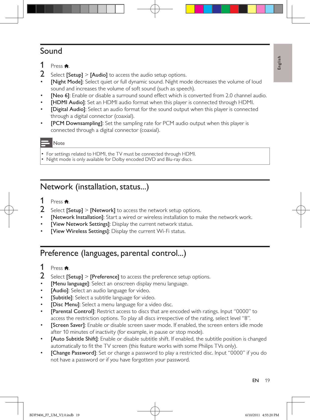 English19ENSound1  Press .2  Select [Setup] &gt; [Audio] to access the audio setup options.•  [Night Mode]: Select quiet or full dynamic sound. Night mode decreases the volume of loud sound and increases the volume of soft sound (such as speech).•  [Neo 6]: Enable or disable a surround sound effect which is converted from 2.0 channel audio.•  [HDMI Audio]: Set an HDMI audio format when this player is connected through HDMI.•  [Digital Audio]: Select an audio format for the sound output when this player is connected through a digital connector (coaxial).•  [PCM Downsampling]: Set the sampling rate for PCM audio output when this player is connected through a digital connector (coaxial).NoteFor settings related to HDMI, the TV must be connected through HDMI. •Night mode is only available for Dolby encoded DVD and Blu-ray discs. •Network (installation, status...)1  Press  .2  Select [Setup] &gt; [Network] to access the network setup options.•  [Network Installation]: Start a wired or wireless installation to make the network work.•  [View Network Settings]: Display the current network status.•  [View Wireless Settings]: Display the current Wi-Fi status.Preference (languages, parental control...)1  Press  .2  Select [Setup] &gt; [Preference] to access the preference setup options.•  [Menu language]: Select an onscreen display menu language.•  [Audio]: Select an audio language for video.•  [Subtitle]: Select a subtitle language for video.•  [Disc Menu]: Select a menu language for a video disc.•  [Parental Control]: Restrict access to discs that are encoded with ratings. Input “0000” to access the restriction options. To play all discs irrespective of the rating, select level “8”.•  [Screen Saver]: Enable or disable screen saver mode. If enabled, the screen enters idle mode after 10 minutes of inactivity (for example, in pause or stop mode).[Auto Subtitle Shift]•  : Enable or disable subtitle shift. If enabled, the subtitle position is changed automatically to ﬁt the TV screen (this feature works with some Philips TVs only).•  [Change Password]: Set or change a password to play a restricted disc. Input “0000” if you do not have a password or if you have forgotten your password.BDP3406_F7_UM_V2.0.indb   19 6/10/2011   4:55:20 PM