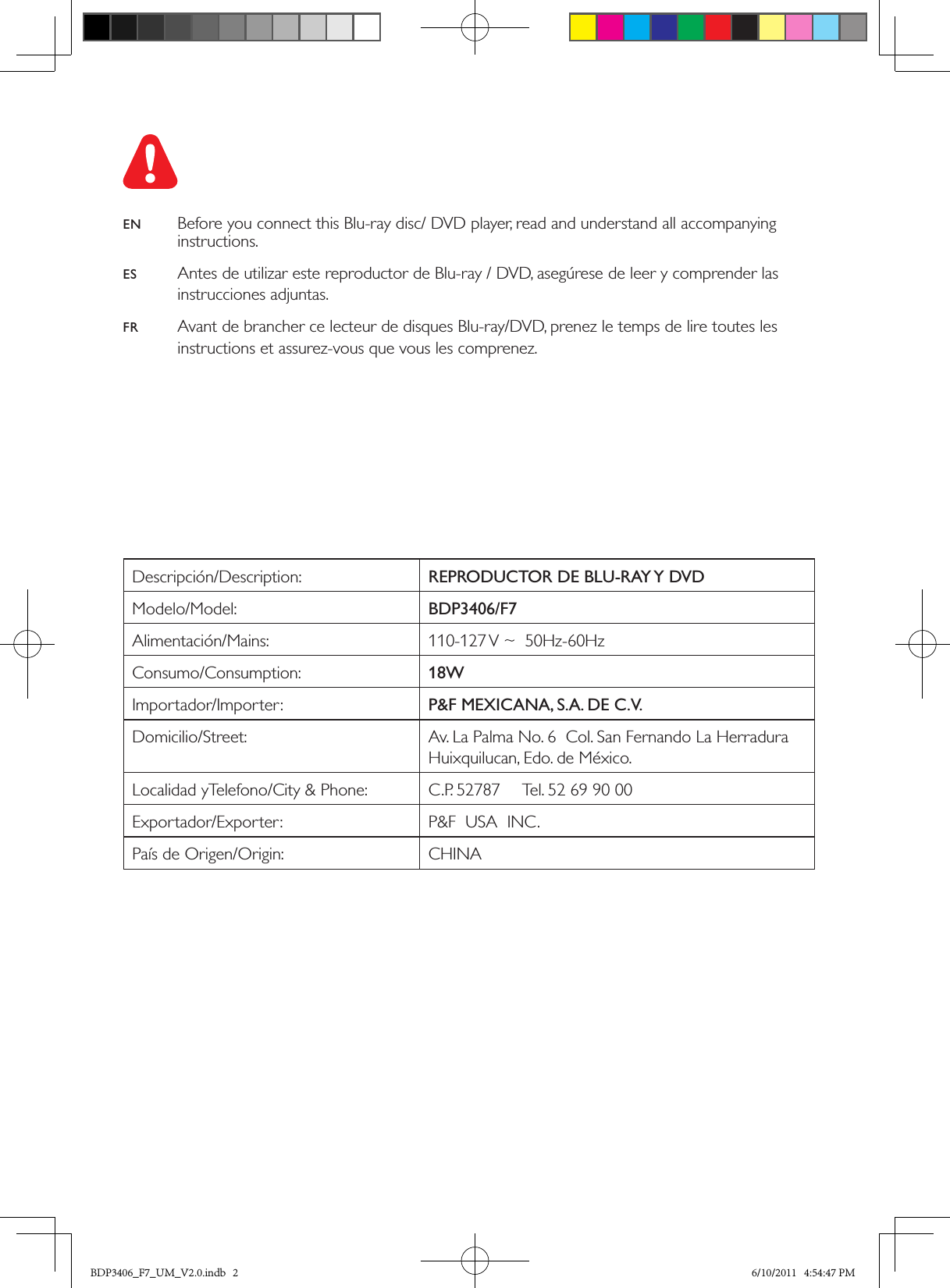 1  Hookup and playDescripción/Description: REPRODUCTOR DE BLU-RAY Y DVDModelo/Model: BDP3406/F7Alimentación/Mains: 110-127 V ~  50Hz-60HzConsumo/Consumption: 18WImportador/Importer: P&amp;F MEXICANA, S.A. DE C.V.Domicilio/Street: Av. La Palma No. 6  Col. San Fernando La Herradura  Huixquilucan, Edo. de México.Localidad yTelefono/City &amp; Phone: C.P. 52787     Tel. 52 69 90 00Exportador/Exporter: P&amp;F  USA  INC.País de Origen/Origin: CHINAEN  Before you connect this Blu-ray disc/ DVD player, read and understand all accompanying instructions.ES  Antes de utilizar este reproductor de Blu-ray / DVD, asegúrese de leer y comprender las instrucciones adjuntas.FR  Avant de brancher ce lecteur de disques Blu-ray/DVD, prenez le temps de lire toutes les instructions et assurez-vous que vous les comprenez.BDP3406_F7_UM_V2.0.indb   2 6/10/2011   4:54:47 PM