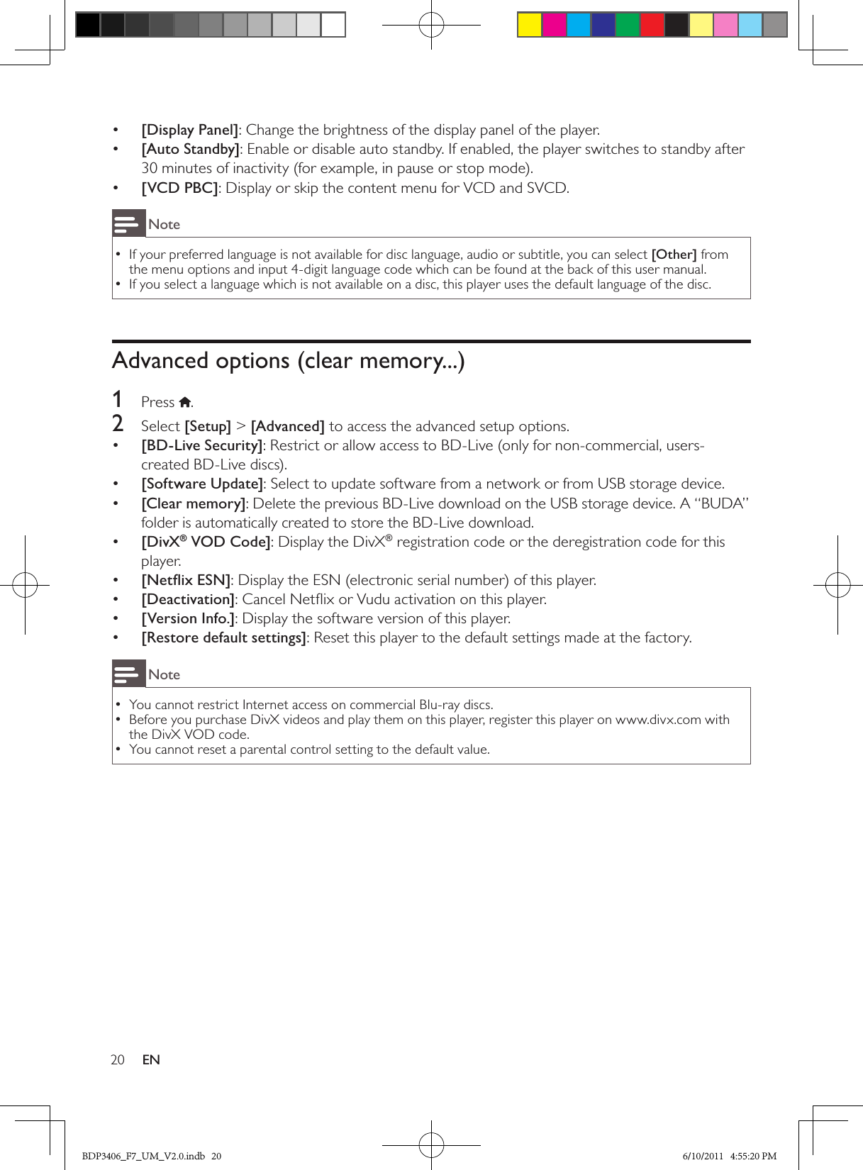 20 EN•  [Display Panel]: Change the brightness of the display panel of the player.•  [Auto Standby]: Enable or disable auto standby. If enabled, the player switches to standby after 30 minutes of inactivity (for example, in pause or stop mode).•  [VCD PBC]: Display or skip the content menu for VCD and SVCD.NoteIf your preferred language is not available for disc language, audio or subtitle, you can select  •[Other] from the menu options and input 4-digit language code which can be found at the back of this user manual.If you select a language which is not available on a disc, this player uses the default language of the disc. •Advanced options (clear memory...)1  Press  .2  Select [Setup] &gt; [Advanced] to access the advanced setup options.•  [BD-Live Security]: Restrict or allow access to BD-Live (only for non-commercial, users-created BD-Live discs).•  [Software Update]: Select to update software from a network or from USB storage device.•  [Clear memory]: Delete the previous BD-Live download on the USB storage device. A “BUDA” folder is automatically created to store the BD-Live download.•  [DivX® VOD Code]: Display the DivX® registration code or the deregistration code for this player.[Netﬂix ESN]•  : Display the ESN (electronic serial number) of this player.[Deactivation]•  : Cancel Netﬂix or Vudu activation on this player. •  [Version Info.]: Display the software version of this player.•  [Restore default settings]: Reset this player to the default settings made at the factory.NoteYou cannot restrict Internet access on commercial Blu-ray discs. •Before you purchase DivX videos and play them on this player, register this player on www.divx.com with  •the DivX VOD code.You cannot reset a parental control setting to the default value. •BDP3406_F7_UM_V2.0.indb   20 6/10/2011   4:55:20 PM