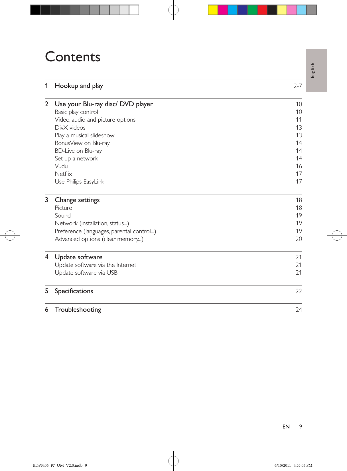 English9ENContents1  Hookup and play  2-72  Use your Blu-ray disc/ DVD player  10Basic play control  10Video, audio and picture options  11DivX videos  13Play a musical slideshow  13BonusView on Blu-ray  14BD-Live on Blu-ray  14Set up a network  14Vudu  16Netﬂix  17Use Philips EasyLink  173  Change settings  18Picture  18Sound  19Network (installation, status...)  19Preference (languages, parental control...)  19Advanced options (clear memory...)  204  Update software  21Update software via the Internet  21Update software via USB  215  Speciﬁcations  226  Troubleshooting  24BDP3406_F7_UM_V2.0.indb   9 6/10/2011   4:55:03 PM