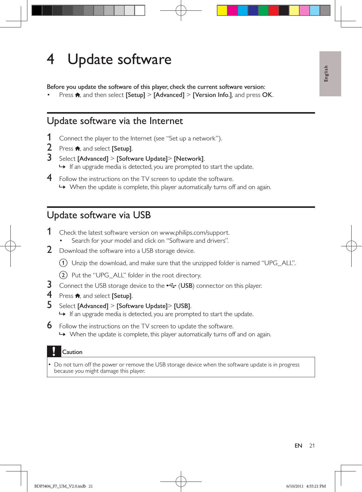 English21EN4  Update softwareBefore you update the software of this player, check the current software version:Press •  , and then select [Setup] &gt; [Advanced] &gt; [Version Info.], and press OK.Update software via the Internet1  Connect the player to the Internet (see “Set up a network”).2  Press , and select [Setup]. 3  Select [Advanced] &gt; [Software Update]&gt; [Network].If an upgrade media is detected, you are prompted to start the update. »4  Follow the instructions on the TV screen to update the software.When the update is complete, this player automatically turns off and on again. »Update software via USB1  Check the latest software version on www.philips.com/support.Search for your model and click on “Software and drivers”.• 2  Download the software into a USB storage device.a Unzip the download, and make sure that the unzipped folder is named “UPG_ALL”.b Put the “UPG_ALL” folder in the root directory.3  Connect the USB storage device to the  (USB) connector on this player.4  Press , and select [Setup]. 5  Select [Advanced] &gt; [Software Update]&gt; [USB].If an upgrade media is detected, you are prompted to start the update. »6  Follow the instructions on the TV screen to update the software.When the update is complete, this player automatically turns off and on again. »CautionDo not turn off the power or remove the USB storage device when the software update is in progress  •because you might damage this player.BDP3406_F7_UM_V2.0.indb   21 6/10/2011   4:55:21 PM