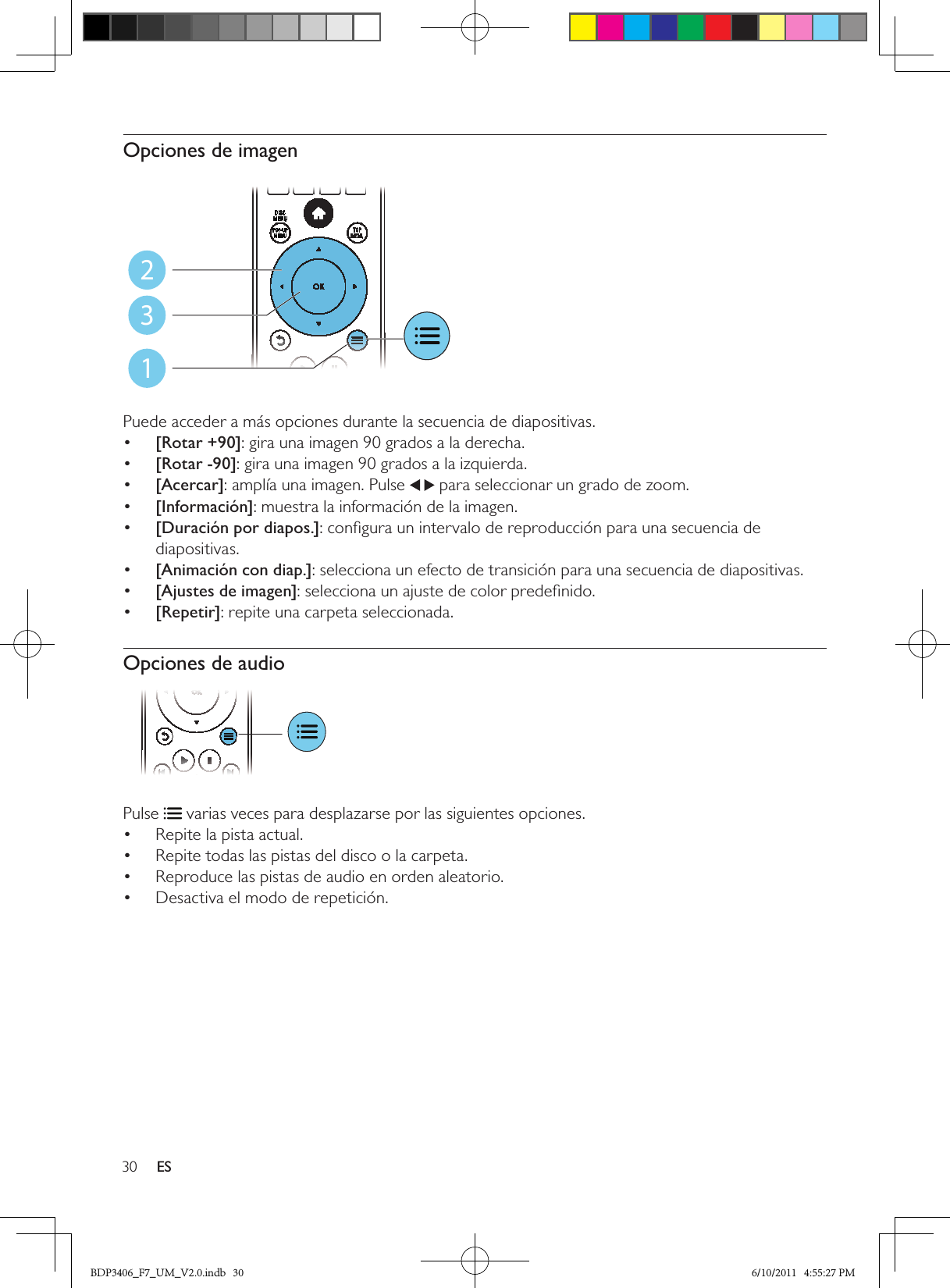 30 ESOpciones de imagen  Puede acceder a más opciones durante la secuencia de diapositivas.•  [Rotar +90]: gira una imagen 90 grados a la derecha.•  [Rotar -90]: gira una imagen 90 grados a la izquierda.•  [Acercar]: amplía una imagen. Pulse   para seleccionar un grado de zoom.•  [Información]: muestra la información de la imagen.•  [Duración por diapos.]: conﬁgura un intervalo de reproducción para una secuencia de diapositivas.•  [Animación con diap.]: selecciona un efecto de transición para una secuencia de diapositivas.•  [Ajustes de imagen]: selecciona un ajuste de color predeﬁnido.•  [Repetir]: repite una carpeta seleccionada.Opciones de audio Pulse   varias veces para desplazarse por las siguientes opciones.Repite la pista actual.• Repite todas las pistas del disco o la carpeta.• Reproduce las pistas de audio en orden aleatorio.• Desactiva el modo de repetición.• 123BDP3406_F7_UM_V2.0.indb   30 6/10/2011   4:55:27 PM