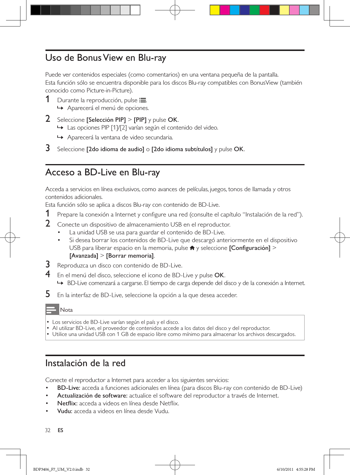 32 ESUso de Bonus View en Blu-rayPuede ver contenidos especiales (como comentarios) en una ventana pequeña de la pantalla.Esta función sólo se encuentra disponible para los discos Blu-ray compatibles con BonusView (también conocido como Picture-in-Picture).1  Durante la reproducción, pulse .Aparecerá el menú de opciones. »2  Seleccione [Selección PIP] &gt; [PIP] y pulse OK.Las opciones PIP [1]/[2] varían según el contenido del video. »Aparecerá la ventana de video secundaria. »3  Seleccione [2do idioma de audio] o [2do idioma subtítulos] y pulse OK.Acceso a BD-Live en Blu-rayAcceda a servicios en línea exclusivos, como avances de películas, juegos, tonos de llamada y otros contenidos adicionales.Esta función sólo se aplica a discos Blu-ray con contenido de BD-Live.1  Prepare la conexión a Internet y conﬁgure una red (consulte el capítulo “Instalación de la red”).2  Conecte un dispositivo de almacenamiento USB en el reproductor.La unidad USB se usa para guardar el contenido de BD-Live.• Si desea borrar los contenidos de BD-Live que descargó anteriormente en el dispositivo • USB para liberar espacio en la memoria, pulse  y seleccione [Conﬁguración] &gt; [Avanzada] &gt; [Borrar memoria].3  Reproduzca un disco con contenido de BD-Live.4  En el menú del disco, seleccione el icono de BD-Live y pulse OK.BD-Live comenzará a cargarse. El tiempo de carga depende del disco y de la conexión a Internet. »5  En la interfaz de BD-Live, seleccione la opción a la que desea acceder.NotaLos servicios de BD-Live varían según el país y el disco. •Al utilizar BD-Live, el proveedor de contenidos accede a los datos del disco y del reproductor. •Utilice una unidad USB con 1 GB de espacio libre como mínimo para almacenar los archivos descargados. •Instalación de la redConecte el reproductor a Internet para acceder a los siguientes servicios:•  BD-Live: acceda a funciones adicionales en línea (para discos Blu-ray con contenido de BD-Live)•  Actualización de software: actualice el software del reproductor a través de Internet.•  Netﬂix: acceda a videos en línea desde Netﬂix.•  Vudu: acceda a videos en línea desde Vudu.BDP3406_F7_UM_V2.0.indb   32 6/10/2011   4:55:28 PM