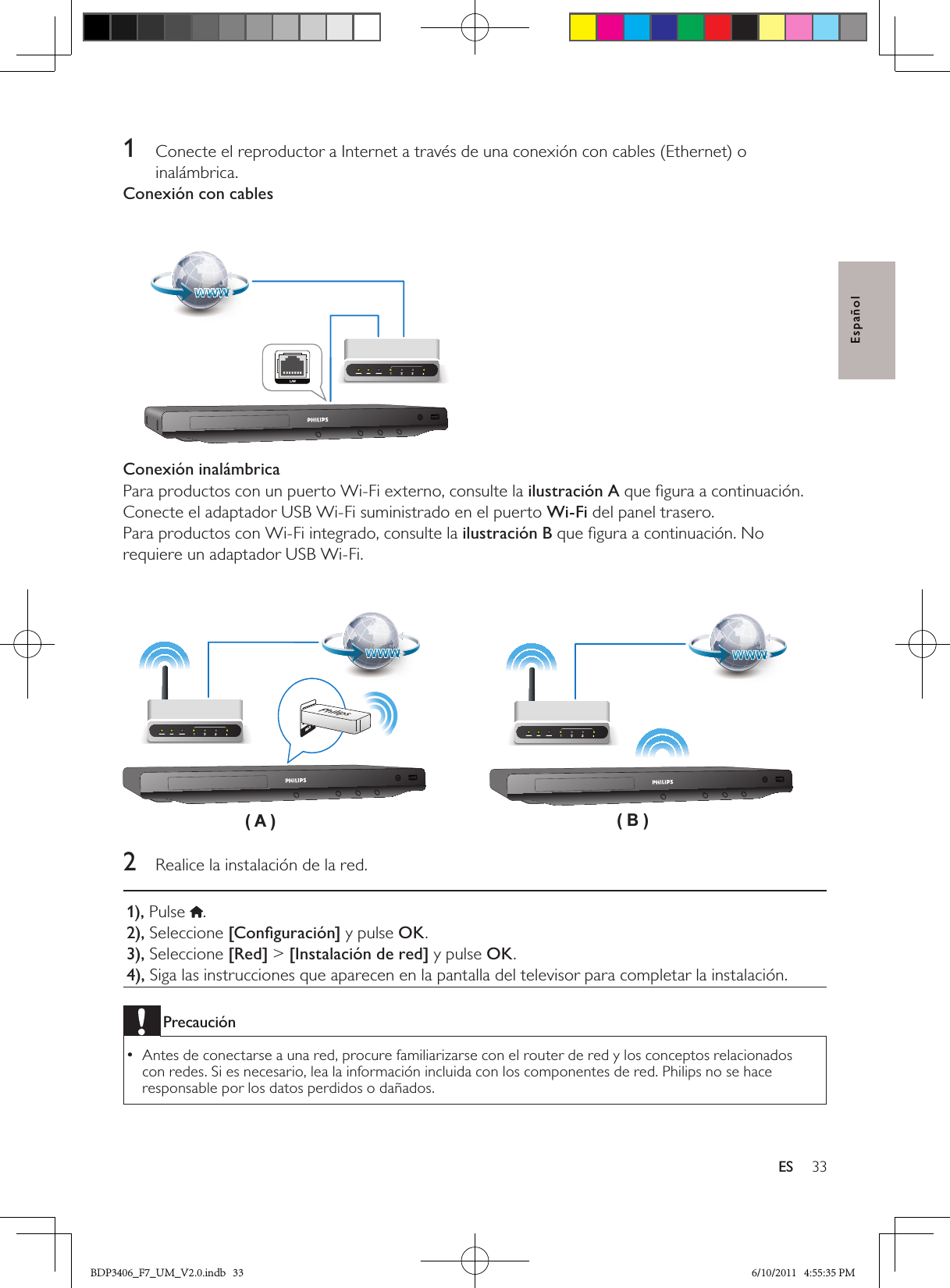 33ESEspañol1  Conecte el reproductor a Internet a través de una conexión con cables (Ethernet) o inalámbrica.Conexión con cables Conexión inalámbricaPara productos con un puerto Wi-Fi externo, consulte la ilustración A que ﬁgura a continuación. Conecte el adaptador USB Wi-Fi suministrado en el puerto Wi-Fi del panel trasero.Para productos con Wi-Fi integrado, consulte la ilustración B que ﬁgura a continuación. No requiere un adaptador USB Wi-Fi. 2  Realice la instalación de la red.1), Pulse  .2), Seleccione [Conﬁguración] y pulse OK.3), Seleccione [Red] &gt; [Instalación de red] y pulse OK.4), Siga las instrucciones que aparecen en la pantalla del televisor para completar la instalación.PrecauciónAntes de conectarse a una red, procure familiarizarse con el router de red y los conceptos relacionados  •con redes. Si es necesario, lea la información incluida con los componentes de red. Philips no se hace responsable por los datos perdidos o dañados.( A ) ( B )BDP3406_F7_UM_V2.0.indb   33 6/10/2011   4:55:35 PM