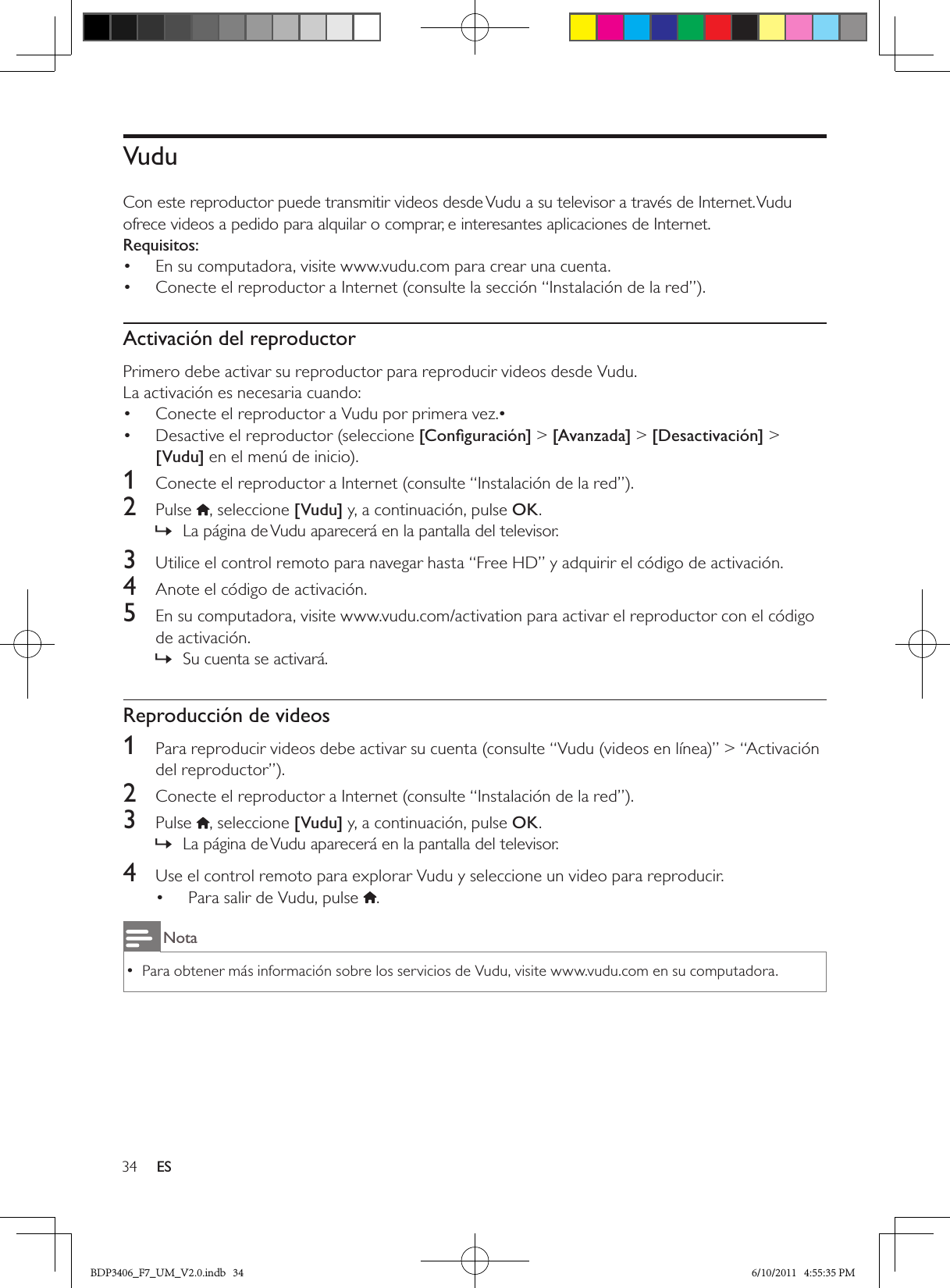 34 ESVudu Con este reproductor puede transmitir videos desde Vudu a su televisor a través de Internet. Vudu ofrece videos a pedido para alquilar o comprar, e interesantes aplicaciones de Internet.Requisitos:En su computadora, visite www.vudu.com para crear una cuenta.• Conecte el reproductor a Internet (consulte la sección “Instalación de la red”).• Activación del reproductorPrimero debe activar su reproductor para reproducir videos desde Vudu.La activación es necesaria cuando:Conecte el reproductor a Vudu por primera vez.•• Desactive el reproductor (seleccione •  [Conﬁguración] &gt; [Avanzada] &gt; [Desactivación] &gt; [Vudu] en el menú de inicio).1  Conecte el reproductor a Internet (consulte “Instalación de la red”).2  Pulse  , seleccione [Vudu] y, a continuación, pulse OK.La página de Vudu aparecerá en la pantalla del televisor. »3  Utilice el control remoto para navegar hasta “Free HD” y adquirir el código de activación.4  Anote el código de activación.5  En su computadora, visite www.vudu.com/activation para activar el reproductor con el código de activación.Su cuenta se activará. »Reproducción de videos1  Para reproducir videos debe activar su cuenta (consulte “Vudu (videos en línea)” &gt; “Activación del reproductor”).2  Conecte el reproductor a Internet (consulte “Instalación de la red”).3  Pulse  , seleccione [Vudu] y, a continuación, pulse OK.La página de Vudu aparecerá en la pantalla del televisor. »4  Use el control remoto para explorar Vudu y seleccione un video para reproducir.Para salir de Vudu, pulse • .NotaPara obtener más información sobre los servicios de Vudu, visite www.vudu.com en su computadora.  •BDP3406_F7_UM_V2.0.indb   34 6/10/2011   4:55:35 PM