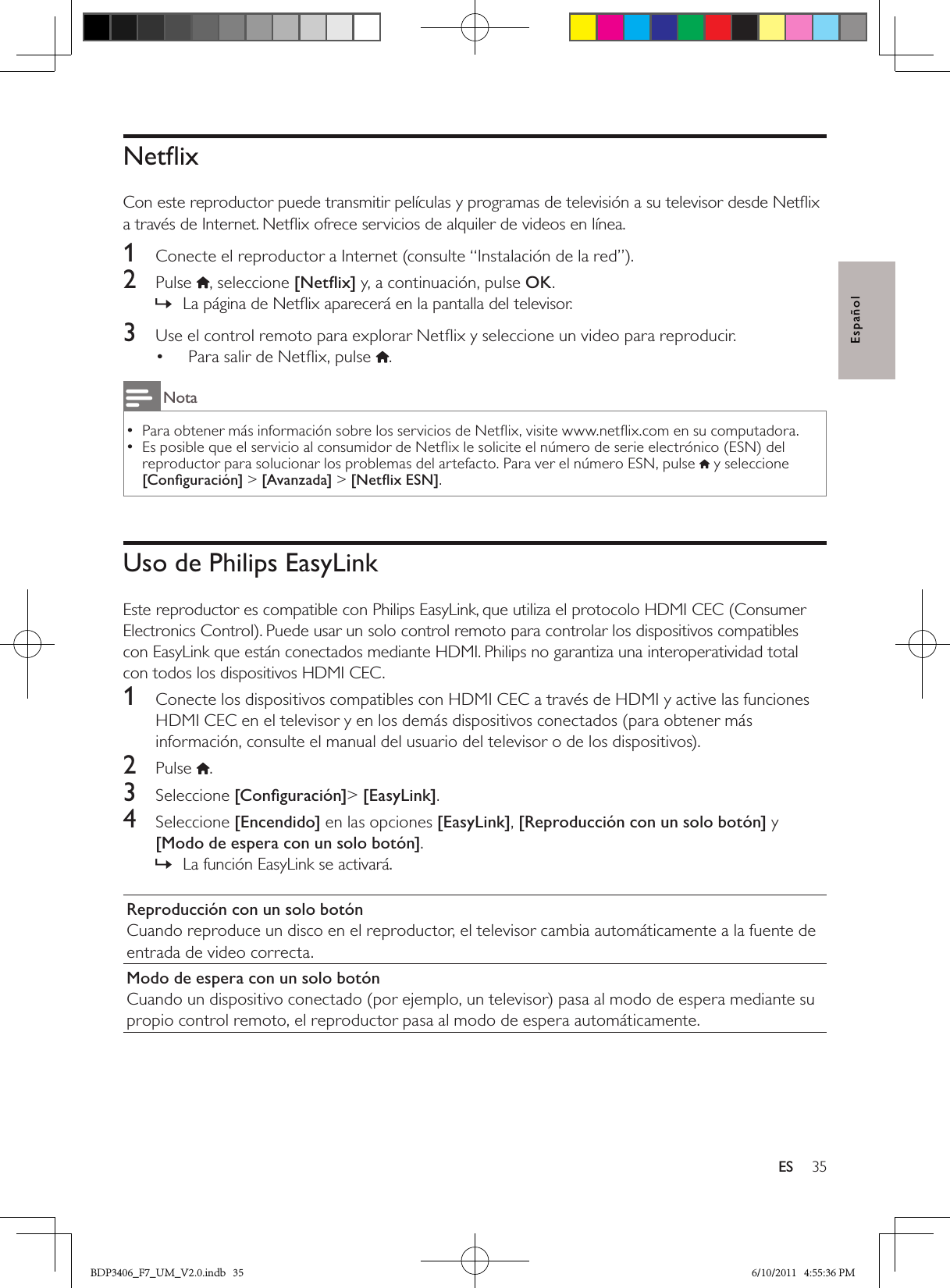 35ESEspañolNetﬂix Con este reproductor puede transmitir películas y programas de televisión a su televisor desde Netﬂix a través de Internet. Netﬂix ofrece servicios de alquiler de videos en línea.1  Conecte el reproductor a Internet (consulte “Instalación de la red”).2  Pulse , seleccione [Netﬂix] y, a continuación, pulse OK.La página de Netﬂix aparecerá en la pantalla del televisor. »3  Use el control remoto para explorar Netﬂix y seleccione un video para reproducir.Para salir de Netﬂix, pulse • .NotaPara obtener más información sobre los servicios de Netﬂix, visite www.netﬂix.com en su computadora.  •Es posible que el servicio al consumidor de Netﬂix le solicite el número de serie electrónico (ESN) del  •reproductor para solucionar los problemas del artefacto. Para ver el número ESN, pulse  y seleccione [Conﬁguración] &gt; [Avanzada] &gt; [Netﬂix ESN].Uso de Philips EasyLinkEste reproductor es compatible con Philips EasyLink, que utiliza el protocolo HDMI CEC (Consumer Electronics Control). Puede usar un solo control remoto para controlar los dispositivos compatibles con EasyLink que están conectados mediante HDMI. Philips no garantiza una interoperatividad total con todos los dispositivos HDMI CEC.1  Conecte los dispositivos compatibles con HDMI CEC a través de HDMI y active las funciones HDMI CEC en el televisor y en los demás dispositivos conectados (para obtener más información, consulte el manual del usuario del televisor o de los dispositivos).2  Pulse  .3  Seleccione [Conﬁguración]&gt; [EasyLink].4  Seleccione [Encendido] en las opciones [EasyLink], [Reproducción con un solo botón] y [Modo de espera con un solo botón].La función EasyLink se activará. »Reproducción con un solo botónCuando reproduce un disco en el reproductor, el televisor cambia automáticamente a la fuente de entrada de video correcta.Modo de espera con un solo botónCuando un dispositivo conectado (por ejemplo, un televisor) pasa al modo de espera mediante su propio control remoto, el reproductor pasa al modo de espera automáticamente.BDP3406_F7_UM_V2.0.indb   35 6/10/2011   4:55:36 PM