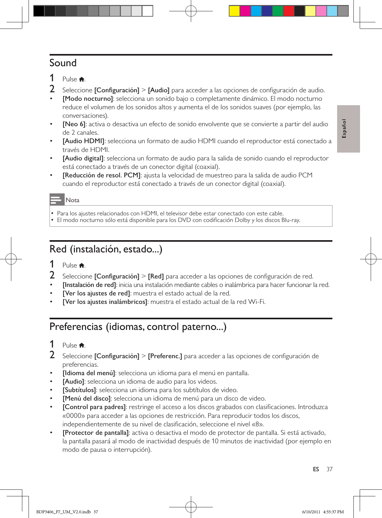 37ESEspañolSound1  Pulse .2  Seleccione [Conﬁguración] &gt; [Audio] para acceder a las opciones de conﬁguración de audio.•  [Modo nocturno]: selecciona un sonido bajo o completamente dinámico. El modo nocturno reduce el volumen de los sonidos altos y aumenta el de los sonidos suaves (por ejemplo, las conversaciones).•  [Neo 6]: activa o desactiva un efecto de sonido envolvente que se convierte a partir del audio de 2 canales.•  [Audio HDMI]: selecciona un formato de audio HDMI cuando el reproductor está conectado a través de HDMI.•  [Audio digital]: selecciona un formato de audio para la salida de sonido cuando el reproductor está conectado a través de un conector digital (coaxial).•  [Reducción de resol. PCM]: ajusta la velocidad de muestreo para la salida de audio PCM cuando el reproductor está conectado a través de un conector digital (coaxial).NotaPara los ajustes relacionados con HDMI, el televisor debe estar conectado con este cable. •El modo nocturno sólo está disponible para los DVD con codiﬁcación Dolby y los discos Blu-ray. •Red (instalación, estado...)1  Pulse .2  Seleccione [Conﬁguración] &gt; [Red] para acceder a las opciones de conﬁguración de red.•  [Instalación de red]: inicia una instalación mediante cables o inalámbrica para hacer funcionar la red.•  [Ver los ajustes de red]: muestra el estado actual de la red.•  [Ver los ajustes inalámbricos]: muestra el estado actual de la red Wi-Fi.Preferencias (idiomas, control paterno...)1  Pulse  .2  Seleccione [Conﬁguración] &gt; [Preferenc.] para acceder a las opciones de conﬁguración de preferencias.•  [Idioma del menú]: selecciona un idioma para el menú en pantalla.•  [Audio]: selecciona un idioma de audio para los videos.•  [Subtítulos]: selecciona un idioma para los subtítulos de video.•  [Menú del disco]: selecciona un idioma de menú para un disco de video.•  [Control para padres]: restringe el acceso a los discos grabados con clasiﬁcaciones. Introduzca «0000» para acceder a las opciones de restricción. Para reproducir todos los discos, independientemente de su nivel de clasiﬁcación, seleccione el nivel «8».•  [Protector de pantalla]: activa o desactiva el modo de protector de pantalla. Si está activado, la pantalla pasará al modo de inactividad después de 10 minutos de inactividad (por ejemplo en modo de pausa o interrupción).BDP3406_F7_UM_V2.0.indb   37 6/10/2011   4:55:37 PM