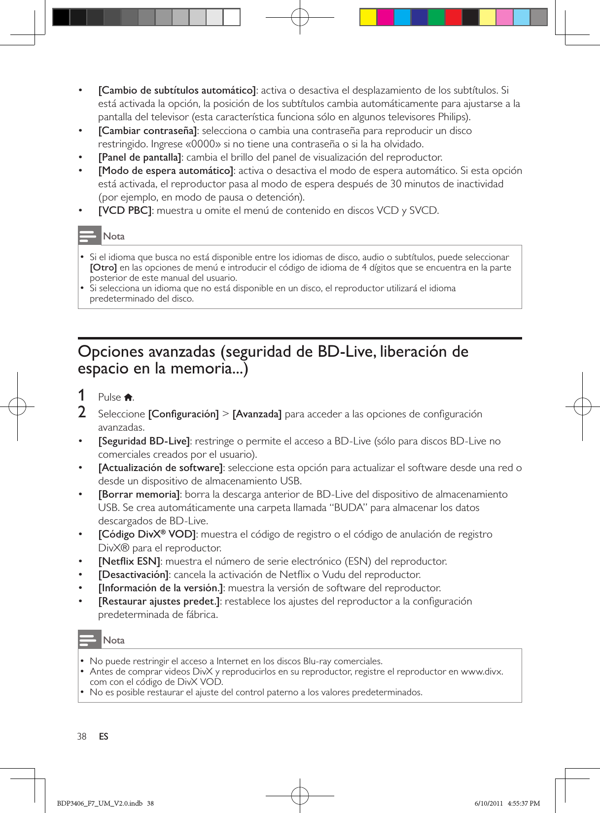 38 ES•  [Cambio de subtítulos automático]: activa o desactiva el desplazamiento de los subtítulos. Si está activada la opción, la posición de los subtítulos cambia automáticamente para ajustarse a la pantalla del televisor (esta característica funciona sólo en algunos televisores Philips).•  [Cambiar contraseña]: selecciona o cambia una contraseña para reproducir un disco restringido. Ingrese «0000» si no tiene una contraseña o si la ha olvidado.•  [Panel de pantalla]: cambia el brillo del panel de visualización del reproductor.•  [Modo de espera automático]: activa o desactiva el modo de espera automático. Si esta opción está activada, el reproductor pasa al modo de espera después de 30 minutos de inactividad (por ejemplo, en modo de pausa o detención).•  [VCD PBC]: muestra u omite el menú de contenido en discos VCD y SVCD.NotaSi el idioma que busca no está disponible entre los idiomas de disco, audio o subtítulos, puede seleccionar  •[Otro] en las opciones de menú e introducir el código de idioma de 4 dígitos que se encuentra en la parte posterior de este manual del usuario.Si selecciona un idioma que no está disponible en un disco, el reproductor utilizará el idioma  •predeterminado del disco.Opciones avanzadas (seguridad de BD-Live, liberación de espacio en la memoria...)1  Pulse  .2  Seleccione [Conﬁguración] &gt; [Avanzada] para acceder a las opciones de conﬁguración avanzadas.•  [Seguridad BD-Live]: restringe o permite el acceso a BD-Live (sólo para discos BD-Live no comerciales creados por el usuario).•  [Actualización de software]: seleccione esta opción para actualizar el software desde una red o desde un dispositivo de almacenamiento USB.•  [Borrar memoria]: borra la descarga anterior de BD-Live del dispositivo de almacenamiento USB. Se crea automáticamente una carpeta llamada “BUDA” para almacenar los datos descargados de BD-Live.•  [Código DivX® VOD]: muestra el código de registro o el código de anulación de registro DivX® para el reproductor.•  [Netﬂix ESN]: muestra el número de serie electrónico (ESN) del reproductor. •  [Desactivación]: cancela la activación de Netﬂix o Vudu del reproductor. •  [Información de la versión.]: muestra la versión de software del reproductor.•  [Restaurar ajustes predet.]: restablece los ajustes del reproductor a la conﬁguración predeterminada de fábrica.NotaNo puede restringir el acceso a Internet en los discos Blu-ray comerciales. •Antes de comprar videos DivX y reproducirlos en su reproductor, registre el reproductor en www.divx. •com con el código de DivX VOD.No es posible restaurar el ajuste del control paterno a los valores predeterminados. •BDP3406_F7_UM_V2.0.indb   38 6/10/2011   4:55:37 PM