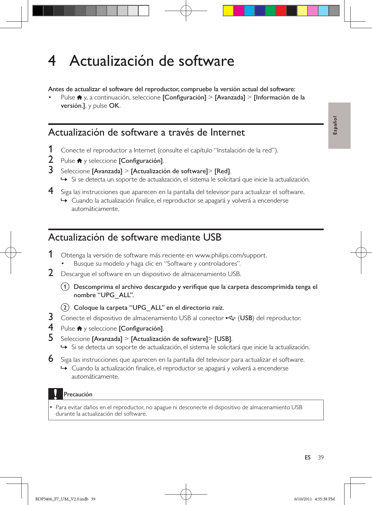 39ESEspañol4  Actualización de softwareAntes de actualizar el software del reproductor, compruebe la versión actual del software:Pulse •  y, a continuación, seleccione [Conﬁguración] &gt; [Avanzada] &gt; [Información de la versión.], y pulse OK.Actualización de software a través de Internet1  Conecte el reproductor a Internet (consulte el capítulo “Instalación de la red”).2  Pulse   y seleccione [Conﬁguración]. 3  Seleccione [Avanzada] &gt; [Actualización de software]&gt; [Red].Si se detecta un soporte de actualización, el sistema le solicitará que inicie la actualización. »4  Siga las instrucciones que aparecen en la pantalla del televisor para actualizar el software.Cuando la actualización ﬁnalice, el reproductor se apagará y volverá a encenderse  »automáticamente.Actualización de software mediante USB1  Obtenga la versión de software más reciente en www.philips.com/support.Busque su modelo y haga clic en “Software y controladores”.• 2  Descargue el software en un dispositivo de almacenamiento USB.a  Descomprima el archivo descargado y veriﬁque que la carpeta descomprimida tenga el nombre “UPG_ALL”.b  Coloque la carpeta “UPG_ALL” en el directorio raíz.3  Conecte el dispositivo de almacenamiento USB al conector  (USB) del reproductor.4  Pulse  y seleccione [Conﬁguración]. 5  Seleccione [Avanzada] &gt; [Actualización de software]&gt; [USB].Si se detecta un soporte de actualización, el sistema le solicitará que inicie la actualización. »6  Siga las instrucciones que aparecen en la pantalla del televisor para actualizar el software.Cuando la actualización ﬁnalice, el reproductor se apagará y volverá a encenderse  »automáticamente.PrecauciónPara evitar daños en el reproductor, no apague ni desconecte el dispositivo de almacenamiento USB  •durante la actualización del software.BDP3406_F7_UM_V2.0.indb   39 6/10/2011   4:55:38 PM