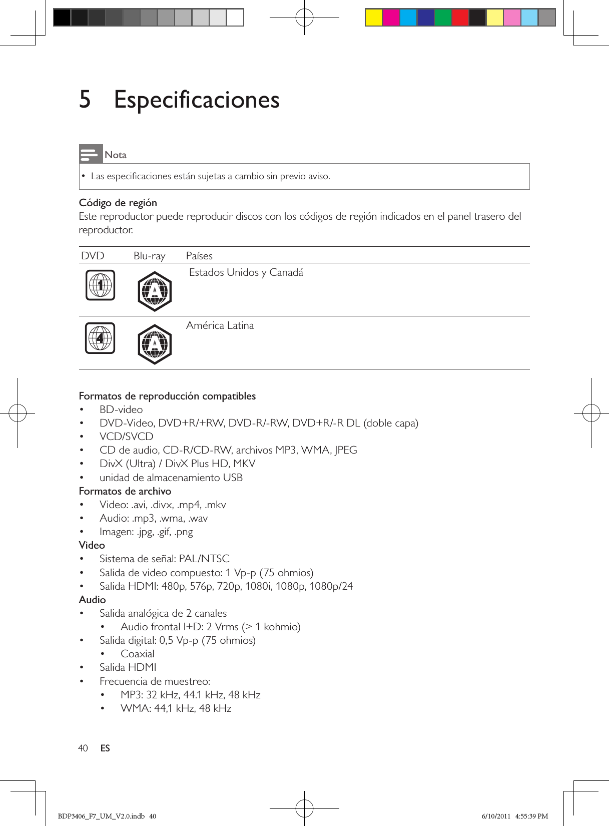 40 ES5  EspecificacionesNotaLas especiﬁcaciones están sujetas a cambio sin previo aviso. •Código de regiónEste reproductor puede reproducir discos con los códigos de región indicados en el panel trasero del reproductor.DVD Blu-ray Países  A Estados Unidos y Canadá  AAmérica LatinaFormatos de reproducción compatiblesBD-video• DVD-Video, DVD+R/+RW, DVD-R/-RW, DVD+R/-R DL (doble capa)• VCD/SVCD• CD de audio, CD-R/CD-RW, archivos MP3, WMA, JPEG• DivX (Ultra) / DivX Plus HD, MKV• unidad de almacenamiento USB• Formatos de archivoVideo: .avi, .divx, .mp4, .mkv• Audio: .mp3, .wma, .wav• Imagen: .jpg, .gif, .png• VideoSistema de señal: PAL/NTSC• Salida de video compuesto: 1 Vp-p (75 ohmios)• Salida HDMI: 480p, 576p, 720p, 1080i, 1080p, 1080p/24• AudioSalida analógica de 2 canales• Audio frontal I+D: 2 Vrms (&gt; 1 kohmio)• Salida digital: 0,5 Vp-p (75 ohmios)• Coaxial• Salida HDMI• Frecuencia de muestreo:• MP3: 32 kHz, 44.1 kHz, 48 kHz• WMA: 44,1 kHz, 48 kHz• BDP3406_F7_UM_V2.0.indb   40 6/10/2011   4:55:39 PM