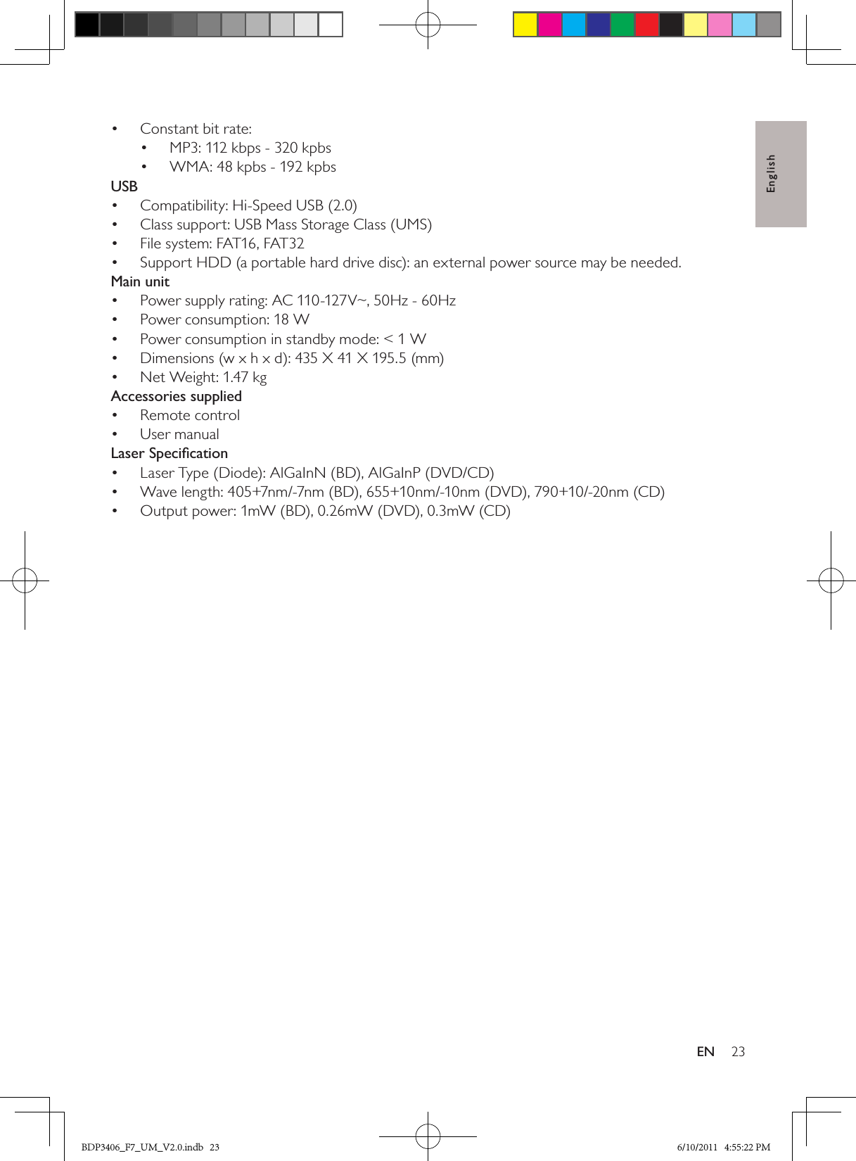 English23ENConstant bit rate:• MP3: 112 kbps - 320 kpbs• WMA: 48 kpbs - 192 kpbs• USBCompatibility: Hi-Speed USB (2.0)• Class support: USB Mass Storage Class (UMS)• File system: FAT16, FAT32• Support HDD (a portable hard drive disc): an external power source may be needed.• Main unitPower supply rating: AC 110-127V~, 50Hz - 60Hz• Power consumption: 18 W• Power consumption in standby mode: &lt; 1 W• Dimensions (w x h x d): 435 X 41 X 195.5 (mm) • Net Weight: 1.47 kg• Accessories suppliedRemote control• User manual• Laser SpeciﬁcationLaser Type (Diode): AlGaInN (BD), AlGaInP (DVD/CD)• Wave length: 405+7nm/-7nm (BD), 655+10nm/-10nm (DVD), 790+10/-20nm (CD)• Output power: 1mW (BD), 0.26mW (DVD), 0.3mW (CD)• BDP3406_F7_UM_V2.0.indb   23 6/10/2011   4:55:22 PM