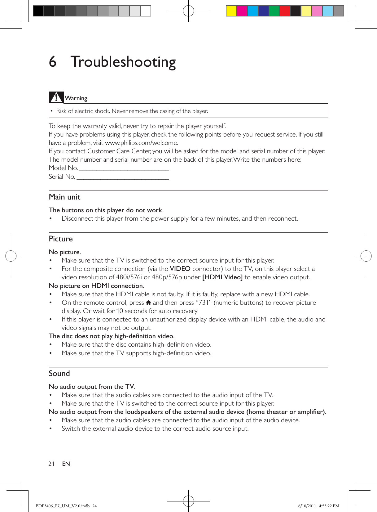 24 EN6  TroubleshootingWarningRisk of electric shock. Never remove the casing of the player.  •To keep the warranty valid, never try to repair the player yourself. If you have problems using this player, check the following points before you request service. If you still have a problem, visit www.philips.com/welcome. If you contact Customer Care Center, you will be asked for the model and serial number of this player. The model number and serial number are on the back of this player. Write the numbers here: Model No. __________________________Serial No. ___________________________Main unitThe buttons on this player do not work.Disconnect this player from the power supply for a few minutes, and then reconnect.• PictureNo picture.Make sure that the TV is switched to the correct source input for this player.• For the composite connection (via the •  VIDEO connector) to the TV, on this player select a video resolution of 480i/576i or 480p/576p under [HDMI Video] to enable video output.No picture on HDMI connection.Make sure that the HDMI cable is not faulty. If it is faulty, replace with a new HDMI cable.• On the remote control, press •   and then press “731” (numeric buttons) to recover picture display. Or wait for 10 seconds for auto recovery.If this player is connected to an unauthorized display device with an HDMI cable, the audio and • video signals may not be output.The disc does not play high-deﬁnition video.Make sure that the disc contains high-deﬁnition video.• Make sure that the TV supports high-deﬁnition video. • SoundNo audio output from the TV.Make sure that the audio cables are connected to the audio input of the TV.• Make sure that the TV is switched to the correct source input for this player.• No audio output from the loudspeakers of the external audio device (home theater or ampliﬁer).Make sure that the audio cables are connected to the audio input of the audio device. • Switch the external audio device to the correct audio source input.• BDP3406_F7_UM_V2.0.indb   24 6/10/2011   4:55:22 PM