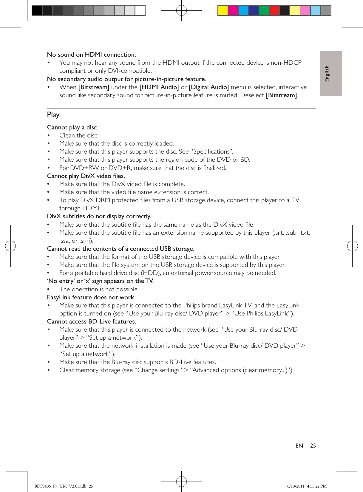 English25ENNo sound on HDMI connection.You may not hear any sound from the HDMI output if the connected device is non-HDCP • compliant or only DVI-compatible.No secondary audio output for picture-in-picture feature.When •  [Bitstream] under the [HDMI Audio] or [Digital Audio] menu is selected, interactive sound like secondary sound for picture-in-picture feature is muted. Deselect [Bitstream]. PlayCannot play a disc. Clean the disc. • Make sure that the disc is correctly loaded.• Make sure that this player supports the disc. See “Speciﬁcations”.• Make sure that this player supports the region code of the DVD or BD.• For DVD±RW or DVD±R, make sure that the disc is ﬁnalized.• Cannot play DivX video ﬁles.Make sure that the DivX video ﬁle is complete. •Make sure that the video ﬁle name extension is correct. •To play DivX DRM protected ﬁles from a USB storage device, connect this player to a TV  •through HDMI.DivX subtitles do not display correctly.Make sure that the subtitle ﬁle has the same name as the DivX video ﬁle. •Make sure that the subtitle ﬁle has an extension name supported by this player (.srt, .sub, .txt,  •.ssa, or .smi).Cannot read the contents of a connected USB storage.Make sure that the format of the USB storage device is compatible with this player. •Make sure that the ﬁle system on the USB storage device is supported by this player. •For a portable hard drive disc (HDD), an external power source may be needed. •‘No entry’ or ‘x’ sign appears on the TV.The operation is not possible. •EasyLink feature does not work.Make sure that this player is connected to the Philips brand EasyLink TV, and the EasyLink • option is turned on (see “Use your Blu-ray disc/ DVD player” &gt; “Use Philips EasyLink”).Cannot access BD-Live features.Make sure that this player is connected to the network (see “Use your Blu-ray disc/ DVD • player” &gt; “Set up a network”).Make sure that the network installation is made (see “Use your Blu-ray disc/ DVD player” &gt; • “Set up a network”).Make sure that the Blu-ray disc supports BD-Live features.• Clear memory storage (see “Change settings” &gt; “Advanced options (clear memory...)”).• BDP3406_F7_UM_V2.0.indb   25 6/10/2011   4:55:22 PM