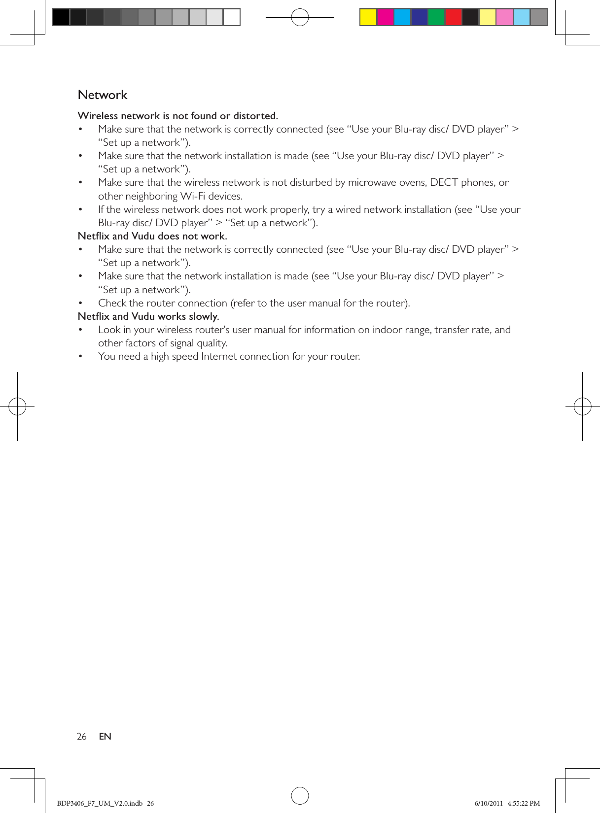 26 ENNetworkWireless network is not found or distorted.Make sure that the network is correctly connected (see “Use your Blu-ray disc/ DVD player” &gt; • “Set up a network”).Make sure that the network installation is made (see “Use your Blu-ray disc/ DVD player” &gt; • “Set up a network”).Make sure that the wireless network is not disturbed by microwave ovens, DECT phones, or • other neighboring Wi-Fi devices. If the wireless network does not work properly, try a wired network installation (see “Use your • Blu-ray disc/ DVD player” &gt; “Set up a network”).Netﬂix and Vudu does not work.Make sure that the network is correctly connected (see “Use your Blu-ray disc/ DVD player” &gt; • “Set up a network”).Make sure that the network installation is made (see “Use your Blu-ray disc/ DVD player” &gt; • “Set up a network”).Check the router connection (refer to the user manual for the router).• Netﬂix and Vudu works slowly.Look in your wireless router’s user manual for information on indoor range, transfer rate, and • other factors of signal quality.You need a high speed Internet connection for your router.• BDP3406_F7_UM_V2.0.indb   26 6/10/2011   4:55:22 PM