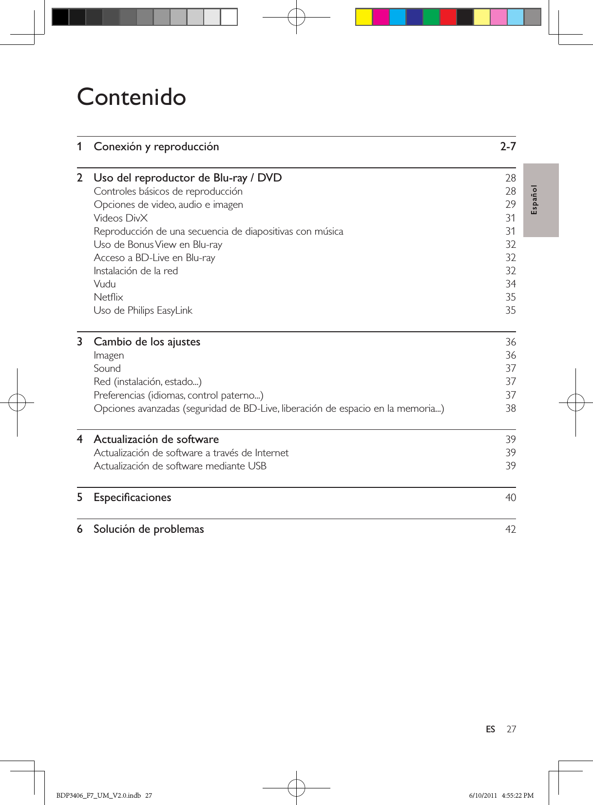 27ESEspañolContenido1  Conexión y reproducción  2-72  Uso del reproductor de Blu-ray / DVD  28Controles básicos de reproducción  28Opciones de video, audio e imagen  29Videos DivX  31Reproducción de una secuencia de diapositivas con música  31Uso de Bonus View en Blu-ray  32Acceso a BD-Live en Blu-ray  32Instalación de la red  32Vudu   34Netﬂix   35Uso de Philips EasyLink  353  Cambio de los ajustes  36Imagen  36Sound  37Red (instalación, estado...)  37Preferencias (idiomas, control paterno...)  37Opciones avanzadas (seguridad de BD-Live, liberación de espacio en la memoria...)  384  Actualización de software  39Actualización de software a través de Internet  39Actualización de software mediante USB  395  Especiﬁcaciones  406  Solución de problemas  42BDP3406_F7_UM_V2.0.indb   27 6/10/2011   4:55:22 PM