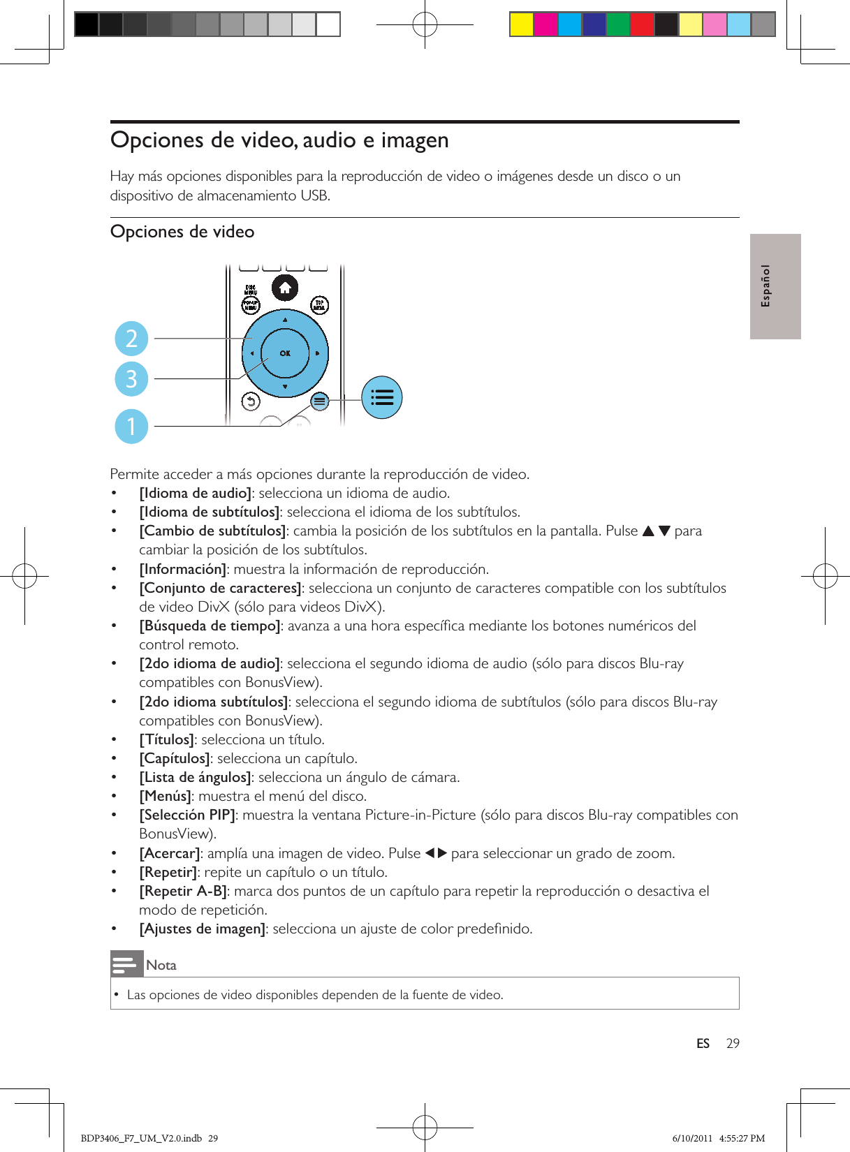 29ESEspañolOpciones de video, audio e imagenHay más opciones disponibles para la reproducción de video o imágenes desde un disco o un dispositivo de almacenamiento USB. Opciones de video  Permite acceder a más opciones durante la reproducción de video.•  [Idioma de audio]: selecciona un idioma de audio.•  [Idioma de subtítulos]: selecciona el idioma de los subtítulos.•  [Cambio de subtítulos]: cambia la posición de los subtítulos en la pantalla. Pulse   para cambiar la posición de los subtítulos.•  [Información]: muestra la información de reproducción.•  [Conjunto de caracteres]: selecciona un conjunto de caracteres compatible con los subtítulos de video DivX (sólo para videos DivX).•  [Búsqueda de tiempo]: avanza a una hora especíﬁca mediante los botones numéricos del control remoto.•  [2do idioma de audio]: selecciona el segundo idioma de audio (sólo para discos Blu-ray compatibles con BonusView).•  [2do idioma subtítulos]: selecciona el segundo idioma de subtítulos (sólo para discos Blu-ray compatibles con BonusView).•  [Títulos]: selecciona un título.•  [Capítulos]: selecciona un capítulo.•  [Lista de ángulos]: selecciona un ángulo de cámara.•  [Menús]: muestra el menú del disco.•  [Selección PIP]: muestra la ventana Picture-in-Picture (sólo para discos Blu-ray compatibles con BonusView).•  [Acercar]: amplía una imagen de video. Pulse  para seleccionar un grado de zoom.•  [Repetir]: repite un capítulo o un título.•  [Repetir A-B]: marca dos puntos de un capítulo para repetir la reproducción o desactiva el modo de repetición.•  [Ajustes de imagen]: selecciona un ajuste de color predeﬁnido.NotaLas opciones de video disponibles dependen de la fuente de video. •123BDP3406_F7_UM_V2.0.indb   29 6/10/2011   4:55:27 PM