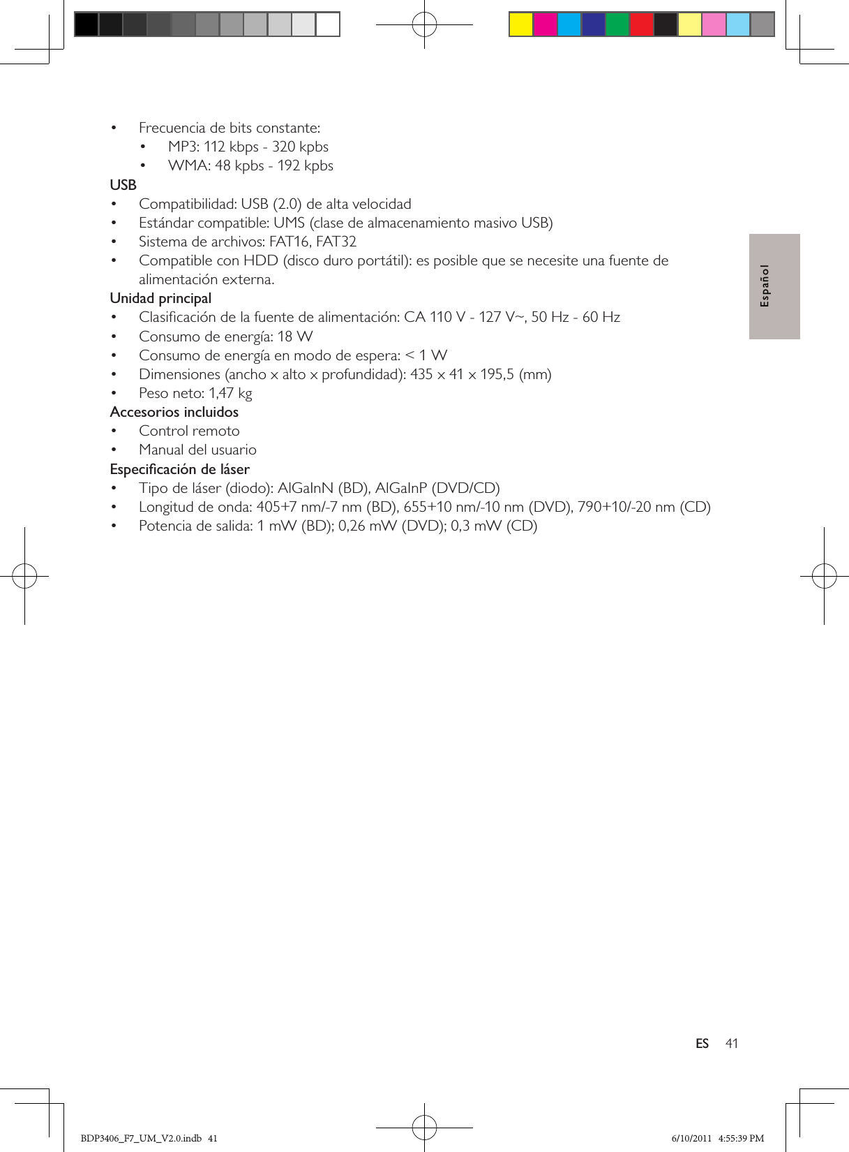 41ESEspañolFrecuencia de bits constante:• MP3: 112 kbps - 320 kpbs• WMA: 48 kpbs - 192 kpbs• USBCompatibilidad: USB (2.0) de alta velocidad• Estándar compatible: UMS (clase de almacenamiento masivo USB)• Sistema de archivos: FAT16, FAT32• Compatible con HDD (disco duro portátil): es posible que se necesite una fuente de • alimentación externa.Unidad principalClasiﬁcación de la fuente de alimentación: CA 110 V - 127 V~, 50 Hz - 60 Hz• Consumo de energía: 18 W• Consumo de energía en modo de espera: &lt; 1 W• Dimensiones (ancho x alto x profundidad): 435 x 41 x 195,5 (mm) • Peso neto: 1,47 kg• Accesorios incluidosControl remoto• Manual del usuario• Especiﬁcación de láserTipo de láser (diodo): AlGaInN (BD), AlGaInP (DVD/CD)• Longitud de onda: 405+7 nm/-7 nm (BD), 655+10 nm/-10 nm (DVD), 790+10/-20 nm (CD)• Potencia de salida: 1 mW (BD); 0,26 mW (DVD); 0,3 mW (CD)• BDP3406_F7_UM_V2.0.indb   41 6/10/2011   4:55:39 PM