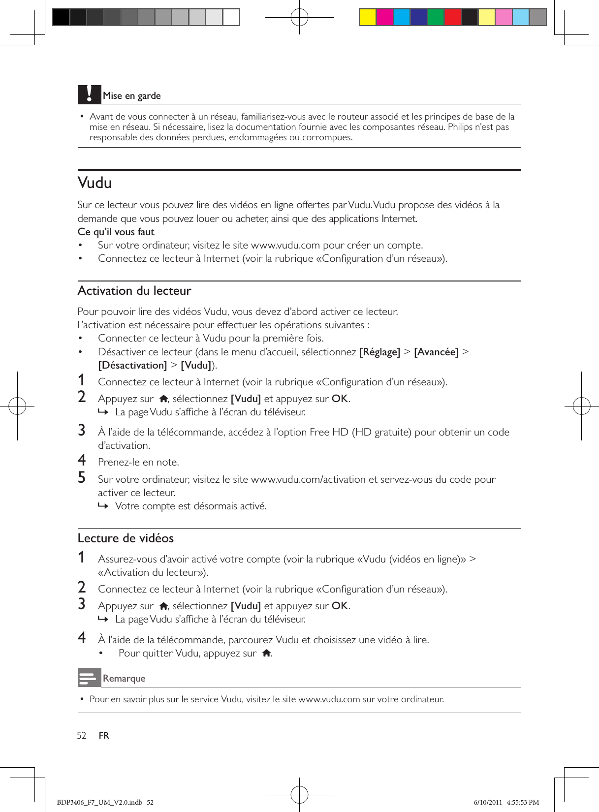 52 FRMise en gardeAvant de vous connecter à un réseau, familiarisez-vous avec le routeur associé et les principes de base de la  •mise en réseau. Si nécessaire, lisez la documentation fournie avec les composantes réseau. Philips n’est pas responsable des données perdues, endommagées ou corrompues.Vudu Sur ce lecteur vous pouvez lire des vidéos en ligne offertes par Vudu. Vudu propose des vidéos à la demande que vous pouvez louer ou acheter, ainsi que des applications Internet.Ce qu’il vous fautSur votre ordinateur, visitez le site www.vudu.com pour créer un compte.• Connectez ce lecteur à Internet (voir la rubrique «Conﬁguration d’un réseau»).• Activation du lecteurPour pouvoir lire des vidéos Vudu, vous devez d’abord activer ce lecteur.L’activation est nécessaire pour effectuer les opérations suivantes :Connecter ce lecteur à Vudu pour la première fois.• Désactiver ce lecteur (dans le menu d’accueil, sélectionnez •  [Réglage] &gt; [Avancée] &gt; [Désactivation] &gt; [Vudu]).1  Connectez ce lecteur à Internet (voir la rubrique «Conﬁguration d’un réseau»).2  Appuyez sur   , sélectionnez [Vudu] et appuyez sur OK.La page Vudu s’afﬁche à l’écran du téléviseur. »3  À l’aide de la télécommande, accédez à l’option Free HD (HD gratuite) pour obtenir un code d’activation.4  Prenez-le en note.5  Sur votre ordinateur, visitez le site www.vudu.com/activation et servez-vous du code pour activer ce lecteur.Votre compte est désormais activé. »Lecture de vidéos1  Assurez-vous d’avoir activé votre compte (voir la rubrique «Vudu (vidéos en ligne)» &gt; «Activation du lecteur»).2  Connectez ce lecteur à Internet (voir la rubrique «Conﬁguration d’un réseau»).3  Appuyez sur   , sélectionnez [Vudu] et appuyez sur OK.La page Vudu s’afﬁche à l’écran du téléviseur. »4  À l’aide de la télécommande, parcourez Vudu et choisissez une vidéo à lire.Pour quitter Vudu, appuyez sur  • .RemarquePour en savoir plus sur le service Vudu, visitez le site www.vudu.com sur votre ordinateur.  •BDP3406_F7_UM_V2.0.indb   52 6/10/2011   4:55:53 PM