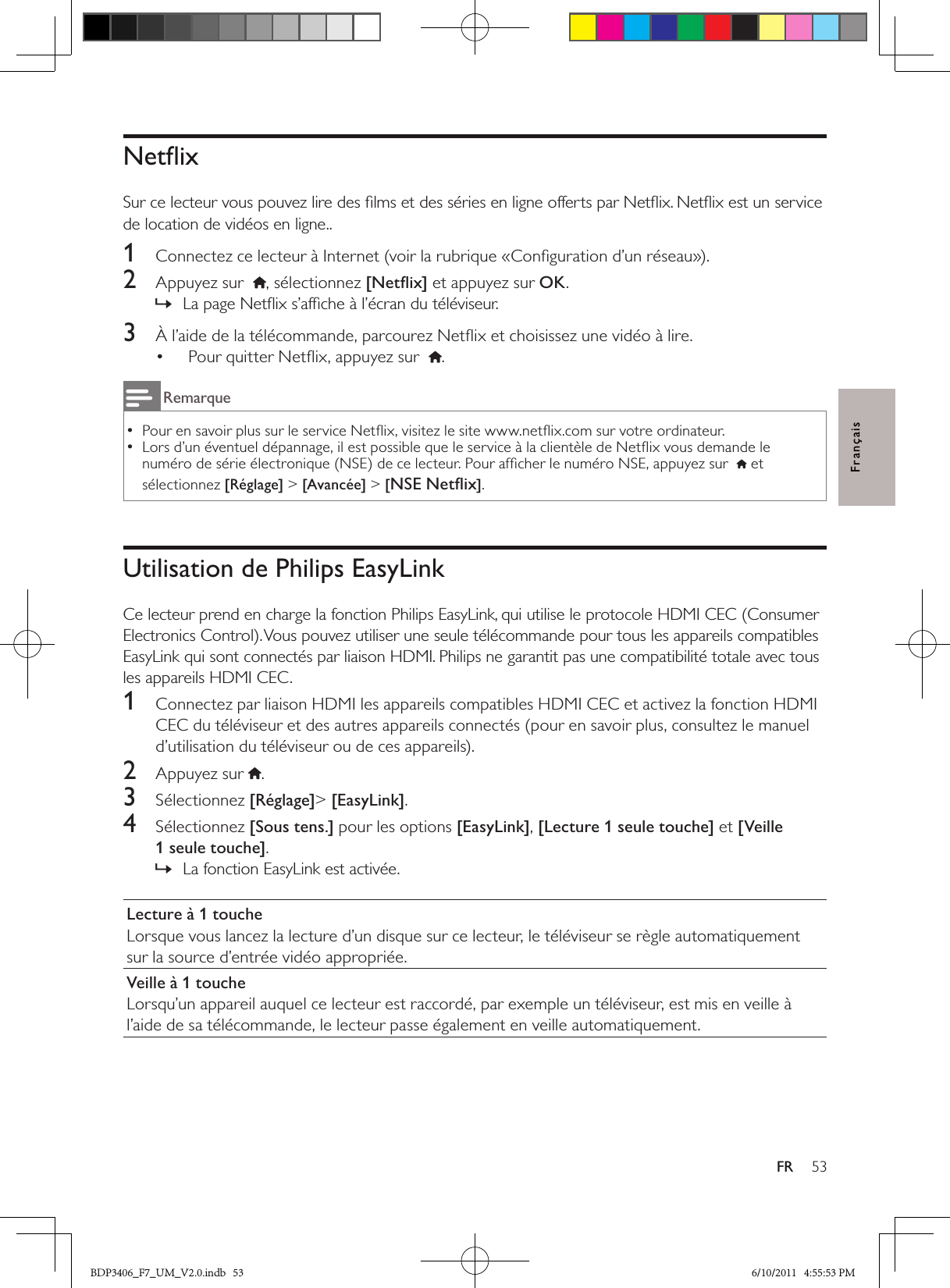 53FRFrançaisNetﬂixSur ce lecteur vous pouvez lire des ﬁlms et des séries en ligne offerts par Netﬂix. Netﬂix est un service de location de vidéos en ligne..1  Connectez ce lecteur à Internet (voir la rubrique «Conﬁguration d’un réseau»).2  Appuyez sur  , sélectionnez [Netﬂix] et appuyez sur OK.La page Netﬂix s’afﬁche à l’écran du téléviseur. »3  À l’aide de la télécommande, parcourez Netﬂix et choisissez une vidéo à lire.Pour quitter Netﬂix, appuyez sur  • .RemarquePour en savoir plus sur le service Netﬂix, visitez le site www.netﬂix.com sur votre ordinateur.  •Lors d’un éventuel dépannage, il est possible que le service à la clientèle de Netﬂix vous demande le  •numéro de série électronique (NSE) de ce lecteur. Pour afﬁcher le numéro NSE, appuyez sur    et sélectionnez [Réglage] &gt; [Avancée] &gt; [NSE Netﬂix].Utilisation de Philips EasyLinkCe lecteur prend en charge la fonction Philips EasyLink, qui utilise le protocole HDMI CEC (Consumer Electronics Control). Vous pouvez utiliser une seule télécommande pour tous les appareils compatibles EasyLink qui sont connectés par liaison HDMI. Philips ne garantit pas une compatibilité totale avec tous les appareils HDMI CEC.1  Connectez par liaison HDMI les appareils compatibles HDMI CEC et activez la fonction HDMI CEC du téléviseur et des autres appareils connectés (pour en savoir plus, consultez le manuel d’utilisation du téléviseur ou de ces appareils).2  Appuyez sur .3  Sélectionnez [Réglage]&gt; [EasyLink].4  Sélectionnez [Sous tens.] pour les options [EasyLink], [Lecture 1 seule touche] et [Veille 1 seule touche].La fonction EasyLink est activée. »Lecture à 1 toucheLorsque vous lancez la lecture d’un disque sur ce lecteur, le téléviseur se règle automatiquement sur la source d’entrée vidéo appropriée.Veille à 1 toucheLorsqu’un appareil auquel ce lecteur est raccordé, par exemple un téléviseur, est mis en veille à l’aide de sa télécommande, le lecteur passe également en veille automatiquement.BDP3406_F7_UM_V2.0.indb   53 6/10/2011   4:55:53 PM